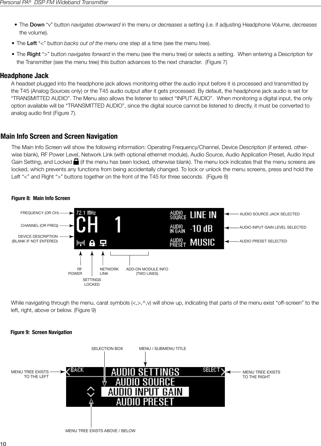 10Personal PA&reg;  DSP FM Wideband TransmitterFREQUENCY (OR CH)CHANNEL (OR FREQ)DEVICE DESCRIPTION(BLANK IF NOT ENTERED)RFPOWERNETWORKLINKSETTINGSLOCKEDADD-ON MODULE INFO(TWO LINES)AUDIO SOURCE JACK SELECTEDAUDIO PRESET SELECTEDAUDIO INPUT GAIN LEVEL SELECTEDA403&bull; The Down &ldquo;v&rdquo; button navigates downward in the menu or decreases a setting (i.e. if adjusting Headphone Volume, decreases the volume). &bull; The Left &ldquo;<&rdquo; button backs out of the menu one step at a time (see the menu tree). &bull; The Right &ldquo;>&rdquo; button navigates forward in the menu (see the menu tree) or selects a setting.  When entering a Description for the Transmitter (see the menu tree) this button advances to the next character.  (Figure 7)Headphone JackA headset plugged into the headphone jack allows monitoring either the audio input before it is processed and transmitted by the T45 (Analog Sources only) or the T45 audio output after it gets processed. By default, the headphone jack audio is set for &ldquo;TRANSMITTED AUDIO&rdquo;. The Menu also allows the listener to select &ldquo;INPUT AUDIO&rdquo;.  When monitoring a digital input, the only option available will be &ldquo;TRANSMITTED AUDIO&rdquo;, since the digital source cannot be listened to directly, it must be converted to analog audio rst (Figure 7).MENU TREE EXISTSTO THE LEFTSELECTION BOXMENU TREE EXISTSTO THE RIGHTA403MENU / SUBMENU TITLEMENU TREE EXISTS ABOVE / BELOWMain Info Screen and Screen NavigationThe Main Info Screen will show the following information: Operating Frequency/Channel, Device Description (if entered, other-wise blank), RF Power Level, Network Link (with optional ethernet module), Audio Source, Audio Application Preset, Audio Input Gain Setting, and Locked   (if the menu has been locked, otherwise blank). The menu lock indicates that the menu screens are locked, which prevents any functions from being accidentally changed. To lock or unlock the menu screens, press and hold the Left &ldquo;<&rdquo; and Right &ldquo;>&rdquo; buttons together on the front of the T45 for three seconds.  (Figure 8)Figure 8:  Main Info ScreenWhile navigating through the menu, carat symbols (<,>,^,v) will show up, indicating that parts of the menu exist &ldquo;off-screen&rdquo; to the left, right, above or below. (Figure 9)        Figure 9:  Screen Navigation
