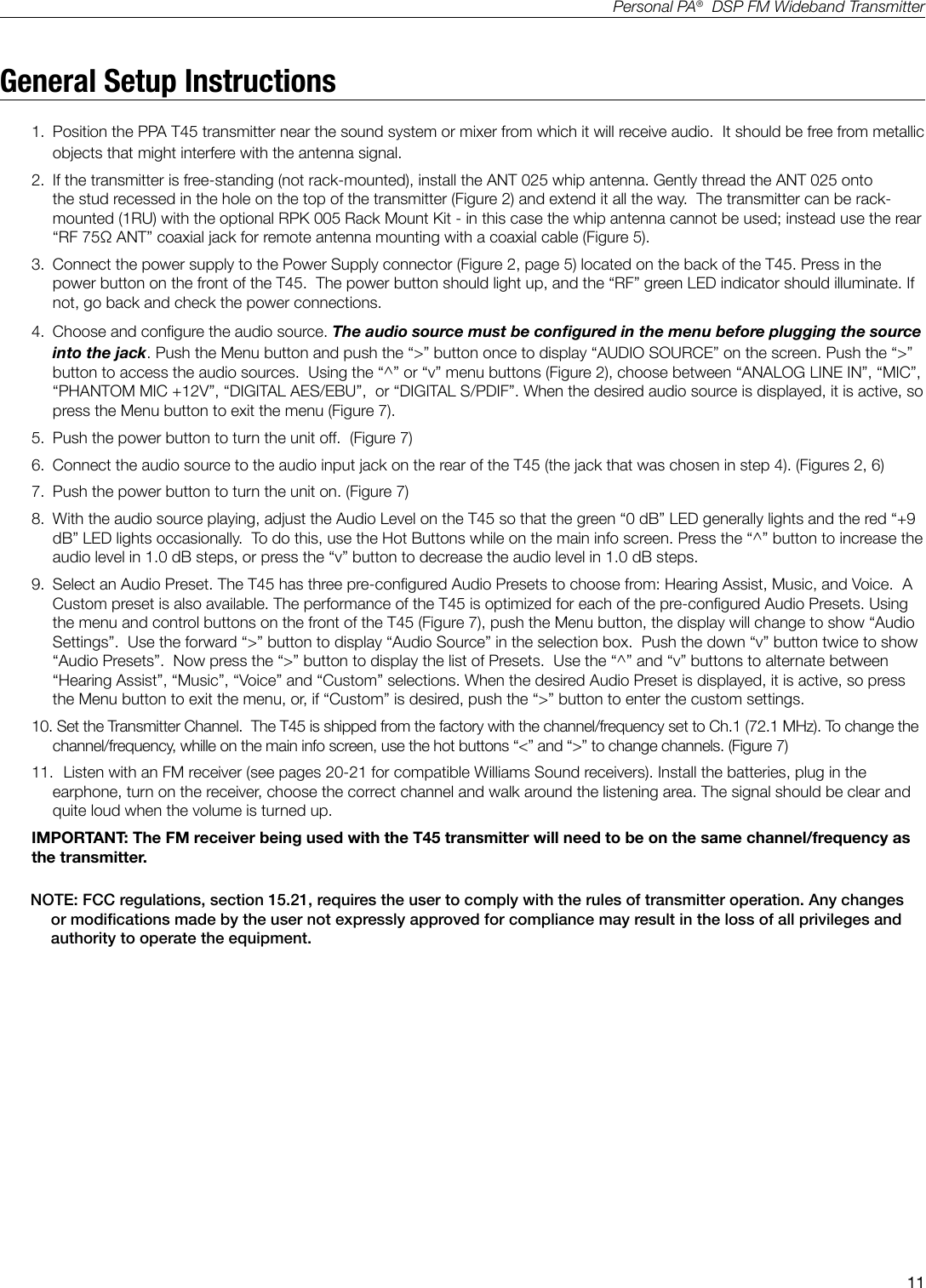 11Personal PA&reg;  DSP FM Wideband TransmitterGeneral Setup Instructions1.  Position the PPA T45 transmitter near the sound system or mixer from which it will receive audio.  It should be free from metallic objects that might interfere with the antenna signal. 2.  If the transmitter is free-standing (not rack-mounted), install the ANT 025 whip antenna. Gently thread the ANT 025 onto the stud recessed in the hole on the top of the transmitter (Figure 2) and extend it all the way.  The transmitter can be rack-mounted (1RU) with the optional RPK 005 Rack Mount Kit - in this case the whip antenna cannot be used; instead use the rear &ldquo;RF 75Ω ANT&rdquo; coaxial jack for remote antenna mounting with a coaxial cable (Figure 5).  3.  Connect the power supply to the Power Supply connector (Figure 2, page 5) located on the back of the T45. Press in the power button on the front of the T45.  The power button should light up, and the &ldquo;RF&rdquo; green LED indicator should illuminate. If not, go back and check the power connections.4.  Choose and congure the audio source. The audio source must be congured in the menu before plugging the source into the jack. Push the Menu button and push the &ldquo;>&rdquo; button once to display &ldquo;AUDIO SOURCE&rdquo; on the screen. Push the &ldquo;>&rdquo; button to access the audio sources.  Using the &ldquo;^&rdquo; or &ldquo;v&rdquo; menu buttons (Figure 2), choose between &ldquo;ANALOG LINE IN&rdquo;, &ldquo;MIC&rdquo;, &ldquo;PHANTOM MIC +12V&rdquo;, &ldquo;DIGITAL AES/EBU&rdquo;,  or &ldquo;DIGITAL S/PDIF&rdquo;. When the desired audio source is displayed, it is active, so press the Menu button to exit the menu (Figure 7).  5.  Push the power button to turn the unit off.  (Figure 7)6.  Connect the audio source to the audio input jack on the rear of the T45 (the jack that was chosen in step 4). (Figures 2, 6)7.  Push the power button to turn the unit on. (Figure 7)8.  With the audio source playing, adjust the Audio Level on the T45 so that the green &ldquo;0 dB&rdquo; LED generally lights and the red &ldquo;+9 dB&rdquo; LED lights occasionally.  To do this, use the Hot Buttons while on the main info screen. Press the &ldquo;^&rdquo; button to increase the audio level in 1.0 dB steps, or press the &ldquo;v&rdquo; button to decrease the audio level in 1.0 dB steps.9.  Select an Audio Preset. The T45 has three pre-congured Audio Presets to choose from: Hearing Assist, Music, and Voice.  A Custom preset is also available. The performance of the T45 is optimized for each of the pre-congured Audio Presets. Using the menu and control buttons on the front of the T45 (Figure 7), push the Menu button, the display will change to show &ldquo;Audio Settings&rdquo;.  Use the forward &ldquo;>&rdquo; button to display &ldquo;Audio Source&rdquo; in the selection box.  Push the down &ldquo;v&rdquo; button twice to show &ldquo;Audio Presets&rdquo;.  Now press the &ldquo;>&rdquo; button to display the list of Presets.  Use the &ldquo;^&rdquo; and &ldquo;v&rdquo; buttons to alternate between &ldquo;Hearing Assist&rdquo;, &ldquo;Music&rdquo;, &ldquo;Voice&rdquo; and &ldquo;Custom&rdquo; selections. When the desired Audio Preset is displayed, it is active, so press the Menu button to exit the menu, or, if &ldquo;Custom&rdquo; is desired, push the &ldquo;>&rdquo; button to enter the custom settings.10.  Set the Transmitter Channel.  The T45 is shipped from the factory with the channel/frequency set to Ch.1 (72.1 MHz). To change the channel/frequency, whille on the main info screen, use the hot buttons &ldquo;<&rdquo; and &ldquo;>&rdquo; to change channels. (Figure 7)11.  Listen with an FM receiver (see pages 20-21 for compatible Williams Sound receivers). Install the batteries, plug in the earphone, turn on the receiver, choose the correct channel and walk around the listening area. The signal should be clear and quite loud when the volume is turned up. IMPORTANT: The FM receiver being used with the T45 transmitter will need to be on the same channel/frequency as the transmitter.        NOTE: FCC regulations, section 15.21, requires the user to comply with the rules of transmitter operation. Any changes or modications made by the user not expressly approved for compliance may result in the loss of all privileges and authority to operate the equipment.
