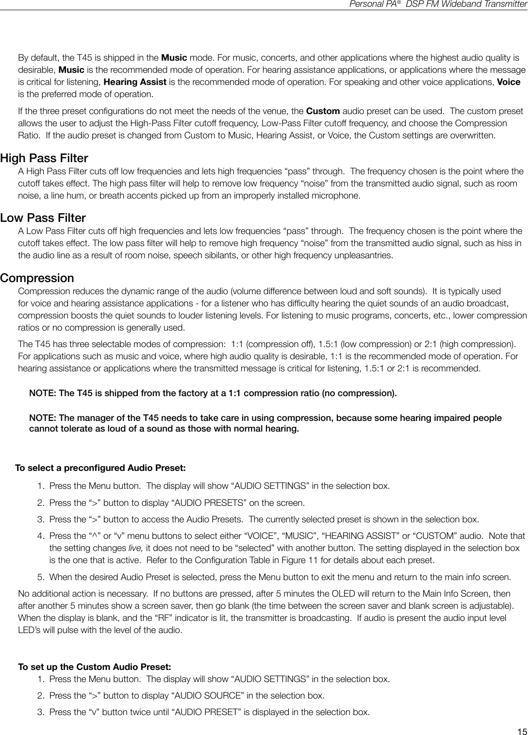 15Personal PA&reg;  DSP FM Wideband TransmitterRF Output = Full PowerParameters: Hearing Assist Music   VoiceLow Pass Filter 8.0 kHz 16 kHz 6.3 kHzHigh Pass Filter 500 Hz 31 Hz 125 HzCompression Ratio 2:1 1:1 1:1By default, the T45 is shipped in the Music mode. For music, concerts, and other applications where the highest audio quality is desirable, Music is the recommended mode of operation. For hearing assistance applications, or applications where the message is critical for listening, Hearing Assist is the recommended mode of operation. For speaking and other voice applications, Voice is the preferred mode of operation. If the three preset congurations do not meet the needs of the venue, the Custom audio preset can be used.  The custom preset allows the user to adjust the High-Pass Filter cutoff frequency, Low-Pass Filter cutoff frequency, and choose the Compression Ratio.  If the audio preset is changed from Custom to Music, Hearing Assist, or Voice, the Custom settings are overwritten.High Pass FilterA High Pass Filter cuts off low frequencies and lets high frequencies &ldquo;pass&rdquo; through.  The frequency chosen is the point where the cutoff takes effect. The high pass lter will help to remove low frequency &ldquo;noise&rdquo; from the transmitted audio signal, such as room noise, a line hum, or breath accents picked up from an improperly installed microphone.  Low Pass FilterA Low Pass Filter cuts off high frequencies and lets low frequencies &ldquo;pass&rdquo; through.  The frequency chosen is the point where the cutoff takes effect. The low pass lter will help to remove high frequency &ldquo;noise&rdquo; from the transmitted audio signal, such as hiss in the audio line as a result of room noise, speech sibilants, or other high frequency unpleasantries. CompressionCompression reduces the dynamic range of the audio (volume difference between loud and soft sounds).  It is typically used for voice and hearing assistance applications - for a listener who has difculty hearing the quiet sounds of an audio broadcast, compression boosts the quiet sounds to louder listening levels. For listening to music programs, concerts, etc., lower compression ratios or no compression is generally used. The T45 has three selectable modes of compression:  1:1 (compression off), 1.5:1 (low compression) or 2:1 (high compression). For applications such as music and voice, where high audio quality is desirable, 1:1 is the recommended mode of operation. For hearing assistance or applications where the transmitted message is critical for listening, 1.5:1 or 2:1 is recommended.  NOTE: The T45 is shipped from the factory at a 1:1 compression ratio (no compression).  NOTE: The manager of the T45 needs to take care in using compression, because some hearing impaired people cannot tolerate as loud of a sound as those with normal hearing.       To select a precongured Audio Preset:1.  Press the Menu button.  The display will show &ldquo;AUDIO SETTINGS&rdquo; in the selection box.2.  Press the &ldquo;>&rdquo; button to display &ldquo;AUDIO PRESETS&rdquo; on the screen.3.  Press the &ldquo;>&rdquo; button to access the Audio Presets.  The currently selected preset is shown in the selection box.4.  Press the &ldquo;^&rdquo; or &ldquo;v&rdquo; menu buttons to select either &ldquo;VOICE&rdquo;, &ldquo;MUSIC&rdquo;, &ldquo;HEARING ASSIST&rdquo; or &ldquo;CUSTOM&rdquo; audio.  Note that the setting changes live, it does not need to be &ldquo;selected&rdquo; with another button. The setting displayed in the selection box is the one that is active.  Refer to the Conguration Table in Figure 11 for details about each preset.5.  When the desired Audio Preset is selected, press the Menu button to exit the menu and return to the main info screen.No additional action is necessary.  If no buttons are pressed, after 5 minutes the OLED will return to the Main Info Screen, then after another 5 minutes show a screen saver, then go blank (the time between the screen saver and blank screen is adjustable).   When the display is blank, and the &ldquo;RF&rdquo; indicator is lit, the transmitter is broadcasting.  If audio is present the audio input level LED&rsquo;s will pulse with the level of the audio.To set up the Custom Audio Preset:1.  Press the Menu button.  The display will show &ldquo;AUDIO SETTINGS&rdquo; in the selection box.2.  Press the &ldquo;>&rdquo; button to display &ldquo;AUDIO SOURCE&rdquo; in the selection box.3.  Press the &ldquo;v&rdquo; button twice until &ldquo;AUDIO PRESET&rdquo; is displayed in the selection box.
