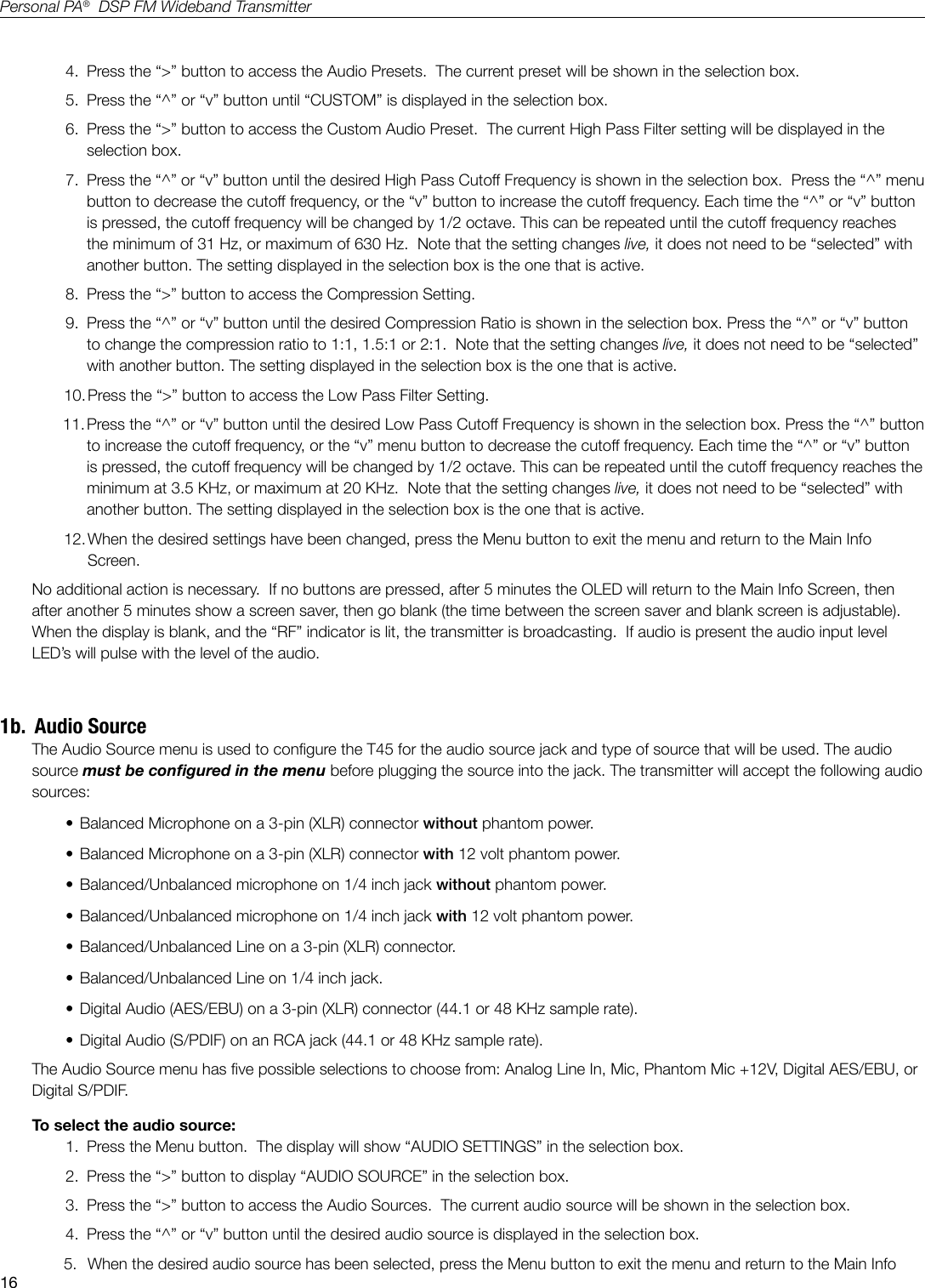 16Personal PA&reg;  DSP FM Wideband Transmitter4.  Press the &ldquo;>&rdquo; button to access the Audio Presets.  The current preset will be shown in the selection box.5.  Press the &ldquo;^&rdquo; or &ldquo;v&rdquo; button until &ldquo;CUSTOM&rdquo; is displayed in the selection box.6.  Press the &ldquo;>&rdquo; button to access the Custom Audio Preset.  The current High Pass Filter setting will be displayed in the selection box.7.  Press the &ldquo;^&rdquo; or &ldquo;v&rdquo; button until the desired High Pass Cutoff Frequency is shown in the selection box.  Press the &ldquo;^&rdquo; menu button to decrease the cutoff frequency, or the &ldquo;v&rdquo; button to increase the cutoff frequency. Each time the &ldquo;^&rdquo; or &ldquo;v&rdquo; button is pressed, the cutoff frequency will be changed by 1/2 octave. This can be repeated until the cutoff frequency reaches the minimum of 31 Hz, or maximum of 630 Hz.  Note that the setting changes live, it does not need to be &ldquo;selected&rdquo; with another button. The setting displayed in the selection box is the one that is active. 8.  Press the &ldquo;>&rdquo; button to access the Compression Setting.9.  Press the &ldquo;^&rdquo; or &ldquo;v&rdquo; button until the desired Compression Ratio is shown in the selection box. Press the &ldquo;^&rdquo; or &ldquo;v&rdquo; button to change the compression ratio to 1:1, 1.5:1 or 2:1.  Note that the setting changes live, it does not need to be &ldquo;selected&rdquo; with another button. The setting displayed in the selection box is the one that is active. 10. Press the &ldquo;>&rdquo; button to access the Low Pass Filter Setting.11. Press the &ldquo;^&rdquo; or &ldquo;v&rdquo; button until the desired Low Pass Cutoff Frequency is shown in the selection box. Press the &ldquo;^&rdquo; button to increase the cutoff frequency, or the &ldquo;v&rdquo; menu button to decrease the cutoff frequency. Each time the &ldquo;^&rdquo; or &ldquo;v&rdquo; button is pressed, the cutoff frequency will be changed by 1/2 octave. This can be repeated until the cutoff frequency reaches the minimum at 3.5 KHz, or maximum at 20 KHz.  Note that the setting changes live, it does not need to be &ldquo;selected&rdquo; with another button. The setting displayed in the selection box is the one that is active. 12. When the desired settings have been changed, press the Menu button to exit the menu and return to the Main Info Screen.No additional action is necessary.  If no buttons are pressed, after 5 minutes the OLED will return to the Main Info Screen, then after another 5 minutes show a screen saver, then go blank (the time between the screen saver and blank screen is adjustable).   When the display is blank, and the &ldquo;RF&rdquo; indicator is lit, the transmitter is broadcasting.  If audio is present the audio input level LED&rsquo;s will pulse with the level of the audio.1b.  Audio SourceThe Audio Source menu is used to congure the T45 for the audio source jack and type of source that will be used. The audio source must be congured in the menu before plugging the source into the jack. The transmitter will accept the following audio sources:&bull; Balanced Microphone on a 3-pin (XLR) connector without phantom power.&bull; Balanced Microphone on a 3-pin (XLR) connector with 12 volt phantom power.&bull; Balanced/Unbalanced microphone on 1/4 inch jack without phantom power.&bull; Balanced/Unbalanced microphone on 1/4 inch jack with 12 volt phantom power.&bull; Balanced/Unbalanced Line on a 3-pin (XLR) connector.&bull; Balanced/Unbalanced Line on 1/4 inch jack.&bull; Digital Audio (AES/EBU) on a 3-pin (XLR) connector (44.1 or 48 KHz sample rate).&bull; Digital Audio (S/PDIF) on an RCA jack (44.1 or 48 KHz sample rate).The Audio Source menu has ve possible selections to choose from: Analog Line In, Mic, Phantom Mic +12V, Digital AES/EBU, or Digital S/PDIF.  To select the audio source:1.  Press the Menu button.  The display will show &ldquo;AUDIO SETTINGS&rdquo; in the selection box.2.  Press the &ldquo;>&rdquo; button to display &ldquo;AUDIO SOURCE&rdquo; in the selection box.3.  Press the &ldquo;>&rdquo; button to access the Audio Sources.  The current audio source will be shown in the selection box.4.  Press the &ldquo;^&rdquo; or &ldquo;v&rdquo; button until the desired audio source is displayed in the selection box.  5.  When the desired audio source has been selected, press the Menu button to exit the menu and return to the Main Info 