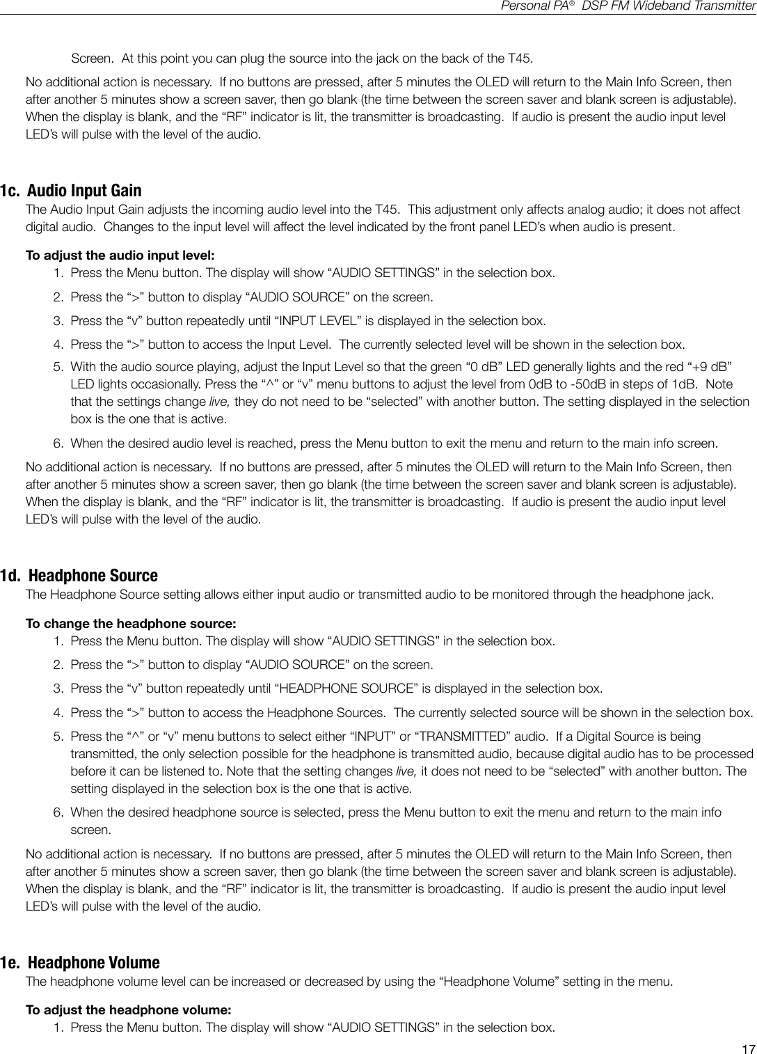 17Personal PA&reg;  DSP FM Wideband TransmitterScreen.  At this point you can plug the source into the jack on the back of the T45.No additional action is necessary.  If no buttons are pressed, after 5 minutes the OLED will return to the Main Info Screen, then after another 5 minutes show a screen saver, then go blank (the time between the screen saver and blank screen is adjustable).   When the display is blank, and the &ldquo;RF&rdquo; indicator is lit, the transmitter is broadcasting.  If audio is present the audio input level LED&rsquo;s will pulse with the level of the audio.1c.  Audio Input GainThe Audio Input Gain adjusts the incoming audio level into the T45.  This adjustment only affects analog audio; it does not affect digital audio.  Changes to the input level will affect the level indicated by the front panel LED&rsquo;s when audio is present. To adjust the audio input level:1.  Press the Menu button. The display will show &ldquo;AUDIO SETTINGS&rdquo; in the selection box.2.  Press the &ldquo;>&rdquo; button to display &ldquo;AUDIO SOURCE&rdquo; on the screen.3.  Press the &ldquo;v&rdquo; button repeatedly until &ldquo;INPUT LEVEL&rdquo; is displayed in the selection box.4.  Press the &ldquo;>&rdquo; button to access the Input Level.  The currently selected level will be shown in the selection box.5.  With the audio source playing, adjust the Input Level so that the green &ldquo;0 dB&rdquo; LED generally lights and the red &ldquo;+9 dB&rdquo; LED lights occasionally. Press the &ldquo;^&rdquo; or &ldquo;v&rdquo; menu buttons to adjust the level from 0dB to -50dB in steps of 1dB.  Note that the settings change live, they do not need to be &ldquo;selected&rdquo; with another button. The setting displayed in the selection box is the one that is active. 6.  When the desired audio level is reached, press the Menu button to exit the menu and return to the main info screen.No additional action is necessary.  If no buttons are pressed, after 5 minutes the OLED will return to the Main Info Screen, then after another 5 minutes show a screen saver, then go blank (the time between the screen saver and blank screen is adjustable).   When the display is blank, and the &ldquo;RF&rdquo; indicator is lit, the transmitter is broadcasting.  If audio is present the audio input level LED&rsquo;s will pulse with the level of the audio.1d.  Headphone SourceThe Headphone Source setting allows either input audio or transmitted audio to be monitored through the headphone jack.To change the headphone source:1.  Press the Menu button. The display will show &ldquo;AUDIO SETTINGS&rdquo; in the selection box.2.  Press the &ldquo;>&rdquo; button to display &ldquo;AUDIO SOURCE&rdquo; on the screen.3.  Press the &ldquo;v&rdquo; button repeatedly until &ldquo;HEADPHONE SOURCE&rdquo; is displayed in the selection box.4.  Press the &ldquo;>&rdquo; button to access the Headphone Sources.  The currently selected source will be shown in the selection box.5.  Press the &ldquo;^&rdquo; or &ldquo;v&rdquo; menu buttons to select either &ldquo;INPUT&rdquo; or &ldquo;TRANSMITTED&rdquo; audio.  If a Digital Source is being transmitted, the only selection possible for the headphone is transmitted audio, because digital audio has to be processed before it can be listened to. Note that the setting changes live, it does not need to be &ldquo;selected&rdquo; with another button. The setting displayed in the selection box is the one that is active. 6.  When the desired headphone source is selected, press the Menu button to exit the menu and return to the main info screen.No additional action is necessary.  If no buttons are pressed, after 5 minutes the OLED will return to the Main Info Screen, then after another 5 minutes show a screen saver, then go blank (the time between the screen saver and blank screen is adjustable).   When the display is blank, and the &ldquo;RF&rdquo; indicator is lit, the transmitter is broadcasting.  If audio is present the audio input level LED&rsquo;s will pulse with the level of the audio.1e.  Headphone VolumeThe headphone volume level can be increased or decreased by using the &ldquo;Headphone Volume&rdquo; setting in the menu. To adjust the headphone volume:1.  Press the Menu button. The display will show &ldquo;AUDIO SETTINGS&rdquo; in the selection box.
