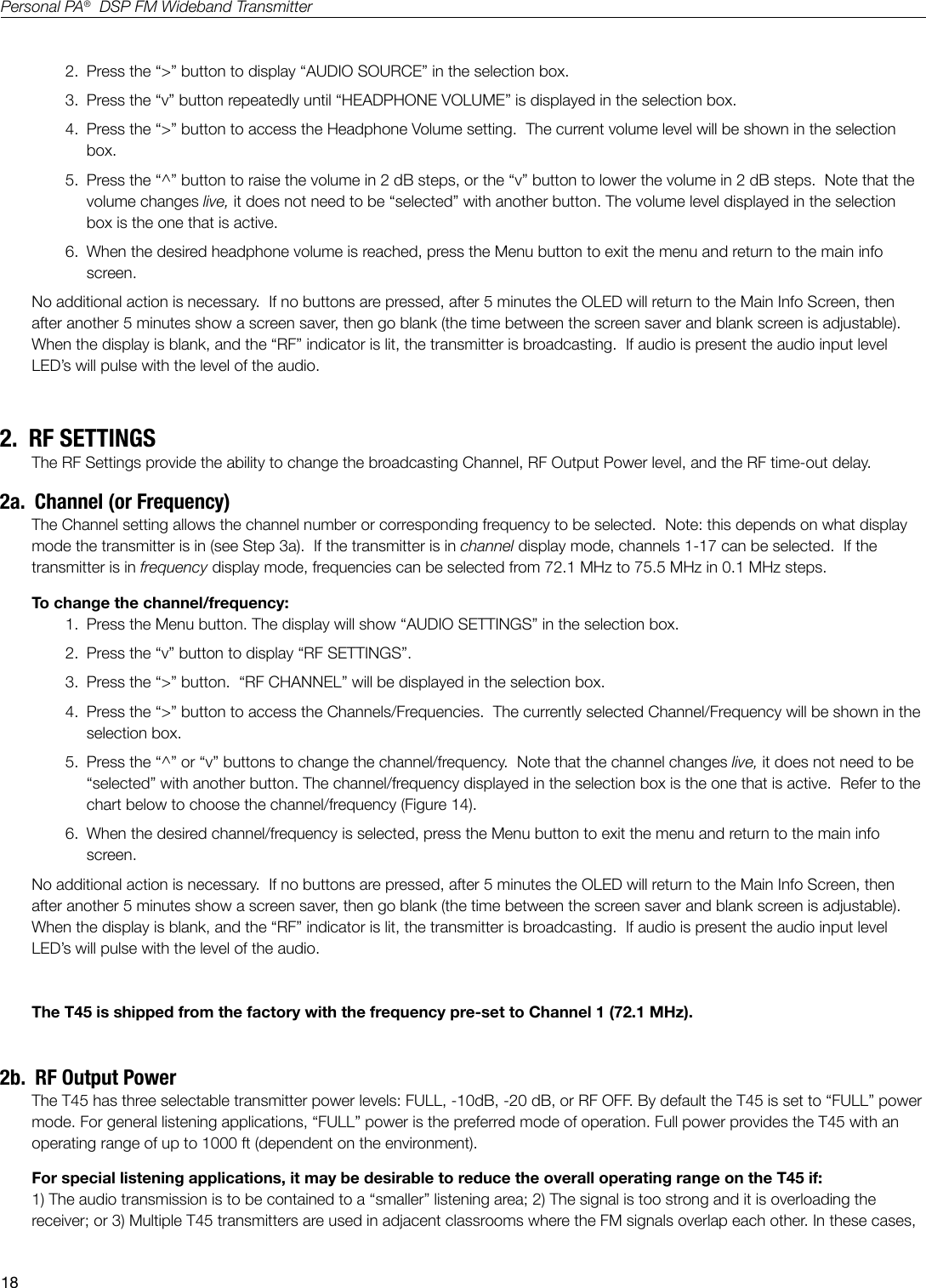 18Personal PA&reg;  DSP FM Wideband Transmitter2.  Press the &ldquo;>&rdquo; button to display &ldquo;AUDIO SOURCE&rdquo; in the selection box.3.  Press the &ldquo;v&rdquo; button repeatedly until &ldquo;HEADPHONE VOLUME&rdquo; is displayed in the selection box.4.  Press the &ldquo;>&rdquo; button to access the Headphone Volume setting.  The current volume level will be shown in the selection box.5.  Press the &ldquo;^&rdquo; button to raise the volume in 2 dB steps, or the &ldquo;v&rdquo; button to lower the volume in 2 dB steps.  Note that the volume changes live, it does not need to be &ldquo;selected&rdquo; with another button. The volume level displayed in the selection box is the one that is active. 6.  When the desired headphone volume is reached, press the Menu button to exit the menu and return to the main info screen.No additional action is necessary.  If no buttons are pressed, after 5 minutes the OLED will return to the Main Info Screen, then after another 5 minutes show a screen saver, then go blank (the time between the screen saver and blank screen is adjustable).   When the display is blank, and the &ldquo;RF&rdquo; indicator is lit, the transmitter is broadcasting.  If audio is present the audio input level LED&rsquo;s will pulse with the level of the audio.2.  RF SETTINGSThe RF Settings provide the ability to change the broadcasting Channel, RF Output Power level, and the RF time-out delay.  2a.  Channel (or Frequency)The Channel setting allows the channel number or corresponding frequency to be selected.  Note: this depends on what display mode the transmitter is in (see Step 3a).  If the transmitter is in channel display mode, channels 1-17 can be selected.  If the transmitter is in frequency display mode, frequencies can be selected from 72.1 MHz to 75.5 MHz in 0.1 MHz steps. To change the channel/frequency:1.  Press the Menu button. The display will show &ldquo;AUDIO SETTINGS&rdquo; in the selection box.2.  Press the &ldquo;v&rdquo; button to display &ldquo;RF SETTINGS&rdquo;.3.  Press the &ldquo;>&rdquo; button.  &ldquo;RF CHANNEL&rdquo; will be displayed in the selection box.4.  Press the &ldquo;>&rdquo; button to access the Channels/Frequencies.  The currently selected Channel/Frequency will be shown in the selection box.5.  Press the &ldquo;^&rdquo; or &ldquo;v&rdquo; buttons to change the channel/frequency.  Note that the channel changes live, it does not need to be &ldquo;selected&rdquo; with another button. The channel/frequency displayed in the selection box is the one that is active.  Refer to the chart below to choose the channel/frequency (Figure 14).6.  When the desired channel/frequency is selected, press the Menu button to exit the menu and return to the main info screen.No additional action is necessary.  If no buttons are pressed, after 5 minutes the OLED will return to the Main Info Screen, then after another 5 minutes show a screen saver, then go blank (the time between the screen saver and blank screen is adjustable).   When the display is blank, and the &ldquo;RF&rdquo; indicator is lit, the transmitter is broadcasting.  If audio is present the audio input level LED&rsquo;s will pulse with the level of the audio.The T45 is shipped from the factory with the frequency pre-set to Channel 1 (72.1 MHz). 2b.  RF Output PowerThe T45 has three selectable transmitter power levels: FULL, -10dB, -20 dB, or RF OFF. By default the T45 is set to &ldquo;FULL&rdquo; power mode. For general listening applications, &ldquo;FULL&rdquo; power is the preferred mode of operation. Full power provides the T45 with an operating range of up to 1000 ft (dependent on the environment).For special listening applications, it may be desirable to reduce the overall operating range on the T45 if: 1) The audio transmission is to be contained to a &ldquo;smaller&rdquo; listening area; 2) The signal is too strong and it is overloading the receiver; or 3) Multiple T45 transmitters are used in adjacent classrooms where the FM signals overlap each other. In these cases, 