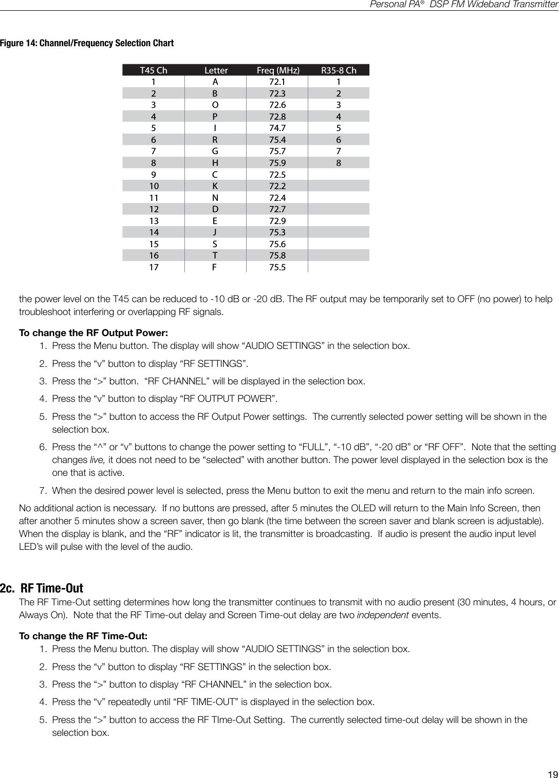 19Personal PA&reg;  DSP FM Wideband TransmitterFigure 14: Channel/Frequency Selection ChartT45 Ch Letter Freq (MHz) R35-8 Ch1 A 72.1 12 B 72.3 23 O 72.6 34 P 72.8 45 I 74.7 56 R 75.4 67 G 75.7 78 H 75.9 89 C 72.510 K 72.211 N 72.412 D 72.713 E 72.914 J 75.315 S 75.616 T 75.817 F 75.5A376A425the power level on the T45 can be reduced to -10 dB or -20 dB. The RF output may be temporarily set to OFF (no power) to help troubleshoot interfering or overlapping RF signals.To change the RF Output Power:1.  Press the Menu button. The display will show &ldquo;AUDIO SETTINGS&rdquo; in the selection box.2.  Press the &ldquo;v&rdquo; button to display &ldquo;RF SETTINGS&rdquo;.3.  Press the &ldquo;>&rdquo; button.  &ldquo;RF CHANNEL&rdquo; will be displayed in the selection box.4.  Press the &ldquo;v&rdquo; button to display &ldquo;RF OUTPUT POWER&rdquo;. 5.  Press the &ldquo;>&rdquo; button to access the RF Output Power settings.  The currently selected power setting will be shown in the selection box.6.  Press the &ldquo;^&rdquo; or &ldquo;v&rdquo; buttons to change the power setting to &ldquo;FULL&rdquo;, &ldquo;-10 dB&rdquo;, &ldquo;-20 dB&rdquo; or &ldquo;RF OFF&rdquo;.  Note that the setting changes live, it does not need to be &ldquo;selected&rdquo; with another button. The power level displayed in the selection box is the one that is active.7.  When the desired power level is selected, press the Menu button to exit the menu and return to the main info screen.No additional action is necessary.  If no buttons are pressed, after 5 minutes the OLED will return to the Main Info Screen, then after another 5 minutes show a screen saver, then go blank (the time between the screen saver and blank screen is adjustable).   When the display is blank, and the &ldquo;RF&rdquo; indicator is lit, the transmitter is broadcasting.  If audio is present the audio input level LED&rsquo;s will pulse with the level of the audio.2c.  RF Time-OutThe RF Time-Out setting determines how long the transmitter continues to transmit with no audio present (30 minutes, 4 hours, or Always On).  Note that the RF Time-out delay and Screen Time-out delay are two independent events.To change the RF Time-Out:1.  Press the Menu button. The display will show &ldquo;AUDIO SETTINGS&rdquo; in the selection box.2.  Press the &ldquo;v&rdquo; button to display &ldquo;RF SETTINGS&rdquo; in the selection box.3.  Press the &ldquo;>&rdquo; button to display &ldquo;RF CHANNEL&rdquo; in the selection box. 4.  Press the &ldquo;v&rdquo; repeatedly until &ldquo;RF TIME-OUT&rdquo; is displayed in the selection box. 5.  Press the &ldquo;>&rdquo; button to access the RF TIme-Out Setting.  The currently selected time-out delay will be shown in the selection box.