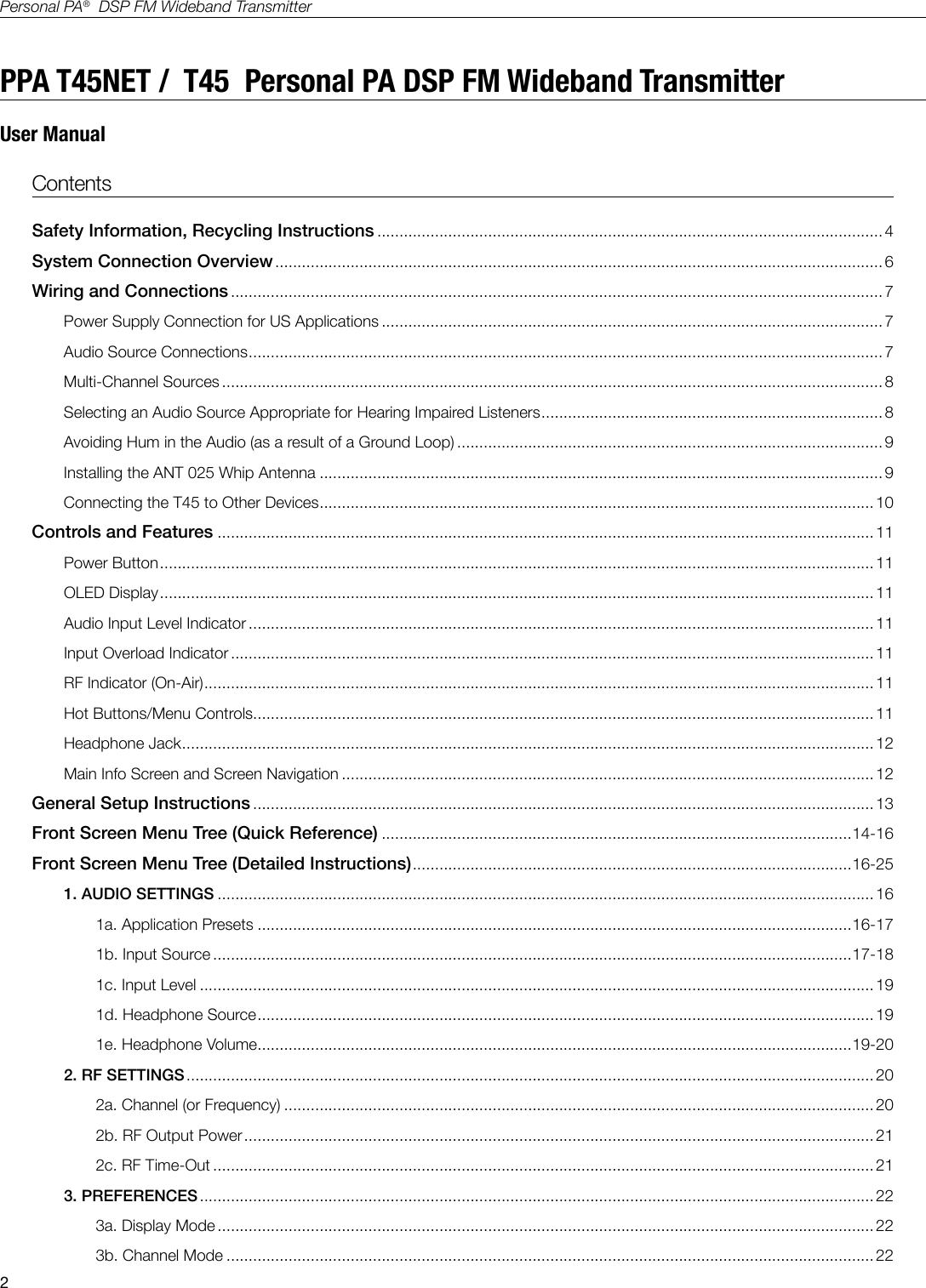 2Personal PA&reg;  DSP FM Wideband TransmitterPPA T45NET /  T45  Personal PA DSP FM Wideband TransmitterUser Manual  Contents Safety Information, Recycling Instructions .................................................................................................................. 4 System Connection Overview ......................................................................................................................................... 6Wiring and Connections ................................................................................................................................................... 7Power Supply Connection for US Applications ................................................................................................................. 7Audio Source Connections ...............................................................................................................................................7Multi-Channel Sources .....................................................................................................................................................8Selecting an Audio Source Appropriate for Hearing Impaired Listeners .............................................................................8Avoiding Hum in the Audio (as a result of a Ground Loop) ................................................................................................9Installing the ANT 025 Whip Antenna ............................................................................................................................... 9Connecting the T45 to Other Devices ............................................................................................................................. 10Controls and Features ....................................................................................................................................................11Power Button ................................................................................................................................................................. 11OLED Display ................................................................................................................................................................. 11Audio Input Level Indicator ............................................................................................................................................. 11Input Overload Indicator ................................................................................................................................................. 11RF Indicator (On-Air) ....................................................................................................................................................... 11Hot Buttons/Menu Controls............................................................................................................................................11Headphone Jack ............................................................................................................................................................ 12Main Info Screen and Screen Navigation ........................................................................................................................12General Setup Instructions ............................................................................................................................................ 13Front Screen Menu Tree (Quick Reference) ..........................................................................................................14-16Front Screen Menu Tree (Detailed Instructions) ...................................................................................................16-251. AUDIO SETTINGS .................................................................................................................................................... 161a. Application Presets ......................................................................................................................................16-171b. Input Source ................................................................................................................................................17-181c. Input Level ........................................................................................................................................................ 191d. Headphone Source ...........................................................................................................................................191e. Headphone Volume ......................................................................................................................................19-202. RF SETTINGS ........................................................................................................................................................... 202a. Channel (or Frequency) .....................................................................................................................................202b. RF Output Power .............................................................................................................................................. 212c. RF Time-Out ..................................................................................................................................................... 213. PREFERENCES ........................................................................................................................................................ 223a. Display Mode .................................................................................................................................................... 223b. Channel Mode .................................................................................................................................................. 22