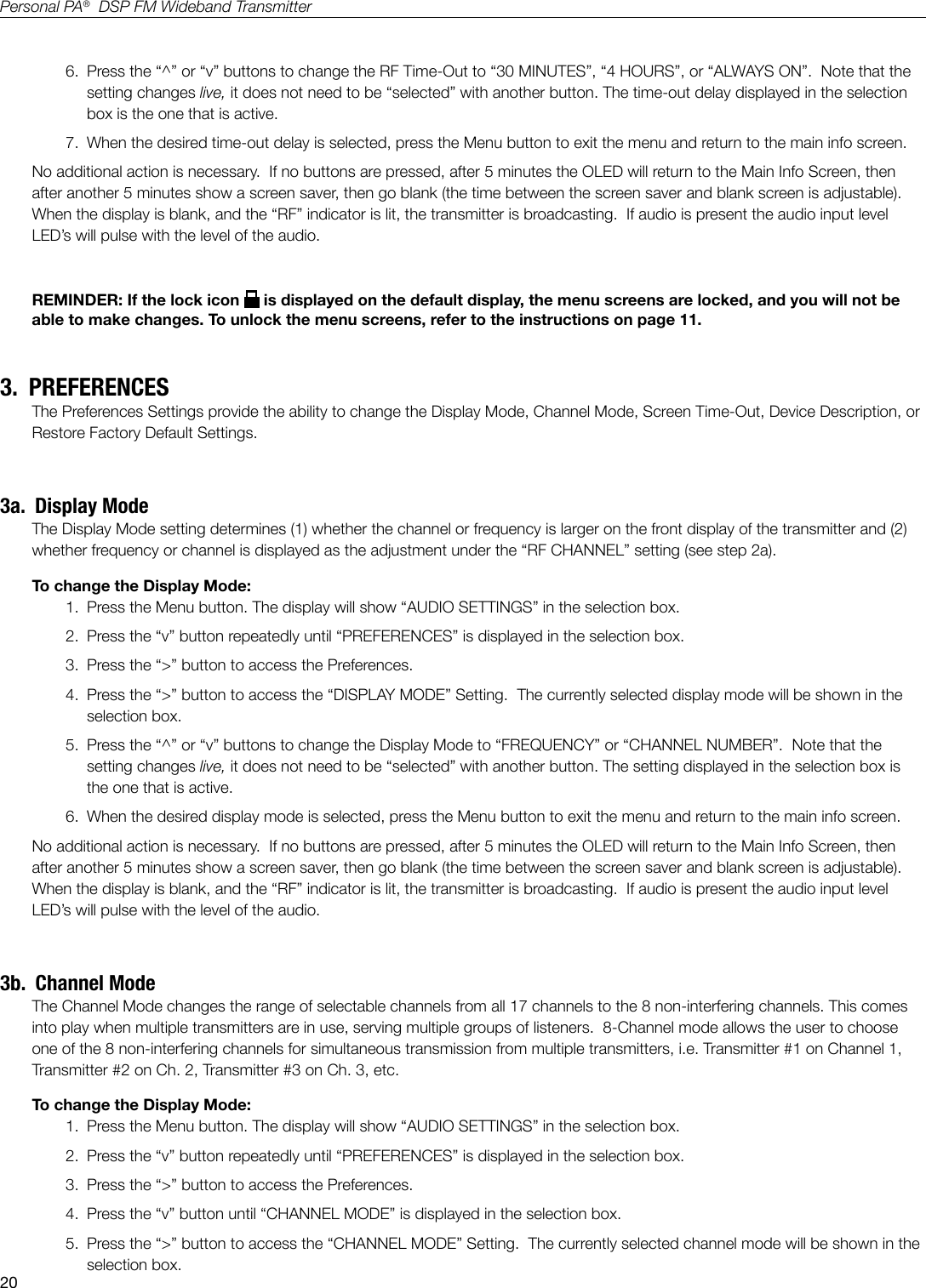 20Personal PA&reg;  DSP FM Wideband Transmitter6.  Press the &ldquo;^&rdquo; or &ldquo;v&rdquo; buttons to change the RF Time-Out to &ldquo;30 MINUTES&rdquo;, &ldquo;4 HOURS&rdquo;, or &ldquo;ALWAYS ON&rdquo;.  Note that the setting changes live, it does not need to be &ldquo;selected&rdquo; with another button. The time-out delay displayed in the selection box is the one that is active.  7.  When the desired time-out delay is selected, press the Menu button to exit the menu and return to the main info screen.No additional action is necessary.  If no buttons are pressed, after 5 minutes the OLED will return to the Main Info Screen, then after another 5 minutes show a screen saver, then go blank (the time between the screen saver and blank screen is adjustable).   When the display is blank, and the &ldquo;RF&rdquo; indicator is lit, the transmitter is broadcasting.  If audio is present the audio input level LED&rsquo;s will pulse with the level of the audio.REMINDER: If the lock icon   is displayed on the default display, the menu screens are locked, and you will not be able to make changes. To unlock the menu screens, refer to the instructions on page 11.3.  PREFERENCESThe Preferences Settings provide the ability to change the Display Mode, Channel Mode, Screen Time-Out, Device Description, or Restore Factory Default Settings.  3a.  Display ModeThe Display Mode setting determines (1) whether the channel or frequency is larger on the front display of the transmitter and (2) whether frequency or channel is displayed as the adjustment under the &ldquo;RF CHANNEL&rdquo; setting (see step 2a).To change the Display Mode:1.  Press the Menu button. The display will show &ldquo;AUDIO SETTINGS&rdquo; in the selection box.2.  Press the &ldquo;v&rdquo; button repeatedly until &ldquo;PREFERENCES&rdquo; is displayed in the selection box.3.  Press the &ldquo;>&rdquo; button to access the Preferences.4.  Press the &ldquo;>&rdquo; button to access the &ldquo;DISPLAY MODE&rdquo; Setting.  The currently selected display mode will be shown in the selection box.5.  Press the &ldquo;^&rdquo; or &ldquo;v&rdquo; buttons to change the Display Mode to &ldquo;FREQUENCY&rdquo; or &ldquo;CHANNEL NUMBER&rdquo;.  Note that the setting changes live, it does not need to be &ldquo;selected&rdquo; with another button. The setting displayed in the selection box is the one that is active.  6.  When the desired display mode is selected, press the Menu button to exit the menu and return to the main info screen.No additional action is necessary.  If no buttons are pressed, after 5 minutes the OLED will return to the Main Info Screen, then after another 5 minutes show a screen saver, then go blank (the time between the screen saver and blank screen is adjustable).   When the display is blank, and the &ldquo;RF&rdquo; indicator is lit, the transmitter is broadcasting.  If audio is present the audio input level LED&rsquo;s will pulse with the level of the audio.3b.  Channel ModeThe Channel Mode changes the range of selectable channels from all 17 channels to the 8 non-interfering channels. This comes into play when multiple transmitters are in use, serving multiple groups of listeners.  8-Channel mode allows the user to choose one of the 8 non-interfering channels for simultaneous transmission from multiple transmitters, i.e. Transmitter #1 on Channel 1, Transmitter #2 on Ch. 2, Transmitter #3 on Ch. 3, etc.To change the Display Mode:1.  Press the Menu button. The display will show &ldquo;AUDIO SETTINGS&rdquo; in the selection box.2.  Press the &ldquo;v&rdquo; button repeatedly until &ldquo;PREFERENCES&rdquo; is displayed in the selection box.3.  Press the &ldquo;>&rdquo; button to access the Preferences.4.  Press the &ldquo;v&rdquo; button until &ldquo;CHANNEL MODE&rdquo; is displayed in the selection box.5.  Press the &ldquo;>&rdquo; button to access the &ldquo;CHANNEL MODE&rdquo; Setting.  The currently selected channel mode will be shown in the selection box.