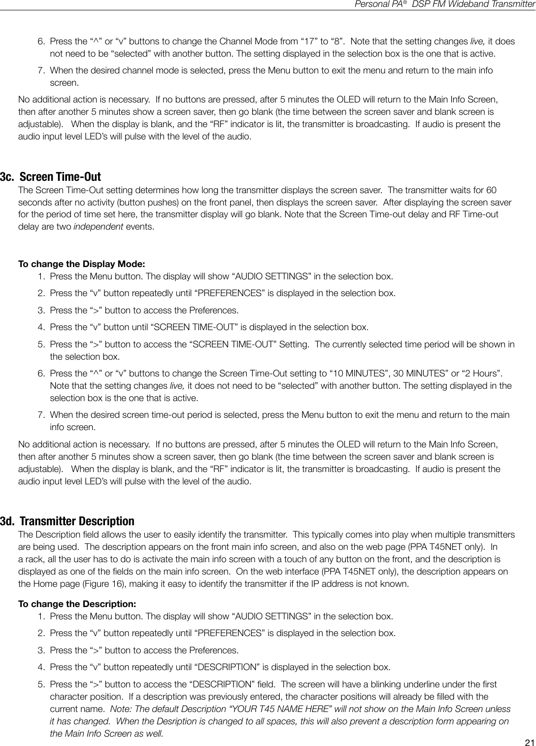 21Personal PA&reg;  DSP FM Wideband Transmitter6.  Press the &ldquo;^&rdquo; or &ldquo;v&rdquo; buttons to change the Channel Mode from &ldquo;17&rdquo; to &ldquo;8&rdquo;.  Note that the setting changes live, it does not need to be &ldquo;selected&rdquo; with another button. The setting displayed in the selection box is the one that is active.  7.  When the desired channel mode is selected, press the Menu button to exit the menu and return to the main info screen.No additional action is necessary.  If no buttons are pressed, after 5 minutes the OLED will return to the Main Info Screen, then after another 5 minutes show a screen saver, then go blank (the time between the screen saver and blank screen is adjustable).   When the display is blank, and the &ldquo;RF&rdquo; indicator is lit, the transmitter is broadcasting.  If audio is present the audio input level LED&rsquo;s will pulse with the level of the audio.3c.  Screen Time-OutThe Screen Time-Out setting determines how long the transmitter displays the screen saver.  The transmitter waits for 60 seconds after no activity (button pushes) on the front panel, then displays the screen saver.  After displaying the screen saver for the period of time set here, the transmitter display will go blank. Note that the Screen Time-out delay and RF Time-out delay are two independent events.To change the Display Mode:1.  Press the Menu button. The display will show &ldquo;AUDIO SETTINGS&rdquo; in the selection box.2.  Press the &ldquo;v&rdquo; button repeatedly until &ldquo;PREFERENCES&rdquo; is displayed in the selection box.3.  Press the &ldquo;>&rdquo; button to access the Preferences.4.  Press the &ldquo;v&rdquo; button until &ldquo;SCREEN TIME-OUT&rdquo; is displayed in the selection box.5.  Press the &ldquo;>&rdquo; button to access the &ldquo;SCREEN TIME-OUT&rdquo; Setting.  The currently selected time period will be shown in the selection box.6.  Press the &ldquo;^&rdquo; or &ldquo;v&rdquo; buttons to change the Screen Time-Out setting to &ldquo;10 MINUTES&rdquo;, 30 MINUTES&rdquo; or &ldquo;2 Hours&rdquo;.  Note that the setting changes live, it does not need to be &ldquo;selected&rdquo; with another button. The setting displayed in the selection box is the one that is active.  7.  When the desired screen time-out period is selected, press the Menu button to exit the menu and return to the main info screen.No additional action is necessary.  If no buttons are pressed, after 5 minutes the OLED will return to the Main Info Screen, then after another 5 minutes show a screen saver, then go blank (the time between the screen saver and blank screen is adjustable).   When the display is blank, and the &ldquo;RF&rdquo; indicator is lit, the transmitter is broadcasting.  If audio is present the audio input level LED&rsquo;s will pulse with the level of the audio.3d.  Transmitter DescriptionThe Description eld allows the user to easily identify the transmitter.  This typically comes into play when multiple transmitters are being used.  The description appears on the front main info screen, and also on the web page (PPA T45NET only).  In a rack, all the user has to do is activate the main info screen with a touch of any button on the front, and the description is displayed as one of the elds on the main info screen.  On the web interface (PPA T45NET only), the description appears on the Home page (Figure 16), making it easy to identify the transmitter if the IP address is not known.To change the Description:1.  Press the Menu button. The display will show &ldquo;AUDIO SETTINGS&rdquo; in the selection box.2.  Press the &ldquo;v&rdquo; button repeatedly until &ldquo;PREFERENCES&rdquo; is displayed in the selection box.3.  Press the &ldquo;>&rdquo; button to access the Preferences.4.  Press the &ldquo;v&rdquo; button repeatedly until &ldquo;DESCRIPTION&rdquo; is displayed in the selection box.5.  Press the &ldquo;>&rdquo; button to access the &ldquo;DESCRIPTION&rdquo; eld.  The screen will have a blinking underline under the rst character position.  If a description was previously entered, the character positions will already be lled with the current name.  Note: The default Description &ldquo;YOUR T45 NAME HERE&rdquo; will not show on the Main Info Screen unless it has changed.  When the Desription is changed to all spaces, this will also prevent a description form appearing on the Main Info Screen as well. 