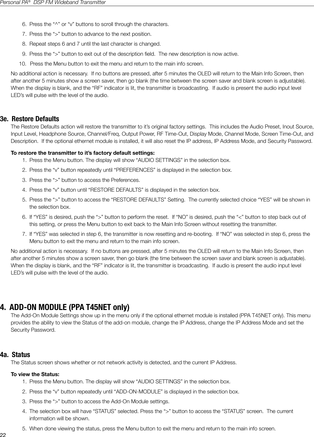 22Personal PA&reg;  DSP FM Wideband Transmitter6.  Press the &ldquo;^&rdquo; or &ldquo;v&rdquo; buttons to scroll through the characters.7.  Press the &ldquo;>&rdquo; button to advance to the next position.8.  Repeat steps 6 and 7 until the last character is changed.9.  Press the &ldquo;>&rdquo; button to exit out of the description eld.  The new description is now active.10.   Press the Menu button to exit the menu and return to the main info screen.No additional action is necessary.  If no buttons are pressed, after 5 minutes the OLED will return to the Main Info Screen, then after another 5 minutes show a screen saver, then go blank (the time between the screen saver and blank screen is adjustable).   When the display is blank, and the &ldquo;RF&rdquo; indicator is lit, the transmitter is broadcasting.  If audio is present the audio input level LED&rsquo;s will pulse with the level of the audio.3e.  Restore DefaultsThe Restore Defaults action will restore the transmitter to it&rsquo;s original factory settings.  This includes the Audio Preset, Inout Source, Input Level, Headphone Source, Channel/Freq, Output Power, RF Time-Out, Display Mode, Channel Mode, Screen Time-Out, and Description.  If the optional ethernet module is installed, it will also reset the IP address, IP Address Mode, and Security Password. To restore the transmitter to it&rsquo;s factory default settings:1.  Press the Menu button. The display will show &ldquo;AUDIO SETTINGS&rdquo; in the selection box.2.  Press the &ldquo;v&rdquo; button repeatedly until &ldquo;PREFERENCES&rdquo; is displayed in the selection box.3.  Press the &ldquo;>&rdquo; button to access the Preferences.4.  Press the &ldquo;v&rdquo; button until &ldquo;RESTORE DEFAULTS&rdquo; is displayed in the selection box.5.  Press the &ldquo;>&rdquo; button to access the &ldquo;RESTORE DEFAULTS&rdquo; Setting.  The currently selected choice &ldquo;YES&rdquo; will be shown in the selection box.6.  If &ldquo;YES&rdquo; is desired, push the &ldquo;>&rdquo; button to perform the reset.  If &ldquo;NO&rdquo; is desired, push the &ldquo;<&rdquo; button to step back out of this setting, or press the Menu button to exit back to the Main Info Screen without resetting the transmitter.7.  If &ldquo;YES&rdquo; was selected in step 6, the transmitter is now resetting and re-booting.  If &ldquo;NO&rdquo; was selected in step 6, press the Menu button to exit the menu and return to the main info screen.No additional action is necessary.  If no buttons are pressed, after 5 minutes the OLED will return to the Main Info Screen, then after another 5 minutes show a screen saver, then go blank (the time between the screen saver and blank screen is adjustable).   When the display is blank, and the &ldquo;RF&rdquo; indicator is lit, the transmitter is broadcasting.  If audio is present the audio input level LED&rsquo;s will pulse with the level of the audio.4.  ADD-ON MODULE (PPA T45NET only)The Add-On Module Settings show up in the menu only if the optional ethernet module is installed (PPA T45NET only). This menu provides the ability to view the Status of the add-on module, change the IP Address, change the IP Address Mode and set the Security Password.  4a.  StatusThe Status screen shows whether or not network activity is detected, and the current IP Address.To view the Status:1.  Press the Menu button. The display will show &ldquo;AUDIO SETTINGS&rdquo; in the selection box.2.  Press the &ldquo;v&rdquo; button repeatedly until &ldquo;ADD-ON-MODULE&rdquo; is displayed in the selection box.3.  Press the &ldquo;>&rdquo; button to access the Add-On Module settings.4.  The selection box will have &ldquo;STATUS&rdquo; selected. Press the &ldquo;>&rdquo; button to access the &ldquo;STATUS&rdquo; screen.  The current information will be shown.5.  When done viewing the status, press the Menu button to exit the menu and return to the main info screen.