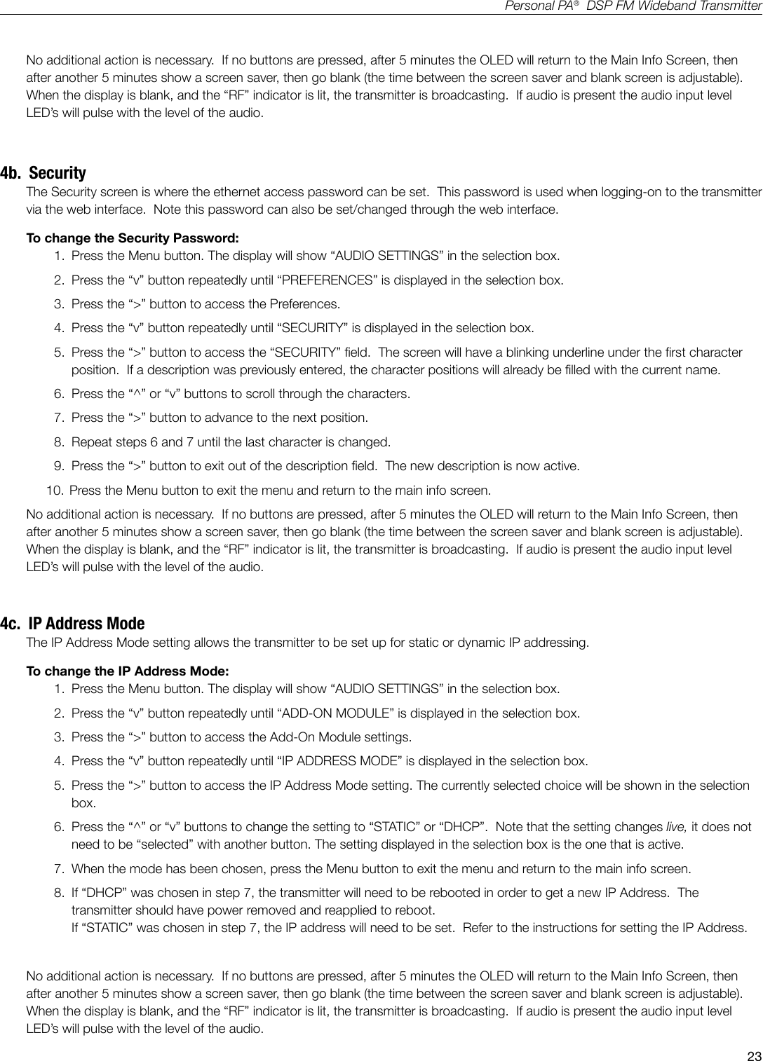 23Personal PA&reg;  DSP FM Wideband TransmitterNo additional action is necessary.  If no buttons are pressed, after 5 minutes the OLED will return to the Main Info Screen, then after another 5 minutes show a screen saver, then go blank (the time between the screen saver and blank screen is adjustable).   When the display is blank, and the &ldquo;RF&rdquo; indicator is lit, the transmitter is broadcasting.  If audio is present the audio input level LED&rsquo;s will pulse with the level of the audio.4b.  SecurityThe Security screen is where the ethernet access password can be set.  This password is used when logging-on to the transmitter via the web interface.  Note this password can also be set/changed through the web interface.To change the Security Password:1.  Press the Menu button. The display will show &ldquo;AUDIO SETTINGS&rdquo; in the selection box.2.  Press the &ldquo;v&rdquo; button repeatedly until &ldquo;PREFERENCES&rdquo; is displayed in the selection box.3.  Press the &ldquo;>&rdquo; button to access the Preferences.4.  Press the &ldquo;v&rdquo; button repeatedly until &ldquo;SECURITY&rdquo; is displayed in the selection box.5.  Press the &ldquo;>&rdquo; button to access the &ldquo;SECURITY&rdquo; eld.  The screen will have a blinking underline under the rst character position.  If a description was previously entered, the character positions will already be lled with the current name.6.  Press the &ldquo;^&rdquo; or &ldquo;v&rdquo; buttons to scroll through the characters.7.  Press the &ldquo;>&rdquo; button to advance to the next position.8.  Repeat steps 6 and 7 until the last character is changed.9.  Press the &ldquo;>&rdquo; button to exit out of the description eld.  The new description is now active.10.  Press the Menu button to exit the menu and return to the main info screen.No additional action is necessary.  If no buttons are pressed, after 5 minutes the OLED will return to the Main Info Screen, then after another 5 minutes show a screen saver, then go blank (the time between the screen saver and blank screen is adjustable).   When the display is blank, and the &ldquo;RF&rdquo; indicator is lit, the transmitter is broadcasting.  If audio is present the audio input level LED&rsquo;s will pulse with the level of the audio.4c.  IP Address ModeThe IP Address Mode setting allows the transmitter to be set up for static or dynamic IP addressing.To change the IP Address Mode:1.  Press the Menu button. The display will show &ldquo;AUDIO SETTINGS&rdquo; in the selection box.2.  Press the &ldquo;v&rdquo; button repeatedly until &ldquo;ADD-ON MODULE&rdquo; is displayed in the selection box.3.  Press the &ldquo;>&rdquo; button to access the Add-On Module settings.4.  Press the &ldquo;v&rdquo; button repeatedly until &ldquo;IP ADDRESS MODE&rdquo; is displayed in the selection box.5.  Press the &ldquo;>&rdquo; button to access the IP Address Mode setting. The currently selected choice will be shown in the selection box.6.  Press the &ldquo;^&rdquo; or &ldquo;v&rdquo; buttons to change the setting to &ldquo;STATIC&rdquo; or &ldquo;DHCP&rdquo;.  Note that the setting changes live, it does not need to be &ldquo;selected&rdquo; with another button. The setting displayed in the selection box is the one that is active. 7.  When the mode has been chosen, press the Menu button to exit the menu and return to the main info screen.8.  If &ldquo;DHCP&rdquo; was chosen in step 7, the transmitter will need to be rebooted in order to get a new IP Address.  The transmitter should have power removed and reapplied to reboot.                                If &ldquo;STATIC&rdquo; was chosen in step 7, the IP address will need to be set.  Refer to the instructions for setting the IP Address.No additional action is necessary.  If no buttons are pressed, after 5 minutes the OLED will return to the Main Info Screen, then after another 5 minutes show a screen saver, then go blank (the time between the screen saver and blank screen is adjustable).   When the display is blank, and the &ldquo;RF&rdquo; indicator is lit, the transmitter is broadcasting.  If audio is present the audio input level LED&rsquo;s will pulse with the level of the audio.