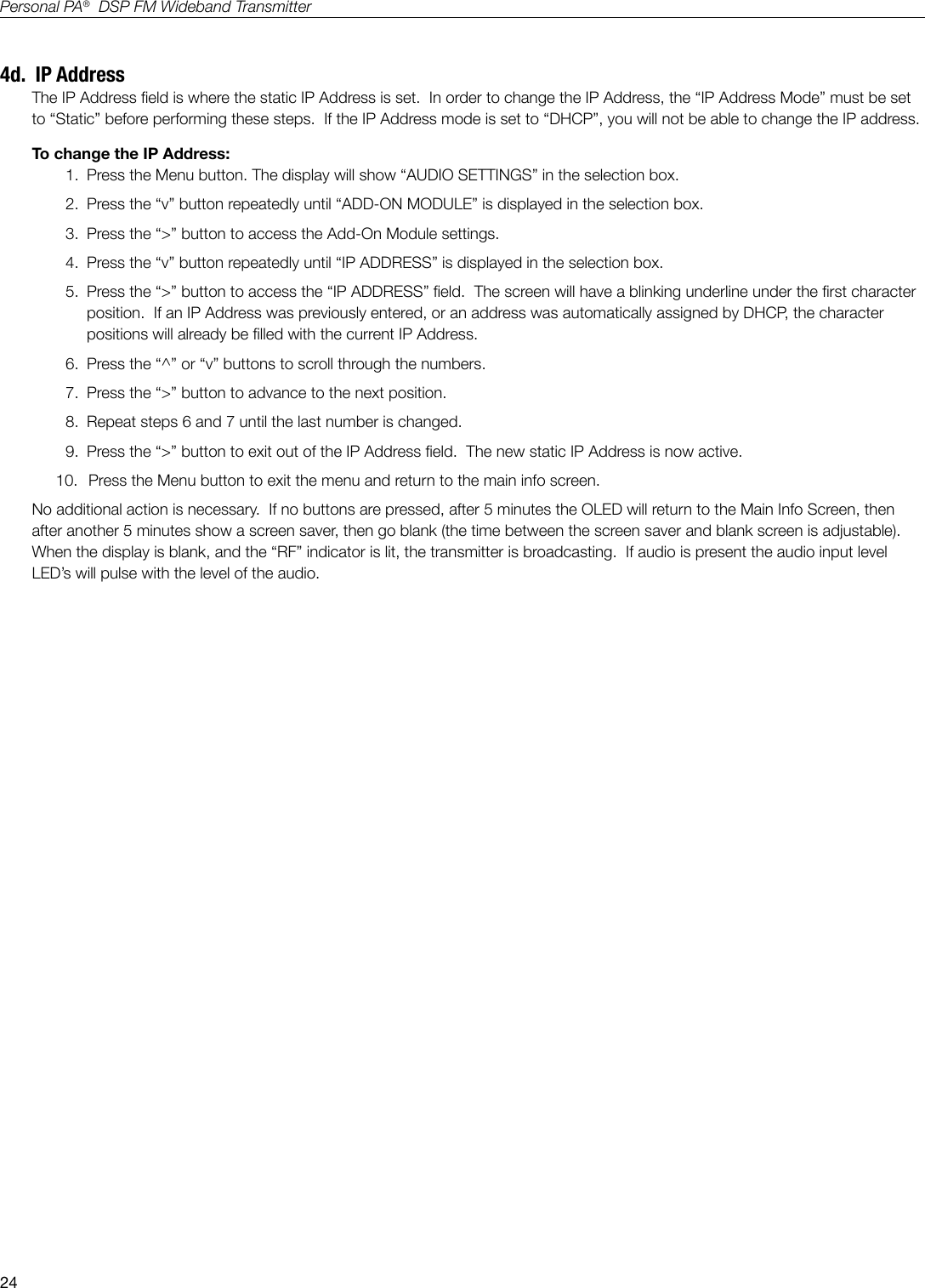 24Personal PA&reg;  DSP FM Wideband Transmitter4d.  IP AddressThe IP Address eld is where the static IP Address is set.  In order to change the IP Address, the &ldquo;IP Address Mode&rdquo; must be set to &ldquo;Static&rdquo; before performing these steps.  If the IP Address mode is set to &ldquo;DHCP&rdquo;, you will not be able to change the IP address.To change the IP Address:1.  Press the Menu button. The display will show &ldquo;AUDIO SETTINGS&rdquo; in the selection box.2.  Press the &ldquo;v&rdquo; button repeatedly until &ldquo;ADD-ON MODULE&rdquo; is displayed in the selection box.3.  Press the &ldquo;>&rdquo; button to access the Add-On Module settings.4.  Press the &ldquo;v&rdquo; button repeatedly until &ldquo;IP ADDRESS&rdquo; is displayed in the selection box.5.  Press the &ldquo;>&rdquo; button to access the &ldquo;IP ADDRESS&rdquo; eld.  The screen will have a blinking underline under the rst character position.  If an IP Address was previously entered, or an address was automatically assigned by DHCP, the character positions will already be lled with the current IP Address.6.  Press the &ldquo;^&rdquo; or &ldquo;v&rdquo; buttons to scroll through the numbers.7.  Press the &ldquo;>&rdquo; button to advance to the next position.8.  Repeat steps 6 and 7 until the last number is changed.9.  Press the &ldquo;>&rdquo; button to exit out of the IP Address eld.  The new static IP Address is now active.10.   Press the Menu button to exit the menu and return to the main info screen.No additional action is necessary.  If no buttons are pressed, after 5 minutes the OLED will return to the Main Info Screen, then after another 5 minutes show a screen saver, then go blank (the time between the screen saver and blank screen is adjustable).   When the display is blank, and the &ldquo;RF&rdquo; indicator is lit, the transmitter is broadcasting.  If audio is present the audio input level LED&rsquo;s will pulse with the level of the audio.