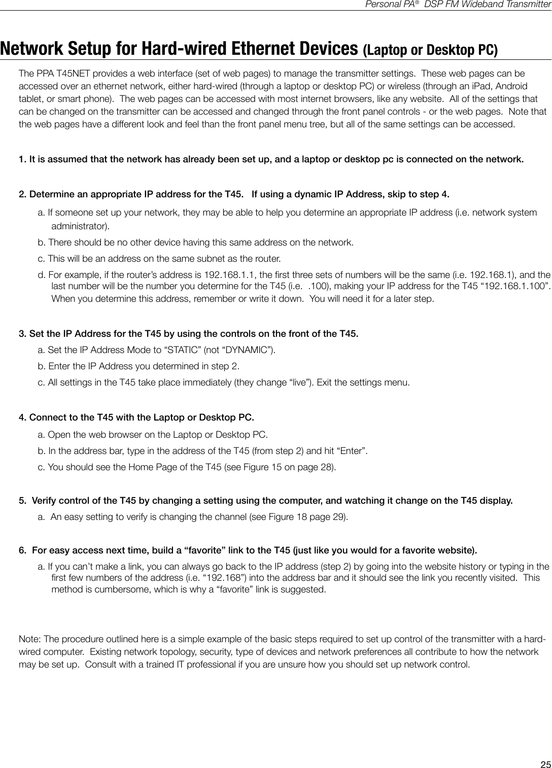 25Personal PA&reg;  DSP FM Wideband TransmitterNetwork Setup for Hard-wired Ethernet Devices (Laptop or Desktop PC)The PPA T45NET provides a web interface (set of web pages) to manage the transmitter settings.  These web pages can be accessed over an ethernet network, either hard-wired (through a laptop or desktop PC) or wireless (through an iPad, Android tablet, or smart phone).  The web pages can be accessed with most internet browsers, like any website.  All of the settings that can be changed on the transmitter can be accessed and changed through the front panel controls - or the web pages.  Note that the web pages have a different look and feel than the front panel menu tree, but all of the same settings can be accessed. 1. It is assumed that the network has already been set up, and a laptop or desktop pc is connected on the network.2. Determine an appropriate IP address for the T45.   If using a dynamic IP Address, skip to step 4.a. If someone set up your network, they may be able to help you determine an appropriate IP address (i.e. network system administrator). b. There should be no other device having this same address on the network.   c. This will be an address on the same subnet as the router.d. For example, if the router&rsquo;s address is 192.168.1.1, the rst three sets of numbers will be the same (i.e. 192.168.1), and the last number will be the number you determine for the T45 (i.e.  .100), making your IP address for the T45 &ldquo;192.168.1.100&rdquo;.   When you determine this address, remember or write it down.  You will need it for a later step.3. Set the IP Address for the T45 by using the controls on the front of the T45.a. Set the IP Address Mode to &ldquo;STATIC&rdquo; (not &ldquo;DYNAMIC&rdquo;).b. Enter the IP Address you determined in step 2.c. All settings in the T45 take place immediately (they change &ldquo;live&rdquo;). Exit the settings menu.4. Connect to the T45 with the Laptop or Desktop PC.a. Open the web browser on the Laptop or Desktop PC.b. In the address bar, type in the address of the T45 (from step 2) and hit &ldquo;Enter&rdquo;.c. You should see the Home Page of the T45 (see Figure 15 on page 28).5.  Verify control of the T45 by changing a setting using the computer, and watching it change on the T45 display.a.  An easy setting to verify is changing the channel (see Figure 18 page 29).6.  For easy access next time, build a &ldquo;favorite&rdquo; link to the T45 (just like you would for a favorite website). a. If you can&rsquo;t make a link, you can always go back to the IP address (step 2) by going into the website history or typing in the rst few numbers of the address (i.e. &ldquo;192.168&rdquo;) into the address bar and it should see the link you recently visited.  This method is cumbersome, which is why a &ldquo;favorite&rdquo; link is suggested.Note: The procedure outlined here is a simple example of the basic steps required to set up control of the transmitter with a hard-wired computer.  Existing network topology, security, type of devices and network preferences all contribute to how the network may be set up.  Consult with a trained IT professional if you are unsure how you should set up network control.