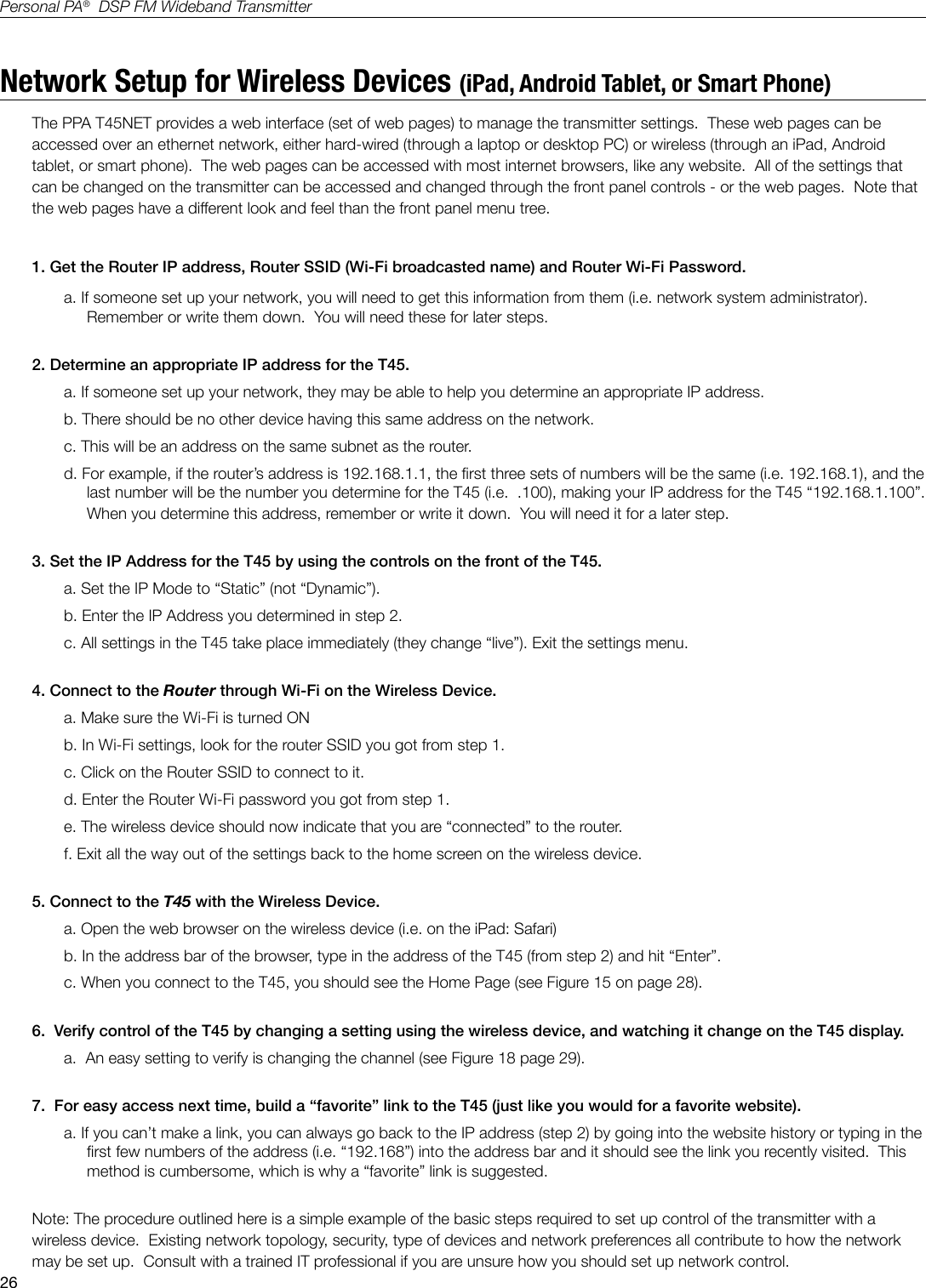 26Personal PA&reg;  DSP FM Wideband TransmitterNetwork Setup for Wireless Devices (iPad, Android Tablet, or Smart Phone)The PPA T45NET provides a web interface (set of web pages) to manage the transmitter settings.  These web pages can be accessed over an ethernet network, either hard-wired (through a laptop or desktop PC) or wireless (through an iPad, Android tablet, or smart phone).  The web pages can be accessed with most internet browsers, like any website.  All of the settings that can be changed on the transmitter can be accessed and changed through the front panel controls - or the web pages.  Note that the web pages have a different look and feel than the front panel menu tree. 1. Get the Router IP address, Router SSID (Wi-Fi broadcasted name) and Router Wi-Fi Password.a. If someone set up your network, you will need to get this information from them (i.e. network system administrator). Remember or write them down.  You will need these for later steps. 2. Determine an appropriate IP address for the T45.  a. If someone set up your network, they may be able to help you determine an appropriate IP address. b. There should be no other device having this same address on the network.   c. This will be an address on the same subnet as the router.d. For example, if the router&rsquo;s address is 192.168.1.1, the rst three sets of numbers will be the same (i.e. 192.168.1), and the last number will be the number you determine for the T45 (i.e.  .100), making your IP address for the T45 &ldquo;192.168.1.100&rdquo;.   When you determine this address, remember or write it down.  You will need it for a later step.3. Set the IP Address for the T45 by using the controls on the front of the T45.a. Set the IP Mode to &ldquo;Static&rdquo; (not &ldquo;Dynamic&rdquo;).b. Enter the IP Address you determined in step 2.c. All settings in the T45 take place immediately (they change &ldquo;live&rdquo;). Exit the settings menu.4. Connect to the Router through Wi-Fi on the Wireless Device.a. Make sure the Wi-Fi is turned ONb. In Wi-Fi settings, look for the router SSID you got from step 1.c. Click on the Router SSID to connect to it.d. Enter the Router Wi-Fi password you got from step 1.e. The wireless device should now indicate that you are &ldquo;connected&rdquo; to the router.f. Exit all the way out of the settings back to the home screen on the wireless device.5. Connect to the T45 with the Wireless Device.a. Open the web browser on the wireless device (i.e. on the iPad: Safari)b. In the address bar of the browser, type in the address of the T45 (from step 2) and hit &ldquo;Enter&rdquo;.c. When you connect to the T45, you should see the Home Page (see Figure 15 on page 28).6.  Verify control of the T45 by changing a setting using the wireless device, and watching it change on the T45 display.a.  An easy setting to verify is changing the channel (see Figure 18 page 29).7.  For easy access next time, build a &ldquo;favorite&rdquo; link to the T45 (just like you would for a favorite website). a. If you can&rsquo;t make a link, you can always go back to the IP address (step 2) by going into the website history or typing in the rst few numbers of the address (i.e. &ldquo;192.168&rdquo;) into the address bar and it should see the link you recently visited.  This method is cumbersome, which is why a &ldquo;favorite&rdquo; link is suggested.Note: The procedure outlined here is a simple example of the basic steps required to set up control of the transmitter with a wireless device.  Existing network topology, security, type of devices and network preferences all contribute to how the network may be set up.  Consult with a trained IT professional if you are unsure how you should set up network control.