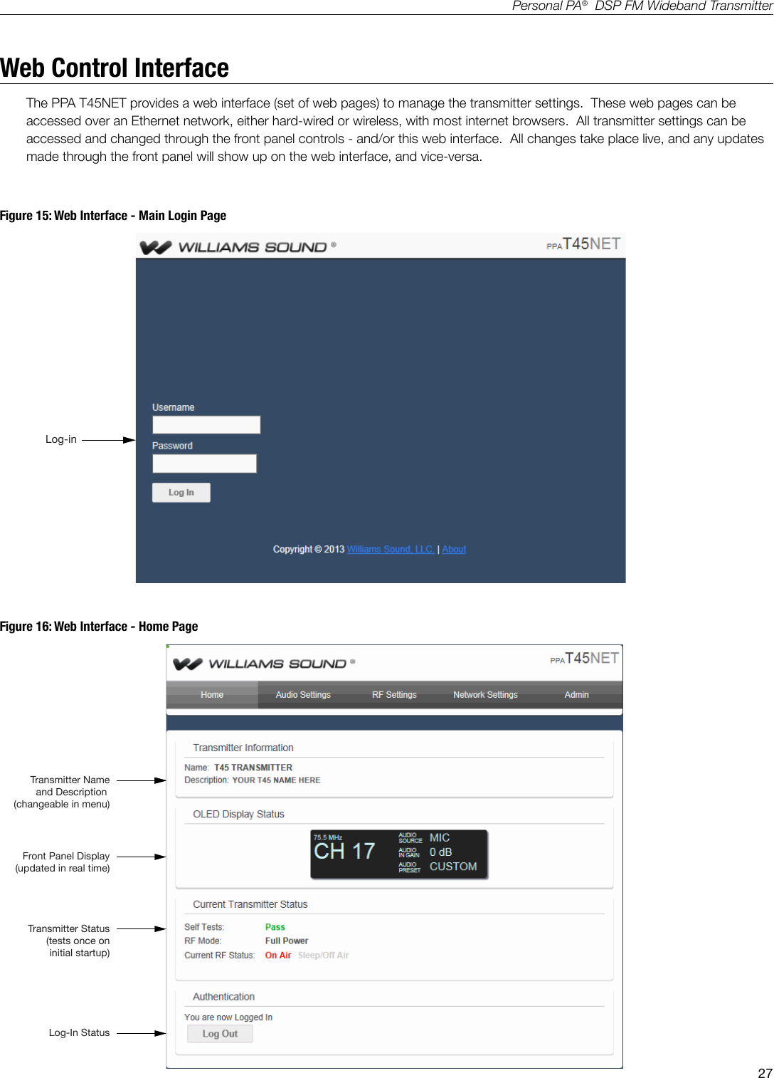 27Personal PA&reg;  DSP FM Wideband TransmitterWeb Control InterfaceThe PPA T45NET provides a web interface (set of web pages) to manage the transmitter settings.  These web pages can be accessed over an Ethernet network, either hard-wired or wireless, with most internet browsers.  All transmitter settings can be accessed and changed through the front panel controls - and/or this web interface.  All changes take place live, and any updates made through the front panel will show up on the web interface, and vice-versa.   A417Log-inFigure 15: Web Interface - Main Login PageFigure 16: Web Interface - Home PageA418Transmitter Nameand Description (changeable in menu)Transmitter Status(tests once on initial startup)Log-In StatusFront Panel Display (updated in real time)