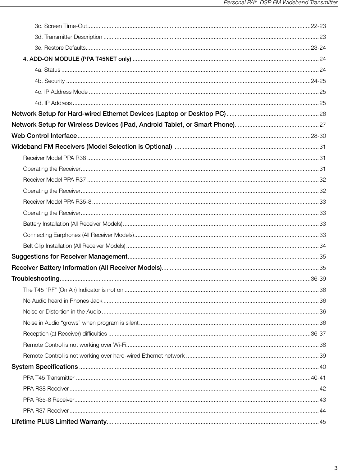 3Personal PA&reg;  DSP FM Wideband Transmitter3c. Screen Time-Out .......................................................................................................................................... 22-233d. Transmitter Description ..................................................................................................................................... 233e. Restore Defaults ...........................................................................................................................................23-244. ADD-ON MODULE (PPA T45NET only) ................................................................................................................... 244a. Status ............................................................................................................................................................... 244b. Security .......................................................................................................................................................24-254c. IP Address Mode ..............................................................................................................................................254d. IP Address ........................................................................................................................................................25Network Setup for Hard-wired Ethernet Devices (Laptop or Desktop PC) ......................................................... 26 Network Setup for Wireless Devices (iPad, Android Tablet, or Smart Phone).................................................... 27 Web Control Interface ................................................................................................................................................28-30Wideband FM Receivers (Model Selection is Optional) .......................................................................................... 31Receiver Model PPA R38 ............................................................................................................................................... 31Operating the Receiver ................................................................................................................................................... 31Receiver Model PPA R37 ............................................................................................................................................... 32Operating the Receiver ................................................................................................................................................... 32Receiver Model PPA R35-8 ............................................................................................................................................ 33Operating the Receiver ................................................................................................................................................... 33Battery Installation (All Receiver Models) ......................................................................................................................... 33Connecting Earphones (All Receiver Models) .................................................................................................................. 33Belt Clip Installation (All Receiver Models) ....................................................................................................................... 34Suggestions for Receiver Management ...................................................................................................................... 35Receiver Battery Information (All Receiver Models) ................................................................................................. 35Troubleshooting ...........................................................................................................................................................36-39The T45 &ldquo;RF&rdquo; (On Air) Indicator is not on ........................................................................................................................ 36No Audio heard in Phones Jack .....................................................................................................................................36Noise or Distortion in the Audio ...................................................................................................................................... 36Noise in Audio &ldquo;grows&rdquo; when program is silent ............................................................................................................... 36Reception (at Receiver) difculties .............................................................................................................................36-37Remote Control is not working over Wi-Fi....................................................................................................................... 38Remote Control is not working over hard-wired Ethernet network ..................................................................................39System Specications .................................................................................................................................................... 40 PPA T45 Transmitter .................................................................................................................................................40-41PPA R38 Receiver .......................................................................................................................................................... 42PPA R35-8 Receiver ....................................................................................................................................................... 43PPA R37 Receiver .......................................................................................................................................................... 44Lifetime PLUS Limited Warranty ...................................................................................................................................45