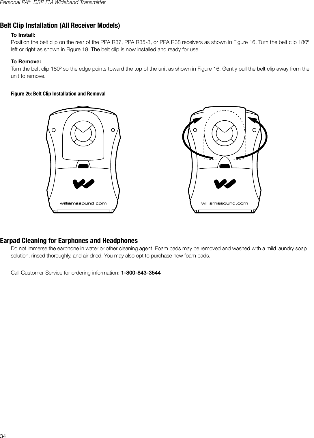 34Personal PA&reg;  DSP FM Wideband TransmitterBelt Clip Installation (All Receiver Models)To Install:Position the belt clip on the rear of the PPA R37, PPA R35-8, or PPA R38 receivers as shown in Figure 16. Turn the belt clip 180&ordm; left or right as shown in Figure 19. The belt clip is now installed and ready for use.To Remove:Turn the belt clip 180&ordm; so the edge points toward the top of the unit as shown in Figure 16. Gently pull the belt clip away from the unit to remove.Figure 25: Belt Clip Installation and RemovalA119Earpad Cleaning for Earphones and HeadphonesDo not immerse the earphone in water or other cleaning agent. Foam pads may be removed and washed with a mild laundry soap solution, rinsed thoroughly, and air dried. You may also opt to purchase new foam pads. Call Customer Service for ordering information: 1-800-843-3544