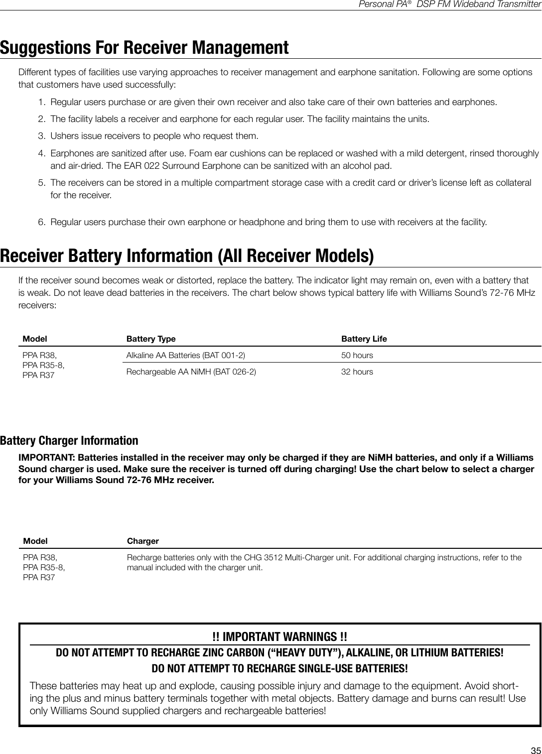 35Personal PA&reg;  DSP FM Wideband TransmitterSuggestions For Receiver Management Different types of facilities use varying approaches to receiver management and earphone sanitation. Following are some options that customers have used successfully:1.  Regular users purchase or are given their own receiver and also take care of their own batteries and earphones. 2.  The facility labels a receiver and earphone for each regular user. The facility maintains the units.3.  Ushers issue receivers to people who request them. 4.  Earphones are sanitized after use. Foam ear cushions can be replaced or washed with a mild detergent, rinsed thoroughly and air-dried. The EAR 022 Surround Earphone can be sanitized with an alcohol pad.5.  The receivers can be stored in a multiple compartment storage case with a credit card or driver&rsquo;s license left as collateral for the receiver.6.  Regular users purchase their own earphone or headphone and bring them to use with receivers at the facility.Receiver Battery Information (All Receiver Models)If the receiver sound becomes weak or distorted, replace the battery. The indicator light may remain on, even with a battery that is weak. Do not leave dead batteries in the receivers. The chart below shows typical battery life with Williams Sound&rsquo;s 72-76 MHz receivers:!! IMPORTANT WARNINGS !!DO NOT ATTEMPT TO RECHARGE ZINC CARBON (&ldquo;HEAVY DUTY&rdquo;), ALKALINE, OR LITHIUM BATTERIES! DO NOT ATTEMPT TO RECHARGE SINGLE-USE BATTERIES! These batteries may heat up and explode, causing possible injury and damage to the equipment. Avoid short-ing the plus and minus battery terminals together with metal objects. Battery damage and burns can result! Use only Williams Sound supplied chargers and rechargeable batteries!Battery Charger InformationIMPORTANT: Batteries installed in the receiver may only be charged if they are NiMH batteries, and only if a Williams Sound charger is used. Make sure the receiver is turned off during charging! Use the chart below to select a charger for your Williams Sound 72-76 MHz receiver.Model ChargerPPA R38,  PPA R35-8,PPA R37Recharge batteries only with the CHG 3512 Multi-Charger unit. For additional charging instructions, refer to the manual included with the charger unit.Model Battery Type Battery LifePPA R38,PPA R35-8,PPA R37Alkaline AA Batteries (BAT 001-2) 50 hoursRechargeable AA NiMH (BAT 026-2) 32 hours