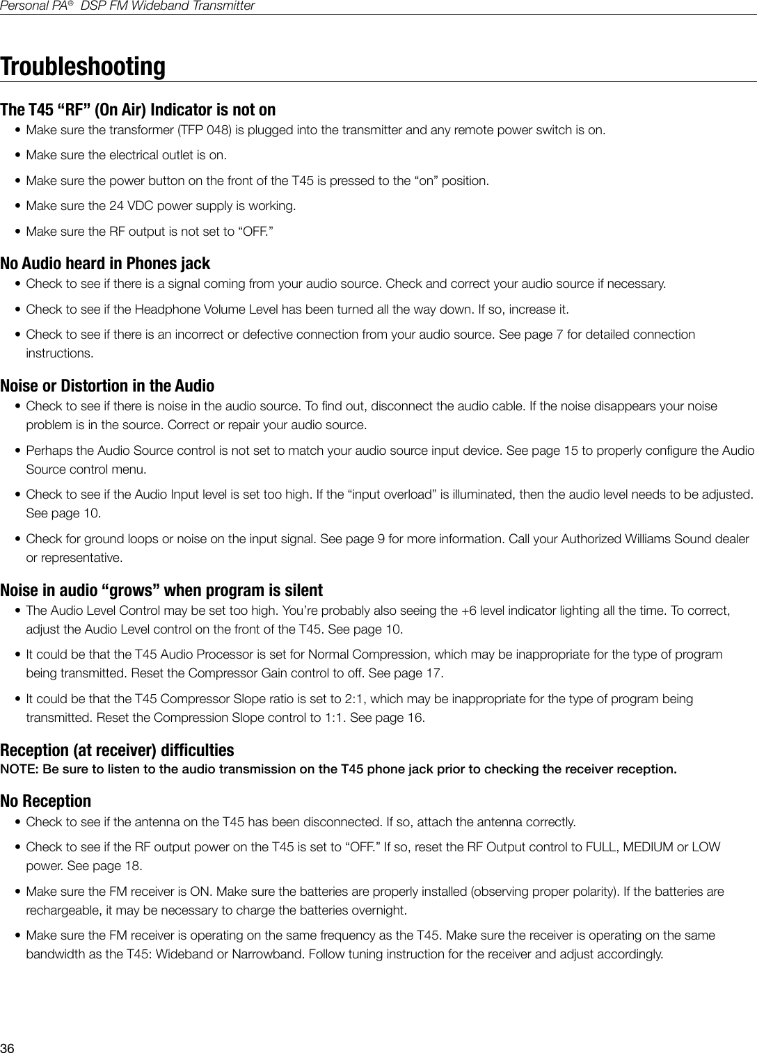 36Personal PA&reg;  DSP FM Wideband TransmitterTroubleshootingThe T45 &ldquo;RF&rdquo; (On Air) Indicator is not on&bull; Make sure the transformer (TFP 048) is plugged into the transmitter and any remote power switch is on.&bull; Make sure the electrical outlet is on.&bull; Make sure the power button on the front of the T45 is pressed to the &ldquo;on&rdquo; position.&bull; Make sure the 24 VDC power supply is working.&bull; Make sure the RF output is not set to &ldquo;OFF.&rdquo; No Audio heard in Phones jack   &bull; Check to see if there is a signal coming from your audio source. Check and correct your audio source if necessary.&bull; Check to see if the Headphone Volume Level has been turned all the way down. If so, increase it.&bull; Check to see if there is an incorrect or defective connection from your audio source. See page 7 for detailed connection instructions.Noise or Distortion in the Audio&bull; Check to see if there is noise in the audio source. To nd out, disconnect the audio cable. If the noise disappears your noise problem is in the source. Correct or repair your audio source.&bull; Perhaps the Audio Source control is not set to match your audio source input device. See page 15 to properly congure the Audio Source control menu.&bull; Check to see if the Audio Input level is set too high. If the &ldquo;input overload&rdquo; is illuminated, then the audio level needs to be adjusted. See page 10.&bull; Check for ground loops or noise on the input signal. See page 9 for more information. Call your Authorized Williams Sound dealer or representative.Noise in audio &ldquo;grows&rdquo; when program is silent&bull; The Audio Level Control may be set too high. You&rsquo;re probably also seeing the +6 level indicator lighting all the time. To correct, adjust the Audio Level control on the front of the T45. See page 10.&bull; It could be that the T45 Audio Processor is set for Normal Compression, which may be inappropriate for the type of program being transmitted. Reset the Compressor Gain control to off. See page 17.&bull; It could be that the T45 Compressor Slope ratio is set to 2:1, which may be inappropriate for the type of program being transmitted. Reset the Compression Slope control to 1:1. See page 16.Reception (at receiver) difcultiesNOTE: Be sure to listen to the audio transmission on the T45 phone jack prior to checking the receiver reception.No Reception &bull; Check to see if the antenna on the T45 has been disconnected. If so, attach the antenna correctly.&bull; Check to see if the RF output power on the T45 is set to &ldquo;OFF.&rdquo; If so, reset the RF Output control to FULL, MEDIUM or LOW power. See page 18.&bull; Make sure the FM receiver is ON. Make sure the batteries are properly installed (observing proper polarity). If the batteries are rechargeable, it may be necessary to charge the batteries overnight.&bull; Make sure the FM receiver is operating on the same frequency as the T45. Make sure the receiver is operating on the same bandwidth as the T45: Wideband or Narrowband. Follow tuning instruction for the receiver and adjust accordingly.