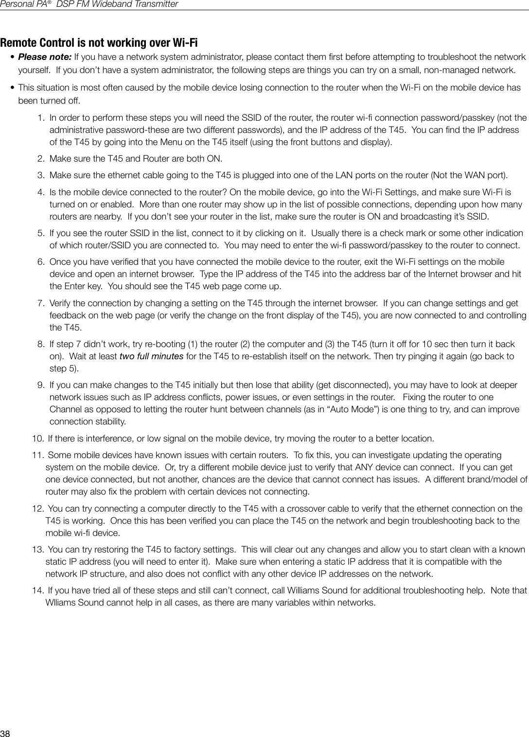 38Personal PA&reg;  DSP FM Wideband TransmitterRemote Control is not working over Wi-Fi&bull; Please note: If you have a network system administrator, please contact them rst before attempting to troubleshoot the network yourself.  If you don&rsquo;t have a system administrator, the following steps are things you can try on a small, non-managed network. &bull; This situation is most often caused by the mobile device losing connection to the router when the Wi-Fi on the mobile device has been turned off.1.  In order to perform these steps you will need the SSID of the router, the router wi- connection password/passkey (not the administrative password-these are two different passwords), and the IP address of the T45.  You can nd the IP address of the T45 by going into the Menu on the T45 itself (using the front buttons and display). 2.  Make sure the T45 and Router are both ON.3.  Make sure the ethernet cable going to the T45 is plugged into one of the LAN ports on the router (Not the WAN port).  4.  Is the mobile device connected to the router? On the mobile device, go into the Wi-Fi Settings, and make sure Wi-Fi is turned on or enabled.  More than one router may show up in the list of possible connections, depending upon how many routers are nearby.  If you don&rsquo;t see your router in the list, make sure the router is ON and broadcasting it&rsquo;s SSID.  5.  If you see the router SSID in the list, connect to it by clicking on it.  Usually there is a check mark or some other indication of which router/SSID you are connected to.  You may need to enter the wi- password/passkey to the router to connect.6.  Once you have veried that you have connected the mobile device to the router, exit the Wi-Fi settings on the mobile device and open an internet browser.  Type the IP address of the T45 into the address bar of the Internet browser and hit the Enter key.  You should see the T45 web page come up.7.  Verify the connection by changing a setting on the T45 through the internet browser.  If you can change settings and get feedback on the web page (or verify the change on the front display of the T45), you are now connected to and controlling the T45.8.  If step 7 didn&rsquo;t work, try re-booting (1) the router (2) the computer and (3) the T45 (turn it off for 10 sec then turn it back on).  Wait at least two full minutes for the T45 to re-establish itself on the network. Then try pinging it again (go back to step 5). 9.  If you can make changes to the T45 initially but then lose that ability (get disconnected), you may have to look at deeper network issues such as IP address conicts, power issues, or even settings in the router.   Fixing the router to one Channel as opposed to letting the router hunt between channels (as in &ldquo;Auto Mode&rdquo;) is one thing to try, and can improve connection stability.  10.  If there is interference, or low signal on the mobile device, try moving the router to a better location.11.  Some mobile devices have known issues with certain routers.  To x this, you can investigate updating the operating system on the mobile device.  Or, try a different mobile device just to verify that ANY device can connect.  If you can get one device connected, but not another, chances are the device that cannot connect has issues.  A different brand/model of router may also x the problem with certain devices not connecting. 12.  You can try connecting a computer directly to the T45 with a crossover cable to verify that the ethernet connection on the T45 is working.  Once this has been veried you can place the T45 on the network and begin troubleshooting back to the mobile wi- device.13.  You can try restoring the T45 to factory settings.  This will clear out any changes and allow you to start clean with a known static IP address (you will need to enter it).  Make sure when entering a static IP address that it is compatible with the network IP structure, and also does not conict with any other device IP addresses on the network.14.  If you have tried all of these steps and still can&rsquo;t connect, call Williams Sound for additional troubleshooting help.  Note that Wlliams Sound cannot help in all cases, as there are many variables within networks.