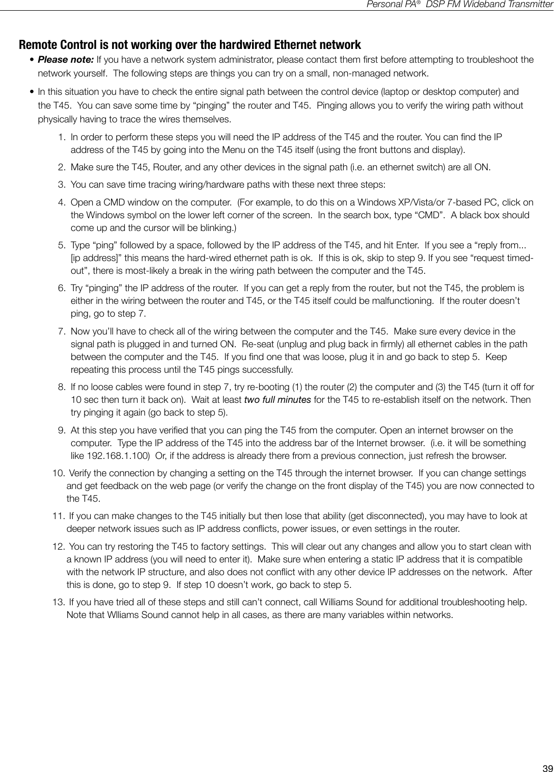 39Personal PA&reg;  DSP FM Wideband TransmitterRemote Control is not working over the hardwired Ethernet network&bull; Please note: If you have a network system administrator, please contact them rst before attempting to troubleshoot the network yourself.  The following steps are things you can try on a small, non-managed network. &bull; In this situation you have to check the entire signal path between the control device (laptop or desktop computer) and the T45.  You can save some time by &ldquo;pinging&rdquo; the router and T45.  Pinging allows you to verify the wiring path without physically having to trace the wires themselves.1.  In order to perform these steps you will need the IP address of the T45 and the router. You can nd the IP address of the T45 by going into the Menu on the T45 itself (using the front buttons and display). 2.  Make sure the T45, Router, and any other devices in the signal path (i.e. an ethernet switch) are all ON.3.  You can save time tracing wiring/hardware paths with these next three steps: 4.  Open a CMD window on the computer.  (For example, to do this on a Windows XP/Vista/or 7-based PC, click on the Windows symbol on the lower left corner of the screen.  In the search box, type &ldquo;CMD&rdquo;.  A black box should come up and the cursor will be blinking.)  5.  Type &ldquo;ping&rdquo; followed by a space, followed by the IP address of the T45, and hit Enter.  If you see a &ldquo;reply from...[ip address]&rdquo; this means the hard-wired ethernet path is ok.  If this is ok, skip to step 9. If you see &ldquo;request timed-out&rdquo;, there is most-likely a break in the wiring path between the computer and the T45.    6.  Try &ldquo;pinging&rdquo; the IP address of the router.  If you can get a reply from the router, but not the T45, the problem is either in the wiring between the router and T45, or the T45 itself could be malfunctioning.  If the router doesn&rsquo;t ping, go to step 7.7.  Now you&rsquo;ll have to check all of the wiring between the computer and the T45.  Make sure every device in the signal path is plugged in and turned ON.  Re-seat (unplug and plug back in rmly) all ethernet cables in the path between the computer and the T45.  If you nd one that was loose, plug it in and go back to step 5.  Keep repeating this process until the T45 pings successfully.8.  If no loose cables were found in step 7, try re-booting (1) the router (2) the computer and (3) the T45 (turn it off for 10 sec then turn it back on).  Wait at least two full minutes for the T45 to re-establish itself on the network. Then try pinging it again (go back to step 5).9.  At this step you have veried that you can ping the T45 from the computer. Open an internet browser on the computer.  Type the IP address of the T45 into the address bar of the Internet browser.  (i.e. it will be something like 192.168.1.100)  Or, if the address is already there from a previous connection, just refresh the browser.10.  Verify the connection by changing a setting on the T45 through the internet browser.  If you can change settings and get feedback on the web page (or verify the change on the front display of the T45) you are now connected to the T45.11.  If you can make changes to the T45 initially but then lose that ability (get disconnected), you may have to look at deeper network issues such as IP address conicts, power issues, or even settings in the router.    12.  You can try restoring the T45 to factory settings.  This will clear out any changes and allow you to start clean with a known IP address (you will need to enter it).  Make sure when entering a static IP address that it is compatible with the network IP structure, and also does not conict with any other device IP addresses on the network.  After this is done, go to step 9.  If step 10 doesn&rsquo;t work, go back to step 5.13.  If you have tried all of these steps and still can&rsquo;t connect, call Williams Sound for additional troubleshooting help.  Note that Wlliams Sound cannot help in all cases, as there are many variables within networks.