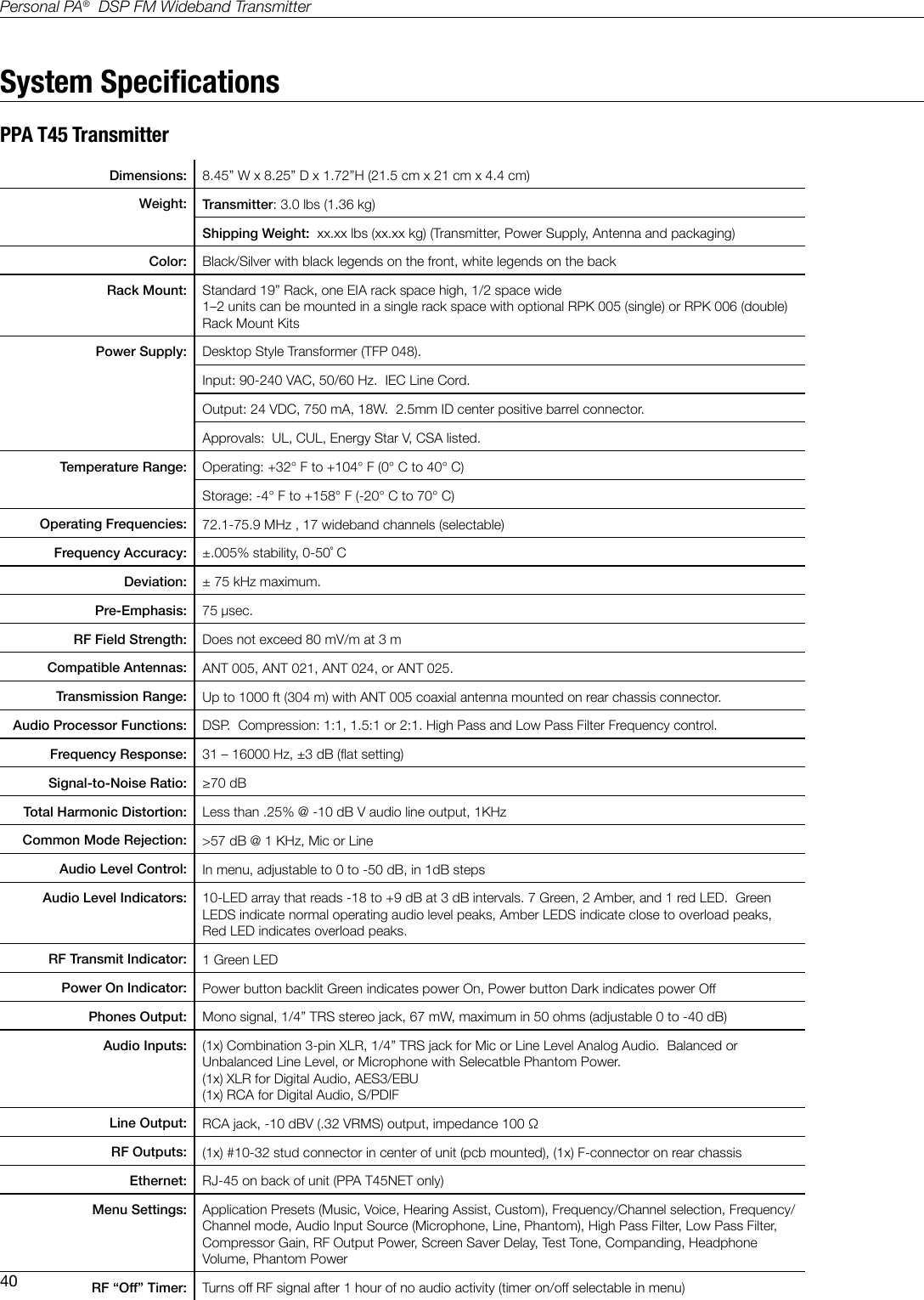 40Personal PA&reg;  DSP FM Wideband TransmitterSystem SpecicationsPPA T45 TransmitterDimensions: 8.45&rdquo; W x 8.25&rdquo; D x 1.72&rdquo;H (21.5 cm x 21 cm x 4.4 cm)Weight: Transmitter: 3.0 lbs (1.36 kg)Shipping Weight:  xx.xx lbs (xx.xx kg) (Transmitter, Power Supply, Antenna and packaging)Color: Black/Silver with black legends on the front, white legends on the backRack Mount: Standard 19&rdquo; Rack, one EIA rack space high, 1/2 space wide 1&ndash;2 units can be mounted in a single rack space with optional RPK 005 (single) or RPK 006 (double) Rack Mount KitsPower Supply: Desktop Style Transformer (TFP 048).Input: 90-240 VAC, 50/60 Hz.  IEC Line Cord.Output: 24 VDC, 750 mA, 18W.  2.5mm ID center positive barrel connector.    Approvals:  UL, CUL, Energy Star V, CSA listed.Temperature Range: Operating: +32&deg; F to +104&deg; F (0&deg; C to 40&deg; C)Storage: -4&deg; F to +158&deg; F (-20&deg; C to 70&deg; C)Operating Frequencies: 72.1-75.9 MHz , 17 wideband channels (selectable)Frequency Accuracy: &plusmn;.005% stability, 0-50˚ CDeviation: &plusmn; 75 kHz maximum.Pre-Emphasis: 75 &micro;sec.RF Field Strength: Does not exceed 80 mV/m at 3 m Compatible Antennas: ANT 005, ANT 021, ANT 024, or ANT 025.Transmission Range: Up to 1000 ft (304 m) with ANT 005 coaxial antenna mounted on rear chassis connector.Audio Processor Functions: DSP.  Compression: 1:1, 1.5:1 or 2:1. High Pass and Low Pass Filter Frequency control.Frequency Response: 31 &ndash; 16000 Hz, &plusmn;3 dB (at setting)Signal-to-Noise Ratio: &ge;70 dBTotal Harmonic Distortion: Less than .25% @ -10 dB V audio line output, 1KHzCommon Mode Rejection: >57 dB @ 1 KHz, Mic or LineAudio Level Control: In menu, adjustable to 0 to -50 dB, in 1dB stepsAudio Level Indicators: 10-LED array that reads -18 to +9 dB at 3 dB intervals. 7 Green, 2 Amber, and 1 red LED.  Green LEDS indicate normal operating audio level peaks, Amber LEDS indicate close to overload peaks, Red LED indicates overload peaks.RF Transmit Indicator: 1 Green LEDPower On Indicator: Power button backlit Green indicates power On, Power button Dark indicates power OffPhones Output: Mono signal, 1/4&rdquo; TRS stereo jack, 67 mW, maximum in 50 ohms (adjustable 0 to -40 dB)Audio Inputs: (1x) Combination 3-pin XLR, 1/4&rdquo; TRS jack for Mic or Line Level Analog Audio.  Balanced or Unbalanced Line Level, or Microphone with Selecatble Phantom Power.(1x) XLR for Digital Audio, AES3/EBU(1x) RCA for Digital Audio, S/PDIFLine Output: RCA jack, -10 dBV (.32 VRMS) output, impedance 100 &Omega;RF Outputs: (1x) #10-32 stud connector in center of unit (pcb mounted), (1x) F-connector on rear chassisEthernet: RJ-45 on back of unit (PPA T45NET only)Menu Settings: Application Presets (Music, Voice, Hearing Assist, Custom), Frequency/Channel selection, Frequency/Channel mode, Audio Input Source (Microphone, Line, Phantom), High Pass Filter, Low Pass Filter, Compressor Gain, RF Output Power, Screen Saver Delay, Test Tone, Companding, Headphone Volume, Phantom PowerRF &ldquo;Off&rdquo; Timer: Turns off RF signal after 1 hour of no audio activity (timer on/off selectable in menu)