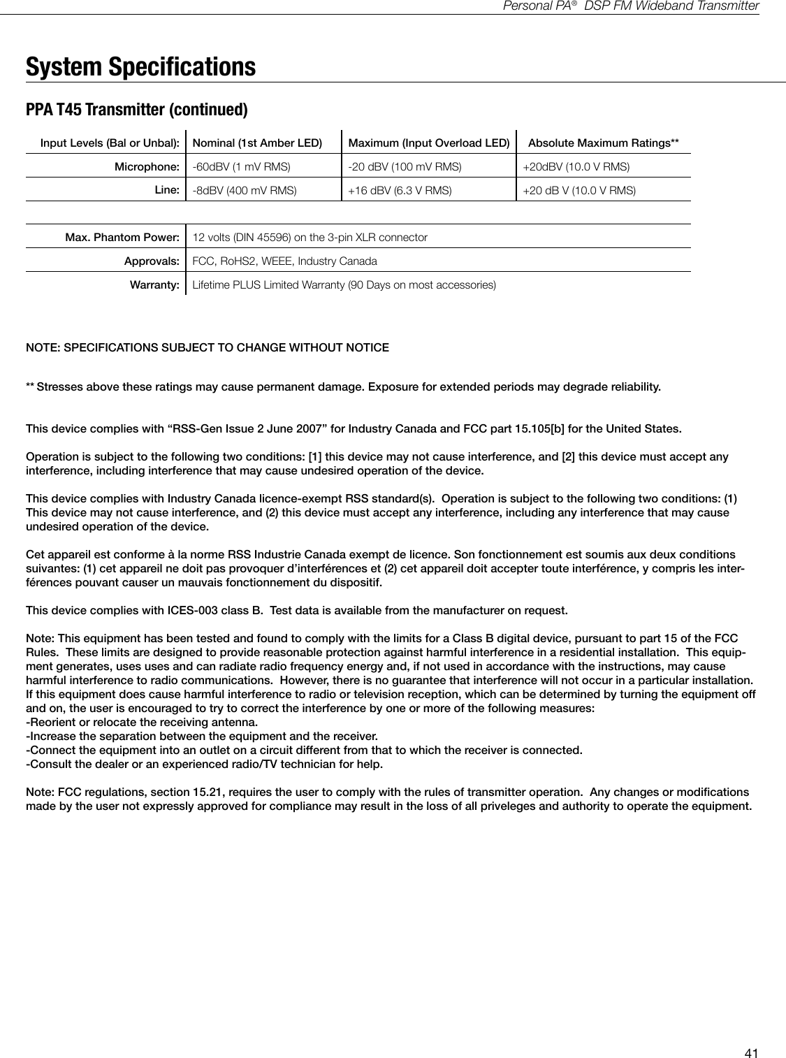 41Personal PA&reg;  DSP FM Wideband TransmitterSystem SpecicationsPPA T45 Transmitter (continued)Input Levels (Bal or Unbal): Nominal (1st Amber LED) Maximum (Input Overload LED) Absolute Maximum Ratings**   Microphone: -60dBV (1 mV RMS) -20 dBV (100 mV RMS) +20dBV (10.0 V RMS)   Line: -8dBV (400 mV RMS) +16 dBV (6.3 V RMS) +20 dB V (10.0 V RMS)Max. Phantom Power: 12 volts (DIN 45596) on the 3-pin XLR connectorApprovals: FCC, RoHS2, WEEE, Industry CanadaWarranty: Lifetime PLUS Limited Warranty (90 Days on most accessories)NOTE: SPECIFICATIONS SUBJECT TO CHANGE WITHOUT NOTICE** Stresses above these ratings may cause permanent damage. Exposure for extended periods may degrade reliability.This device complies with &ldquo;RSS-Gen Issue 2 June 2007&rdquo; for Industry Canada and FCC part 15.105[b] for the United States.Operation is subject to the following two conditions: [1] this device may not cause interference, and [2] this device must accept any interference, including interference that may cause undesired operation of the device.This device complies with Industry Canada licence-exempt RSS standard(s).  Operation is subject to the following two conditions: (1) This device may not cause interference, and (2) this device must accept any interference, including any interference that may cause undesired operation of the device. Cet appareil est conforme &agrave; la norme RSS Industrie Canada exempt de licence. Son fonctionnement est soumis aux deux conditions suivantes: (1) cet appareil ne doit pas provoquer d&rsquo;interf&eacute;rences et (2) cet appareil doit accepter toute interf&eacute;rence, y compris les inter-f&eacute;rences pouvant causer un mauvais fonctionnement du dispositif.This device complies with ICES-003 class B.  Test data is available from the manufacturer on request.Note: This equipment has been tested and found to comply with the limits for a Class B digital device, pursuant to part 15 of the FCC Rules.  These limits are designed to provide reasonable protection against harmful interference in a residential installation.  This equip-ment generates, uses uses and can radiate radio frequency energy and, if not used in accordance with the instructions, may cause harmful interference to radio communications.  However, there is no guarantee that interference will not occur in a particular installation.  If this equipment does cause harmful interference to radio or television reception, which can be determined by turning the equipment off and on, the user is encouraged to try to correct the interference by one or more of the following measures:-Reorient or relocate the receiving antenna.-Increase the separation between the equipment and the receiver.-Connect the equipment into an outlet on a circuit different from that to which the receiver is connected.-Consult the dealer or an experienced radio/TV technician for help.Note: FCC regulations, section 15.21, requires the user to comply with the rules of transmitter operation.  Any changes or modifications made by the user not expressly approved for compliance may result in the loss of all priveleges and authority to operate the equipment.