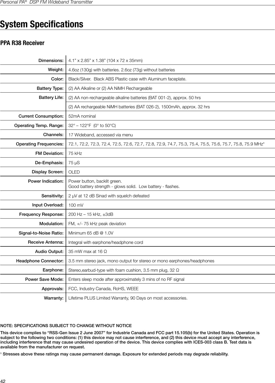 42Personal PA&reg;  DSP FM Wideband TransmitterSystem SpecicationsPPA R38 ReceiverDimensions: 4.1&rdquo; x 2.85&rdquo; x 1.38&rdquo; (104 x 72 x 35mm) Weight: 4.6oz (130g) with batteries. 2.6oz (73g) without batteries      Color: Black/Silver.  Black ABS Plastic case with Aluminum faceplate.Battery Type: (2) AA Alkaline or (2) AA NiMH RechargeableBattery Life: (2) AA non-rechargeable alkaline batteries (BAT 001-2), approx. 50 hrs(2) AA rechargeable NiMH batteries (BAT 026-2), 1500mAh, approx. 32 hrs                                                                     Current Consumption: 52mA nominal                                                                       Operating Temp. Range: 32&deg; &ndash; 122&deg;F  (0&deg; to 50&deg;C)Channels: 17 Wideband, accessed via menuOperating Frequencies: 72.1, 72.2, 72.3, 72.4, 72.5, 72.6, 72.7, 72.8, 72.9, 74.7, 75.3, 75.4, 75.5, 75.6, 75.7, 75.8, 75.9 MHz*FM Deviation: 75 kHzDe-Emphasis: 75 &micro;SDisplay Screen: OLEDPower Indication: Power button, backlit green.Good battery strength - glows solid.  Low battery - ashes.Sensitivity: 2 &micro;V at 12 dB Sinad with squelch defeatedInput Overload: 100 mVFrequency Response: 200 Hz &ndash; 15 kHz, &plusmn;3dBModulation:  FM, +/- 75 kHz peak deviationSignal-to-Noise Ratio: Minimum 65 dB @ 1.0V Receive Antenna: Integral with earphone/headphone cordAudio Output: 35 mW max at 16 &Omega;Headphone Connector: 3.5 mm stereo jack, mono output for stereo or mono earphones/headphones Earphone: Stereo,earbud-type with foam cushion, 3.5 mm plug, 32 &Omega; Power Save Mode: Enters sleep mode after approximately 3 mins of no RF signalApprovals: FCC, Industry Canada, RoHS, WEEEWarranty: Lifetime PLUS Limited Warranty, 90 Days on most accessories.NOTE: SPECIFICATIONS SUBJECT TO CHANGE WITHOUT NOTICEThis device complies to &ldquo;RSS-Gen Issue 2 June 2007&rdquo; for Industrie Canada and FCC part 15.105(b) for the United States. Operation is subject to the following two conditions: (1) this device may not cause interference, and (2) this device must accept any interference, including interference that may cause undesired operation of the device. This device complies with ICES-003 class B. Test data is available from the manufacturer on request.1 Stresses above these ratings may cause permanent damage. Exposure for extended periods may degrade reliability.