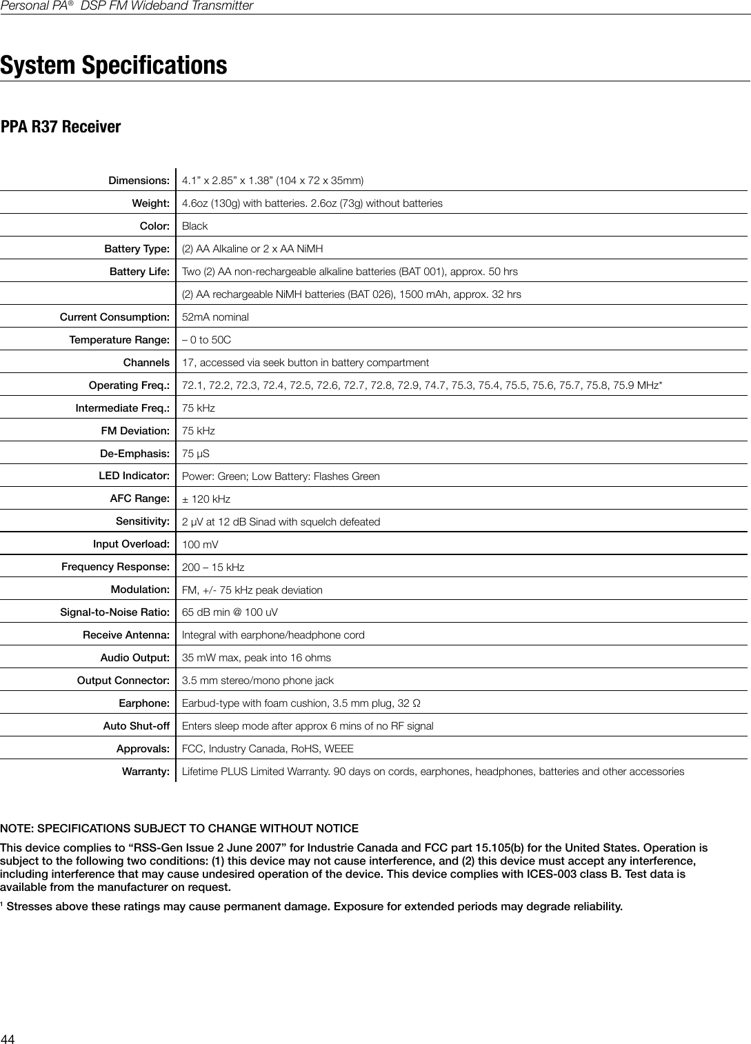 44Personal PA&reg;  DSP FM Wideband TransmitterSystem SpecicationsDimensions: 4.1&rdquo; x 2.85&rdquo; x 1.38&rdquo; (104 x 72 x 35mm) Weight: 4.6oz (130g) with batteries. 2.6oz (73g) without batteries   Color: BlackBattery Type: (2) AA Alkaline or 2 x AA NiMH   Battery Life: Two (2) AA non-rechargeable alkaline batteries (BAT 001), approx. 50 hrs(2) AA rechargeable NiMH batteries (BAT 026), 1500 mAh, approx. 32 hrs                                   Current Consumption: 52mA nominal                                    Temperature Range: &ndash; 0 to 50CChannels 17, accessed via seek button in battery compartmentOperating Freq.: 72.1, 72.2, 72.3, 72.4, 72.5, 72.6, 72.7, 72.8, 72.9, 74.7, 75.3, 75.4, 75.5, 75.6, 75.7, 75.8, 75.9 MHz*Intermediate Freq.: 75 kHzFM Deviation: 75 kHzDe-Emphasis: 75 &micro;SLED Indicator: Power: Green; Low Battery: Flashes GreenAFC Range: &plusmn; 120 kHzSensitivity: 2 &micro;V at 12 dB Sinad with squelch defeatedInput Overload: 100 mVFrequency Response: 200 &ndash; 15 kHzModulation:  FM, +/- 75 kHz peak deviationSignal-to-Noise Ratio: 65 dB min @ 100 uV Receive Antenna: Integral with earphone/headphone cordAudio Output: 35 mW max, peak into 16 ohmsOutput Connector: 3.5 mm stereo/mono phone jackEarphone: Earbud-type with foam cushion, 3.5 mm plug, 32 &Omega; Auto Shut-off Enters sleep mode after approx 6 mins of no RF signalApprovals: FCC, Industry Canada, RoHS, WEEEWarranty: Lifetime PLUS Limited Warranty. 90 days on cords, earphones, headphones, batteries and other accessoriesNOTE: SPECIFICATIONS SUBJECT TO CHANGE WITHOUT NOTICEThis device complies to &ldquo;RSS-Gen Issue 2 June 2007&rdquo; for Industrie Canada and FCC part 15.105(b) for the United States. Operation is subject to the following two conditions: (1) this device may not cause interference, and (2) this device must accept any interference, including interference that may cause undesired operation of the device. This device complies with ICES-003 class B. Test data is available from the manufacturer on request.1 Stresses above these ratings may cause permanent damage. Exposure for extended periods may degrade reliability.PPA R37 Receiver