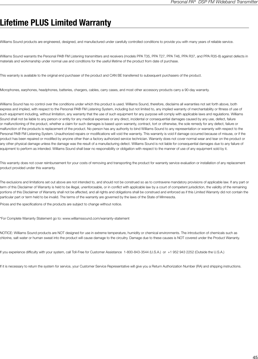 45Personal PA&reg;  DSP FM Wideband TransmitterLifetime PLUS Limited WarrantyWilliams Sound products are engineered, designed, and manufactured under carefully controlled conditions to provide you with many years of reliable service.Williams Sound warrants the Personal PA&reg; FM Listening transmitters and receivers (models PPA T35, PPA T27, PPA T46, PPA R37, and PPA R35-8) against defects in materials and workmanship under normal use and conditions for the useful lifetime of the product from date of purchase.This warranty is available to the original end purchaser of the product and CAN BE transferred to subsequent purchasers of the product.Microphones, earphones, headphones, batteries, chargers, cables, carry cases, and most other accessory products carry a 90-day warranty.Williams Sound has no control over the conditions under which this product is used. Williams Sound, therefore, disclaims all warranties not set forth above, both express and implied, with respect to the Personal PA&reg; FM Listening System, including but not limited to, any implied warranty of merchantability or tness of use of such equipment including, without limitation, any warranty that the use of such equipment for any purpose will comply with applicable laws and regulations. Williams Sound shall not be liable to any person or entity for any medical expenses or any direct, incidental or consequential damages caused by any use, defect, failure or malfunctioning of the product, whether a claim for such damages is based upon warranty, contract, tort or otherwise, the sole remedy for any defect, failure or malfunction of the products is replacement of the product. No person has any authority to bind Williams Sound to any representation or warranty with respect to the Personal PA&reg; FM Listening System. Unauthorized repairs or modications will void the warranty. This warranty is void if damage occurred because of misuse, or if the product has been repaired or modied by anyone other than a factory authorized service technician. Warranty does not cover normal wear and tear on the product or any other physical damage unless the damage was the result of a manufacturing defect. Williams Sound is not liable for consequential damages due to any failure of equipment to perform as intended. Williams Sound shall bear no responsibility or obligation with respect to the manner of use of any equipment sold by it. This warranty does not cover reimbursement for your costs of removing and transporting the product for warranty service evaluation or installation of any replacement product provided under this warranty.The exclusions and limitations set out above are not intended to, and should not be construed so as to contravene mandatory provisions of applicable law. If any part or term of this Disclaimer of Warranty is held to be illegal, unenforceable, or in conict with applicable law by a court of competent jurisdiction, the validity of the remaining portions of this Disclaimer of Warranty shall not be affected, and all rights and obligations shall be construed and enforced as if this Limited Warranty did not contain the particular part or term held to be invalid. The terms of the warranty are governed by the laws of the State of Minnesota.Prices and the specications of the products are subject to change without notice.*For Complete Warranty Statement go to: www.williamssound.com/warranty-statementNOTICE: Williams Sound products are NOT designed for use in extreme temperature, humidity or chemical environments. The introduction of chemicals such as chlorine, salt water or human sweat into the product will cause damage to the circuitry. Damage due to these causes is NOT covered under the Product Warranty.If you experience difculty with your system, call Toll-Free for Customer Assistance  1-800-843-3544 (U.S.A.)  or  +1 952 943 2252 (Outside the U.S.A.)If it is necessary to return the system for service, your Customer Service Representative will give you a Return Authorization Number (RA) and shipping instructions.