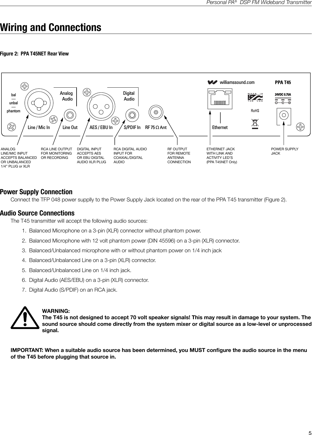 5Personal PA&reg;  DSP FM Wideband TransmitterWiring and Connections24VDC 0.75Awilliamssound.comLine / Mic InAnalogAudioDigitalAudioLine Out AES / EBU In S/PDIF In RF 75 &Omega; Ant Ethernetbal&mdash;unbal&mdash;phantomT45 RearA401ANALOG LINE/MIC INPUTACCEPTS BALANCED OR UNBALANCED 1/4&rdquo; PLUG or XLRRCA LINE OUTPUTFOR MONITORING OR RECORDINGDIGITAL INPUTACCEPTS AESOR EBU DIGITAL AUDIO XLR PLUGRCA DIGITAL AUDIO INPUT FOR COAXIAL/DIGITAL AUDIORF OUTPUTFOR REMOTE ANTENNA CONNECTIONETHERNET JACKWITH LINK AND ACTIVITY LED&rsquo;S(PPA T45NET Only)POWER SUPPLY JACKPower Supply ConnectionConnect the TFP 048 power supplly to the Power Supply Jack located on the rear of the PPA T45 transmitter (Figure 2).Audio Source ConnectionsThe T45 transmitter will accept the following audio sources:1.  Balanced Microphone on a 3-pin (XLR) connector without phantom power.2.  Balanced Microphone with 12 volt phantom power (DIN 45596) on a 3-pin (XLR) connector.3.  Balanced/Unbalanced microphone with or without phantom power on 1/4 inch jack4.  Balanced/Unbalanced Line on a 3-pin (XLR) connector.5.  Balanced/Unbalanced Line on 1/4 inch jack.6.  Digital Audio (AES/EBU) on a 3-pin (XLR) connector.7.  Digital Audio (S/PDIF) on an RCA jack.WARNING:  The T45 is not designed to accept 70 volt speaker signals! This may result in damage to your system. The sound source should come directly from the system mixer or digital source as a low-level or unprocessed signal. IMPORTANT: When a suitable audio source has been determined, you MUST congure the audio source in the menu of the T45 before plugging that source in. Figure 2:  PPA T45NET Rear View