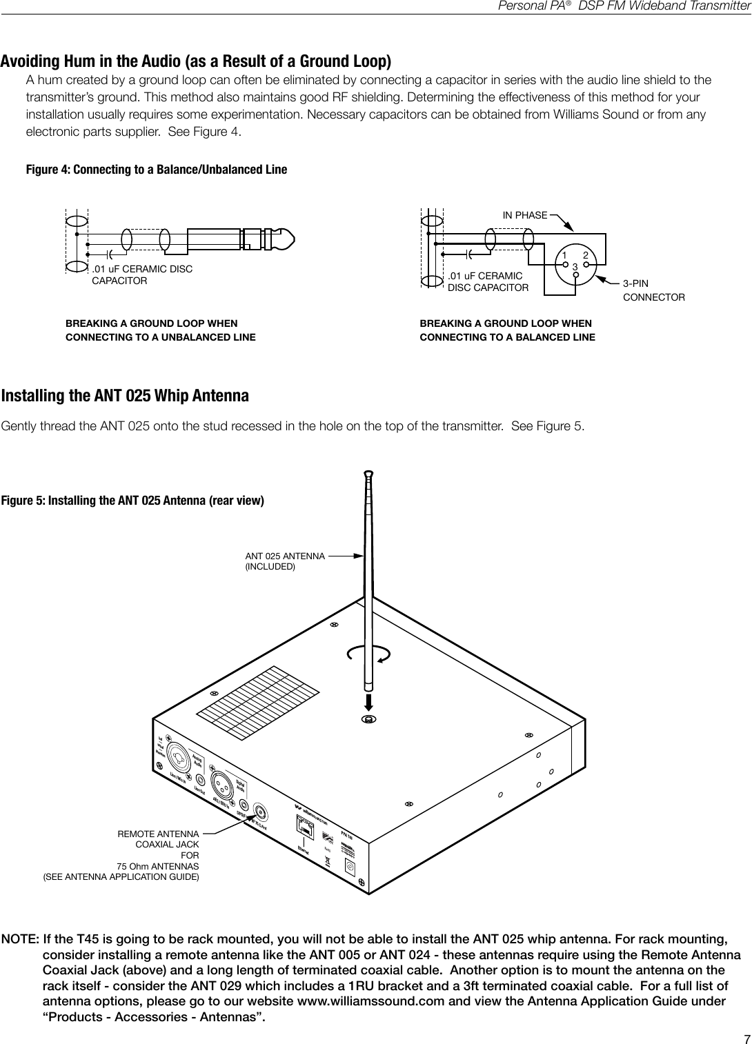 7Personal PA&reg;  DSP FM Wideband TransmitterAvoiding Hum in the Audio (as a Result of a Ground Loop)A hum created by a ground loop can often be eliminated by connecting a capacitor in series with the audio line shield to the transmitter&rsquo;s ground. This method also maintains good RF shielding. Determining the effectiveness of this method for your installation usually requires some experimentation. Necessary capacitors can be obtained from Williams Sound or from any electronic parts supplier.  See Figure 4.IN PHASE1 233-PINCONNECTORBREAKING A GROUND LOOP WHEN CONNECTING TO A UNBALANCED LINEBREAKING A GROUND LOOP WHEN CONNECTING TO A BALANCED LINE.01 uF CERAMIC DISC CAPACITOR .01 uF CERAMICDISC CAPACITORA110Figure 4: Connecting to a Balance/Unbalanced LineNOTE: If the T45 is going to be rack mounted, you will not be able to install the ANT 025 whip antenna. For rack mounting, consider installing a remote antenna like the ANT 005 or ANT 024 - these antennas require using the Remote Antenna Coaxial Jack (above) and a long length of terminated coaxial cable.  Another option is to mount the antenna on the rack itself - consider the ANT 029 which includes a 1RU bracket and a 3ft terminated coaxial cable.  For a full list of antenna options, please go to our website www.williamssound.com and view the Antenna Application Guide under &ldquo;Products - Accessories - Antennas&rdquo;.Installing the ANT 025 Whip AntennaGently thread the ANT 025 onto the stud recessed in the hole on the top of the transmitter.  See Figure 5.ANT 025 ANTENNA(INCLUDED)REMOTE ANTENNACOAXIAL JACKFOR75 Ohm ANTENNAS(SEE ANTENNA APPLICATION GUIDE)A41024VDC 0.75Awilliamssound.comLine / Mic InAnalogAudioDigitalAudioLine Out AES / EBU In S/PDIF In RF 75 &Omega; Ant Ethernetbal&mdash;unbal&mdash;phantomFigure 5: Installing the ANT 025 Antenna (rear view)