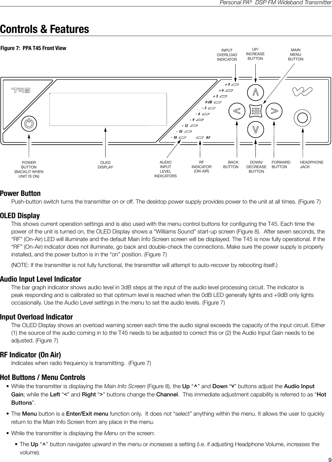 9Personal PA&reg;  DSP FM Wideband TransmitterPower ButtonPush-button switch turns the transmitter on or off. The desktop power supply provides power to the unit at all times. (Figure 7)OLED DisplayThis shows current operation settings and is also used with the menu control buttons for conguring the T45. Each time the power of the unit is turned on, the OLED Display shows a &ldquo;Williams Sound&rdquo; start-up screen (Figure 8).  After seven seconds, the &ldquo;RF&rdquo; (On-Air) LED will illuminate and the default Main Info Screen screen will be displayed. The T45 is now fully operational. If the &ldquo;RF&rdquo; (On-Air) indicator does not illuminate, go back and double-check the connections. Make sure the power supply is properly installed, and the power button is in the &ldquo;on&rdquo; position. (Figure 7)(NOTE: If the transmitter is not fully functional, the transmitter will attempt to auto-recover by rebooting itself.)Audio Input Level IndicatorThe bar graph indicator shows audio level in 3dB steps at the input of the audio level processing circuit. The indicator is peak responding and is calibrated so that optimum level is reached when the 0dB LED generally lights and +9dB only lights occasionally. Use the Audio Level settings in the menu to set the audio levels. (Figure 7)Input Overload IndicatorThe OLED Display shows an overload warning screen each time the audio signal exceeds the capacity of the input circuit. Either (1) the source of the audio coming in to the T45 needs to be adjusted to correct this or (2) the Audio Input Gain needs to be adjusted. (Figure 7)RF Indicator (On Air)Indicates when radio frequency is transmitting.  (Figure 7)Hot Buttons / Menu Controls&bull; While the transmitter is displaying the Main Info Screen (Figure 8), the Up &ldquo;^&rdquo; and Down &ldquo;v&rdquo; buttons adjust the Audio Input Gain; while the Left &ldquo;<&rdquo; and Right &ldquo;>&rdquo; buttons change the Channel.  This immediate adjustment capability is referred to as &ldquo;Hot Buttons&rdquo;.  &bull; The Menu button is a Enter/Exit menu function only.  It does not &ldquo;select&rdquo; anything within the menu. It allows the user to quickly return to the Main Info Screen from any place in the menu.&bull; While the transmitter is displaying the Menu on the screen: &bull; The Up &ldquo;^&rdquo; button navigates upward in the menu or increases a setting (i.e. if adjusting Headphone Volume, increases the volume). Figure 7:  PPA T45 Front ViewControls &amp; FeaturesPOWERBUTTON(BACKLIT WHENUNIT IS ON)RFINDICATOR(ON-AIR)AUDIOINPUTLEVELINDICATORSBACKBUTTONDOWN/DECREASEBUTTONFORWARDBUTTONUP/INCREASEBUTTONMAINMENUBUTTONOLEDDISPLAYHEADPHONEJACKA405INPUTOVERLOADINDICATOR