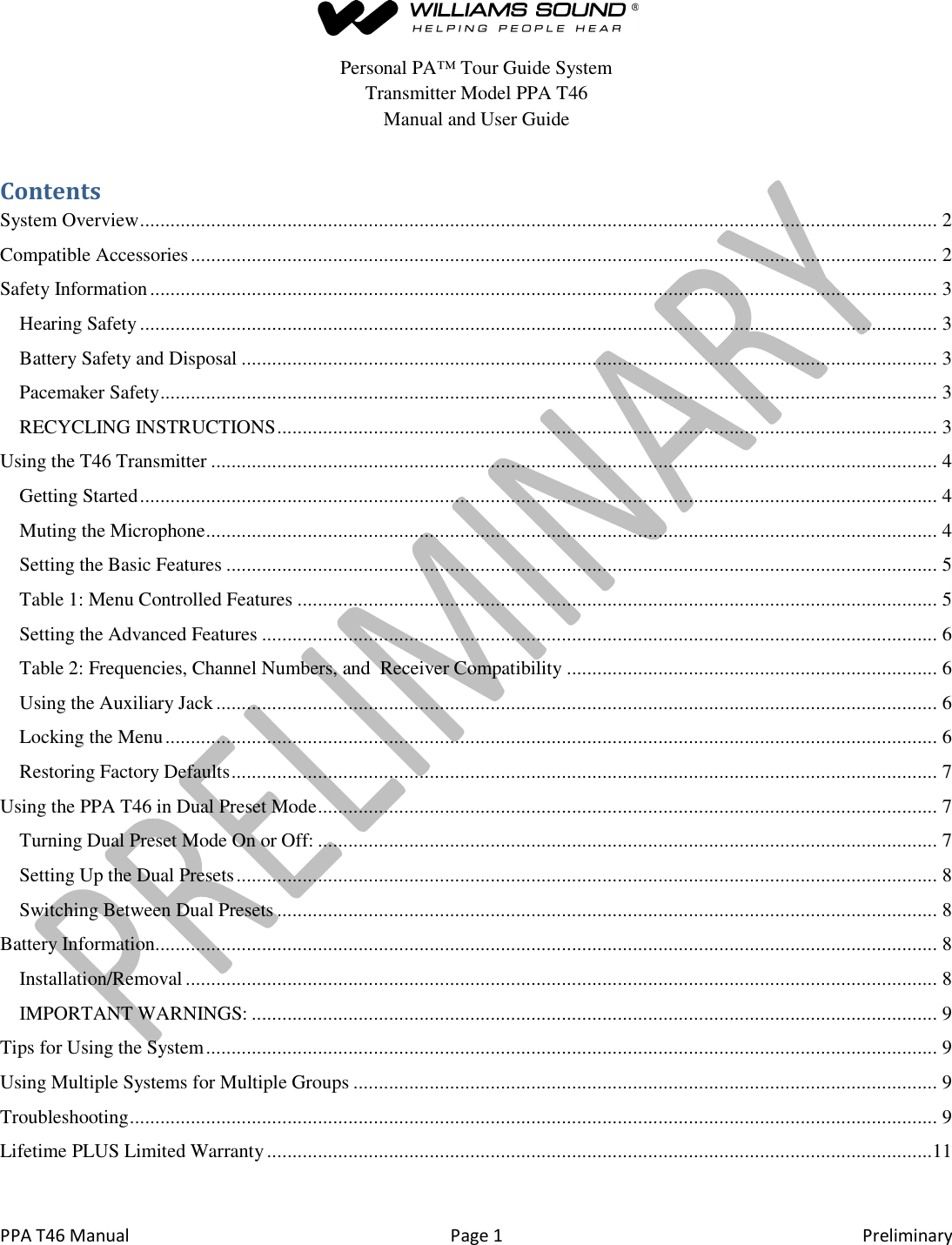  PPA T46 Manual  Page 1  Preliminary  Personal PA&trade; Tour Guide System Transmitter Model PPA T46 Manual and User Guide Contents System Overview ............................................................................................................................................................. 2 Compatible Accessories ................................................................................................................................................... 2 Safety Information ........................................................................................................................................................... 3 Hearing Safety ............................................................................................................................................................. 3 Battery Safety and Disposal ......................................................................................................................................... 3 Pacemaker Safety ......................................................................................................................................................... 3 RECYCLING INSTRUCTIONS .................................................................................................................................. 3 Using the T46 Transmitter ............................................................................................................................................... 4 Getting Started ............................................................................................................................................................. 4 Muting the Microphone ................................................................................................................................................ 4 Setting the Basic Features ............................................................................................................................................ 5 Table 1: Menu Controlled Features .............................................................................................................................. 5 Setting the Advanced Features ..................................................................................................................................... 6 Table 2: Frequencies, Channel Numbers, and  Receiver Compatibility ......................................................................... 6 Using the Auxiliary Jack .............................................................................................................................................. 6 Locking the Menu ........................................................................................................................................................ 6 Restoring Factory Defaults ........................................................................................................................................... 7 Using the PPA T46 in Dual Preset Mode .......................................................................................................................... 7 Turning Dual Preset Mode On or Off: .......................................................................................................................... 7 Setting Up the Dual Presets .......................................................................................................................................... 8 Switching Between Dual Presets .................................................................................................................................. 8 Battery Information .......................................................................................................................................................... 8 Installation/Removal .................................................................................................................................................... 8 IMPORTANT WARNINGS: ....................................................................................................................................... 9 Tips for Using the System ................................................................................................................................................ 9 Using Multiple Systems for Multiple Groups ................................................................................................................... 9 Troubleshooting ............................................................................................................................................................... 9 Lifetime PLUS Limited Warranty ...................................................................................................................................11  