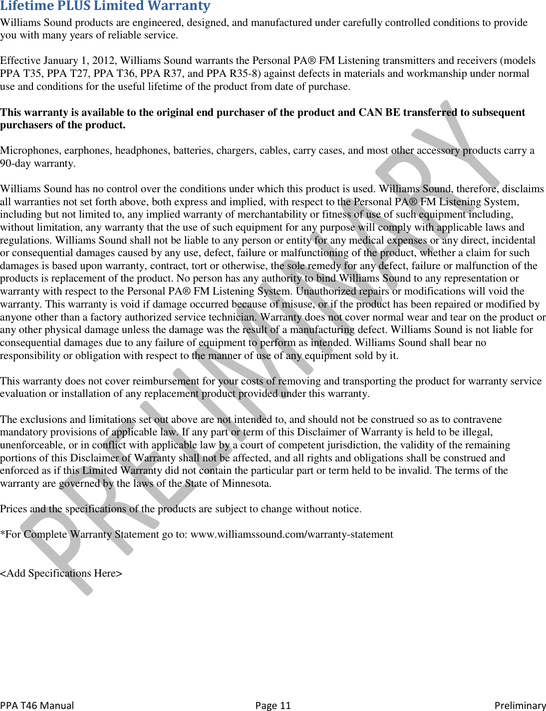  PPA T46 Manual  Page 11  Preliminary Lifetime PLUS Limited Warranty Williams Sound products are engineered, designed, and manufactured under carefully controlled conditions to provide you with many years of reliable service.   Effective January 1, 2012, Williams Sound warrants the Personal PA&reg; FM Listening transmitters and receivers (models PPA T35, PPA T27, PPA T36, PPA R37, and PPA R35-8) against defects in materials and workmanship under normal use and conditions for the useful lifetime of the product from date of purchase.  This warranty is available to the original end purchaser of the product and CAN BE transferred to subsequent purchasers of the product.  Microphones, earphones, headphones, batteries, chargers, cables, carry cases, and most other accessory products carry a 90-day warranty.  Williams Sound has no control over the conditions under which this product is used. Williams Sound, therefore, disclaims all warranties not set forth above, both express and implied, with respect to the Personal PA&reg; FM Listening System, including but not limited to, any implied warranty of merchantability or fitness of use of such equipment including, without limitation, any warranty that the use of such equipment for any purpose will comply with applicable laws and regulations. Williams Sound shall not be liable to any person or entity for any medical expenses or any direct, incidental or consequential damages caused by any use, defect, failure or malfunctioning of the product, whether a claim for such damages is based upon warranty, contract, tort or otherwise, the sole remedy for any defect, failure or malfunction of the products is replacement of the product. No person has any authority to bind Williams Sound to any representation or warranty with respect to the Personal PA&reg; FM Listening System. Unauthorized repairs or modifications will void the warranty. This warranty is void if damage occurred because of misuse, or if the product has been repaired or modified by anyone other than a factory authorized service technician. Warranty does not cover normal wear and tear on the product or any other physical damage unless the damage was the result of a manufacturing defect. Williams Sound is not liable for consequential damages due to any failure of equipment to perform as intended. Williams Sound shall bear no responsibility or obligation with respect to the manner of use of any equipment sold by it.  This warranty does not cover reimbursement for your costs of removing and transporting the product for warranty service evaluation or installation of any replacement product provided under this warranty.  The exclusions and limitations set out above are not intended to, and should not be construed so as to contravene mandatory provisions of applicable law. If any part or term of this Disclaimer of Warranty is held to be illegal, unenforceable, or in conflict with applicable law by a court of competent jurisdiction, the validity of the remaining portions of this Disclaimer of Warranty shall not be affected, and all rights and obligations shall be construed and enforced as if this Limited Warranty did not contain the particular part or term held to be invalid. The terms of the warranty are governed by the laws of the State of Minnesota.  Prices and the specifications of the products are subject to change without notice.  *For Complete Warranty Statement go to: www.williamssound.com/warranty-statement   <Add Specifications Here> 