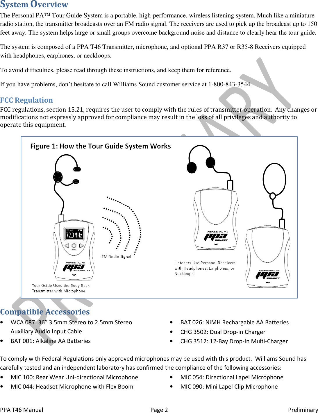  PPA T46 Manual  Page 2  Preliminary System Overview The Personal PA&trade; Tour Guide System is a portable, high-performance, wireless listening system. Much like a miniature radio station, the transmitter broadcasts over an FM radio signal. The receivers are used to pick up the broadcast up to 150 feet away. The system helps large or small groups overcome background noise and distance to clearly hear the tour guide. The system is composed of a PPA T46 Transmitter, microphone, and optional PPA R37 or R35-8 Receivers equipped with headphones, earphones, or neckloops. To avoid difficulties, please read through these instructions, and keep them for reference. If you have problems, don&rsquo;t hesitate to call Williams Sound customer service at 1-800-843-3544. FCC Regulation FCC regulations, section 15.21, requires the user to comply with the rules of transmitter operation.  Any changes or modifications not expressly approved for compliance may result in the loss of all privileges and authority to operate this equipment.   Compatible Accessories &bull; WCA 087: 36&rdquo; 3.5mm Stereo to 2.5mm Stereo Auxiliary Audio Input Cable &bull; BAT 001: Alkaline AA Batteries &bull; BAT 026: NiMH Rechargable AA Batteries &bull; CHG 3502: Dual Drop-in Charger &bull; CHG 3512: 12-Bay Drop-In Multi-Charger To comply with Federal Regulations only approved microphones may be used with this product.  Williams Sound has carefully tested and an independent laboratory has confirmed the compliance of the following accessories: &bull; MIC 100: Rear Wear Uni-directional Microphone &bull; MIC 044: Headset Microphone with Flex Boom &bull; MIC 054: Directional Lapel Microphone &bull; MIC 090: Mini Lapel Clip Microphone 