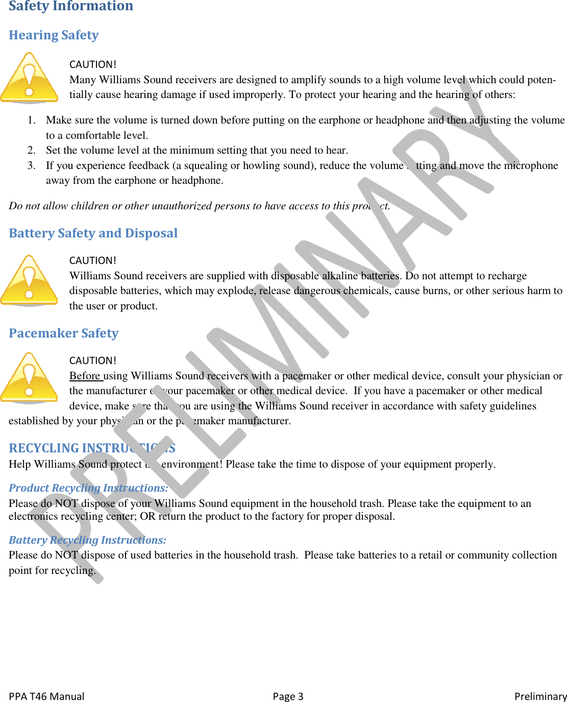  PPA T46 Manual Safety Information Hearing Safety  CAUTION! Many Williams Sound receivers are designed to amplify sounds to a high volume level which could potentially cause hearing damage if used improperly. To protect your hearing and the1. Make sure the volume is turned down before putting on the earphone or headphone and then adjusting the volume to a comfortable level.  2. Set the volume level at the minimum setting that you need to hear. 3. If you experience feedback (a squaway from the earphone or headphone. Do not allow children or other unauthorized persons to have access to this product. Battery Safety and Disposal CAUTION! Williams Sound receivers are supplied with disposable alkaline batteries. Do not attempt to recharge disposable batteries, which may explode, release dangerous chemicals, cause burns, or other serious harm to the user or product. Pacemaker Safety  CAUTION! Before using Williams Sound receivers with a pacemaker or other medical device, consult your physician or the manufacturer of your pacemaker or other medical device.  If you have a pacemaker or other medical device, make sure that you are using the Williams Sound receiestablished by your physician or the paceRECYCLING INSTRUCTIONS Help Williams Sound protect the environment! Please take the time to dispose of your equipment properly.Product Recycling Instructions: Please do NOT dispose of your Williams Sound equipment in the household trash. Please take the equipment to an electronics recycling center; OR return the product to the factory for proper disposal.Battery Recycling Instructions: Please do NOT dispose of used batteries in the household trash.  Please take batteries to a retail or community collection point for recycling.   Page 3 Many Williams Sound receivers are designed to amplify sounds to a high volume level which could potentially cause hearing damage if used improperly. To protect your hearing and theMake sure the volume is turned down before putting on the earphone or headphone and then adjusting the volume Set the volume level at the minimum setting that you need to hear.  If you experience feedback (a squealing or howling sound), reduce the volume setting and move the microphone away from the earphone or headphone.  Do not allow children or other unauthorized persons to have access to this product.  receivers are supplied with disposable alkaline batteries. Do not attempt to recharge disposable batteries, which may explode, release dangerous chemicals, cause burns, or other serious harm to Williams Sound receivers with a pacemaker or other medical device, consult your physician or the manufacturer of your pacemaker or other medical device.  If you have a pacemaker or other medical device, make sure that you are using the Williams Sound receiver in accordance with safety guidelines established by your physician or the pacemaker manufacturer. Help Williams Sound protect the environment! Please take the time to dispose of your equipment properly.Please do NOT dispose of your Williams Sound equipment in the household trash. Please take the equipment to an electronics recycling center; OR return the product to the factory for proper disposal. OT dispose of used batteries in the household trash.  Please take batteries to a retail or community collection Preliminary Many Williams Sound receivers are designed to amplify sounds to a high volume level which could poten-tially cause hearing damage if used improperly. To protect your hearing and the hearing of others: Make sure the volume is turned down before putting on the earphone or headphone and then adjusting the volume ealing or howling sound), reduce the volume setting and move the microphone receivers are supplied with disposable alkaline batteries. Do not attempt to recharge disposable batteries, which may explode, release dangerous chemicals, cause burns, or other serious harm to Williams Sound receivers with a pacemaker or other medical device, consult your physician or the manufacturer of your pacemaker or other medical device.  If you have a pacemaker or other medical ver in accordance with safety guidelines Help Williams Sound protect the environment! Please take the time to dispose of your equipment properly. Please do NOT dispose of your Williams Sound equipment in the household trash. Please take the equipment to an OT dispose of used batteries in the household trash.  Please take batteries to a retail or community collection 