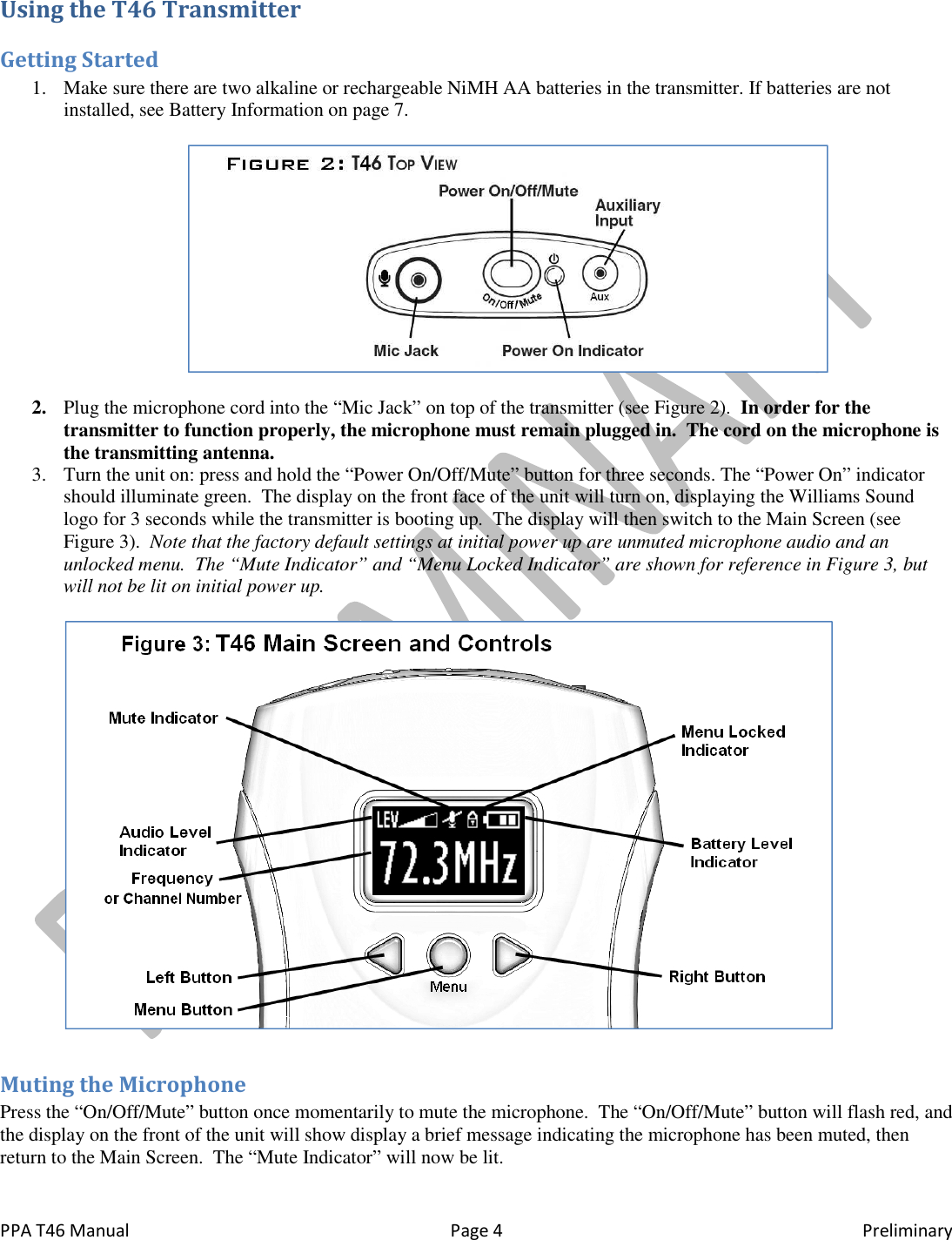  PPA T46 Manual  Page 4  Preliminary Using the T46 Transmitter Getting Started 1. Make sure there are two alkaline or rechargeable NiMH AA batteries in the transmitter. If batteries are not installed, see Battery Information on page 7.    2. Plug the microphone cord into the &ldquo;Mic Jack&rdquo; on top of the transmitter (see Figure 2).  In order for the transmitter to function properly, the microphone must remain plugged in.  The cord on the microphone is the transmitting antenna. 3. Turn the unit on: press and hold the &ldquo;Power On/Off/Mute&rdquo; button for three seconds. The &ldquo;Power On&rdquo; indicator should illuminate green.  The display on the front face of the unit will turn on, displaying the Williams Sound logo for 3 seconds while the transmitter is booting up.  The display will then switch to the Main Screen (see Figure 3).  Note that the factory default settings at initial power up are unmuted microphone audio and an unlocked menu.  The &ldquo;Mute Indicator&rdquo; and &ldquo;Menu Locked Indicator&rdquo; are shown for reference in Figure 3, but will not be lit on initial power up.    Muting the Microphone Press the &ldquo;On/Off/Mute&rdquo; button once momentarily to mute the microphone.  The &ldquo;On/Off/Mute&rdquo; button will flash red, and the display on the front of the unit will show display a brief message indicating the microphone has been muted, then return to the Main Screen.  The &ldquo;Mute Indicator&rdquo; will now be lit.  