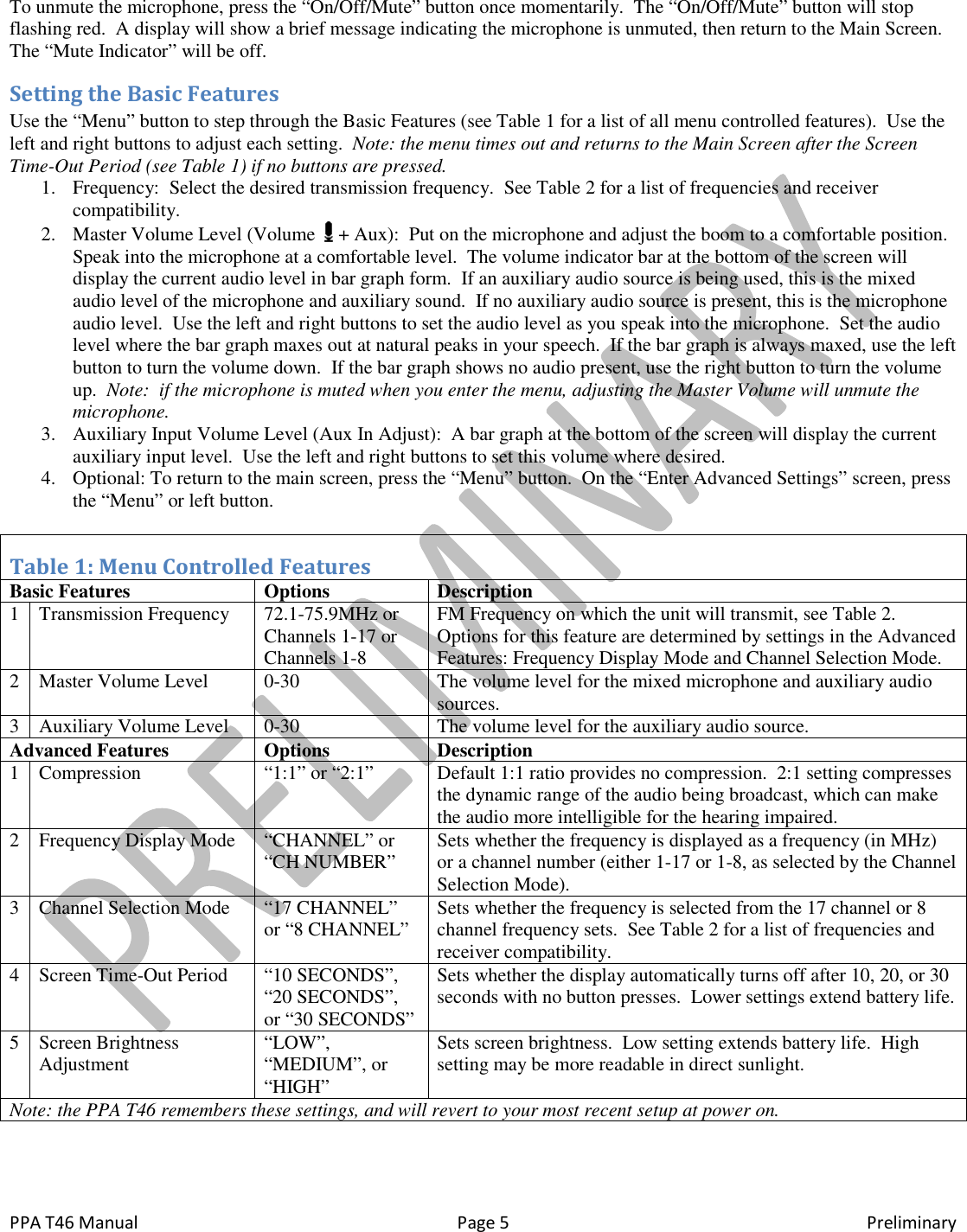  PPA T46 Manual  Page 5  Preliminary To unmute the microphone, press the &ldquo;On/Off/Mute&rdquo; button once momentarily.  The &ldquo;On/Off/Mute&rdquo; button will stop flashing red.  A display will show a brief message indicating the microphone is unmuted, then return to the Main Screen.  The &ldquo;Mute Indicator&rdquo; will be off. Setting the Basic Features Use the &ldquo;Menu&rdquo; button to step through the Basic Features (see Table 1 for a list of all menu controlled features).  Use the left and right buttons to adjust each setting.  Note: the menu times out and returns to the Main Screen after the Screen Time-Out Period (see Table 1) if no buttons are pressed. 1. Frequency:  Select the desired transmission frequency.  See Table 2 for a list of frequencies and receiver compatibility. 2. Master Volume Level (Volume   + Aux):  Put on the microphone and adjust the boom to a comfortable position.  Speak into the microphone at a comfortable level.  The volume indicator bar at the bottom of the screen will display the current audio level in bar graph form.  If an auxiliary audio source is being used, this is the mixed audio level of the microphone and auxiliary sound.  If no auxiliary audio source is present, this is the microphone audio level.  Use the left and right buttons to set the audio level as you speak into the microphone.  Set the audio level where the bar graph maxes out at natural peaks in your speech.  If the bar graph is always maxed, use the left button to turn the volume down.  If the bar graph shows no audio present, use the right button to turn the volume up.  Note:  if the microphone is muted when you enter the menu, adjusting the Master Volume will unmute the microphone. 3. Auxiliary Input Volume Level (Aux In Adjust):  A bar graph at the bottom of the screen will display the current auxiliary input level.  Use the left and right buttons to set this volume where desired. 4. Optional: To return to the main screen, press the &ldquo;Menu&rdquo; button.  On the &ldquo;Enter Advanced Settings&rdquo; screen, press the &ldquo;Menu&rdquo; or left button.  Table 1: Menu Controlled Features Basic Features  Options  Description 1 Transmission Frequency 72.1-75.9MHz or Channels 1-17 or Channels 1-8 FM Frequency on which the unit will transmit, see Table 2.  Options for this feature are determined by settings in the Advanced Features: Frequency Display Mode and Channel Selection Mode. 2 Master Volume Level 0-30 The volume level for the mixed microphone and auxiliary audio sources. 3 Auxiliary Volume Level 0-30 The volume level for the auxiliary audio source. Advanced Features  Options  Description 1 Compression &ldquo;1:1&rdquo; or &ldquo;2:1&rdquo; Default 1:1 ratio provides no compression.  2:1 setting compresses the dynamic range of the audio being broadcast, which can make the audio more intelligible for the hearing impaired.   2 Frequency Display Mode &ldquo;CHANNEL&rdquo; or &ldquo;CH NUMBER&rdquo; Sets whether the frequency is displayed as a frequency (in MHz) or a channel number (either 1-17 or 1-8, as selected by the Channel Selection Mode).  3 Channel Selection Mode &ldquo;17 CHANNEL&rdquo; or &ldquo;8 CHANNEL&rdquo; Sets whether the frequency is selected from the 17 channel or 8 channel frequency sets.  See Table 2 for a list of frequencies and receiver compatibility. 4 Screen Time-Out Period &ldquo;10 SECONDS&rdquo;, &ldquo;20 SECONDS&rdquo;, or &ldquo;30 SECONDS&rdquo; Sets whether the display automatically turns off after 10, 20, or 30 seconds with no button presses.  Lower settings extend battery life. 5 Screen Brightness Adjustment &ldquo;LOW&rdquo;, &ldquo;MEDIUM&rdquo;, or &ldquo;HIGH&rdquo; Sets screen brightness.  Low setting extends battery life.  High setting may be more readable in direct sunlight. Note: the PPA T46 remembers these settings, and will revert to your most recent setup at power on.     