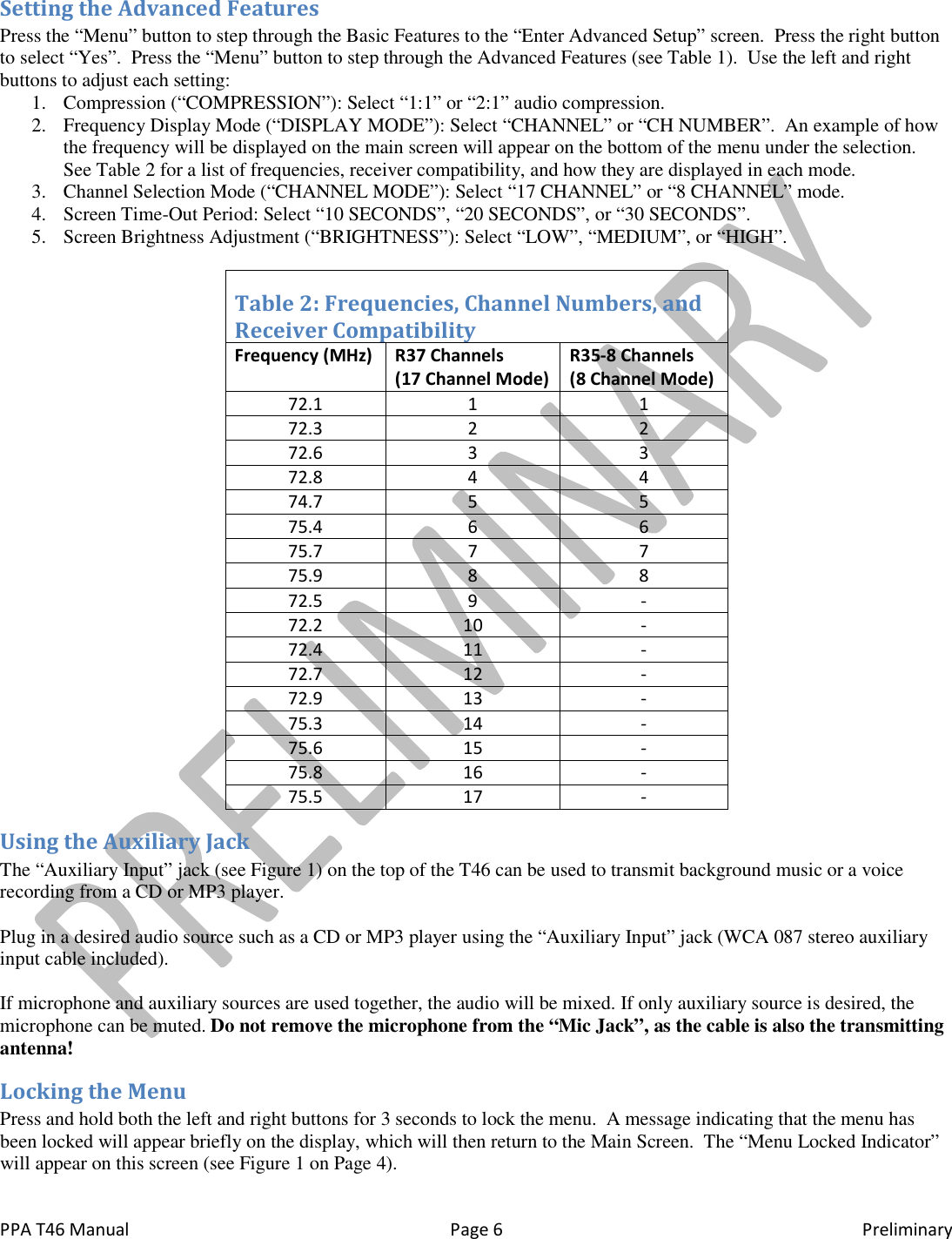  PPA T46 Manual  Page 6  Preliminary Setting the Advanced Features Press the &ldquo;Menu&rdquo; button to step through the Basic Features to the &ldquo;Enter Advanced Setup&rdquo; screen.  Press the right button to select &ldquo;Yes&rdquo;.  Press the &ldquo;Menu&rdquo; button to step through the Advanced Features (see Table 1).  Use the left and right buttons to adjust each setting: 1. Compression (&ldquo;COMPRESSION&rdquo;): Select &ldquo;1:1&rdquo; or &ldquo;2:1&rdquo; audio compression. 2. Frequency Display Mode (&ldquo;DISPLAY MODE&rdquo;): Select &ldquo;CHANNEL&rdquo; or &ldquo;CH NUMBER&rdquo;.  An example of how the frequency will be displayed on the main screen will appear on the bottom of the menu under the selection.  See Table 2 for a list of frequencies, receiver compatibility, and how they are displayed in each mode. 3. Channel Selection Mode (&ldquo;CHANNEL MODE&rdquo;): Select &ldquo;17 CHANNEL&rdquo; or &ldquo;8 CHANNEL&rdquo; mode. 4. Screen Time-Out Period: Select &ldquo;10 SECONDS&rdquo;, &ldquo;20 SECONDS&rdquo;, or &ldquo;30 SECONDS&rdquo;. 5. Screen Brightness Adjustment (&ldquo;BRIGHTNESS&rdquo;): Select &ldquo;LOW&rdquo;, &ldquo;MEDIUM&rdquo;, or &ldquo;HIGH&rdquo;.  Table 2: Frequencies, Channel Numbers, and  Receiver Compatibility Frequency (MHz) R37 Channels     (17 Channel Mode) R35-8 Channels  (8 Channel Mode) 72.1 1 1 72.3 2 2 72.6 3 3 72.8 4 4 74.7 5 5 75.4 6 6 75.7 7 7 75.9 8 8 72.5 9 - 72.2 10 - 72.4 11 - 72.7 12 - 72.9 13 - 75.3 14 - 75.6 15 - 75.8 16 - 75.5 17 - Using the Auxiliary Jack The &ldquo;Auxiliary Input&rdquo; jack (see Figure 1) on the top of the T46 can be used to transmit background music or a voice recording from a CD or MP3 player.    Plug in a desired audio source such as a CD or MP3 player using the &ldquo;Auxiliary Input&rdquo; jack (WCA 087 stereo auxiliary input cable included).   If microphone and auxiliary sources are used together, the audio will be mixed. If only auxiliary source is desired, the microphone can be muted. Do not remove the microphone from the &ldquo;Mic Jack&rdquo;, as the cable is also the transmitting antenna! Locking the Menu Press and hold both the left and right buttons for 3 seconds to lock the menu.  A message indicating that the menu has been locked will appear briefly on the display, which will then return to the Main Screen.  The &ldquo;Menu Locked Indicator&rdquo; will appear on this screen (see Figure 1 on Page 4).   