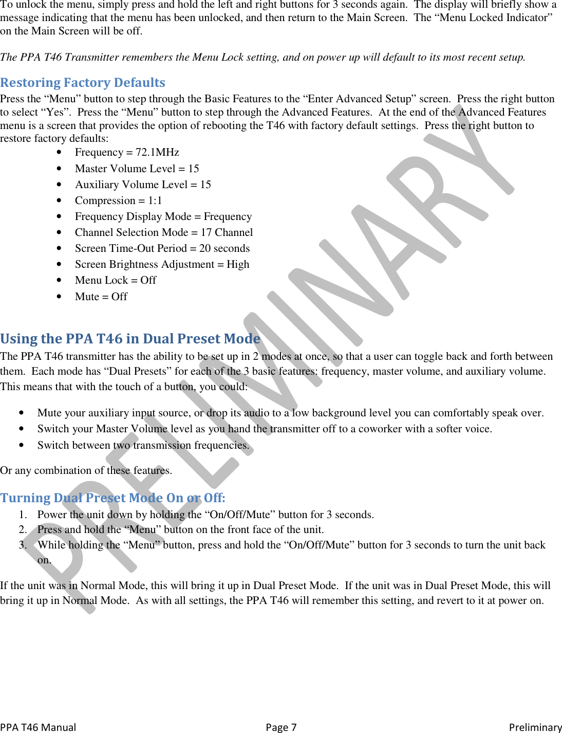 PPA T46 Manual  Page 7  Preliminary To unlock the menu, simply press and hold the left and right buttons for 3 seconds again.  The display will briefly show a message indicating that the menu has been unlocked, and then return to the Main Screen.  The &ldquo;Menu Locked Indicator&rdquo; on the Main Screen will be off.  The PPA T46 Transmitter remembers the Menu Lock setting, and on power up will default to its most recent setup. Restoring Factory Defaults Press the &ldquo;Menu&rdquo; button to step through the Basic Features to the &ldquo;Enter Advanced Setup&rdquo; screen.  Press the right button to select &ldquo;Yes&rdquo;.  Press the &ldquo;Menu&rdquo; button to step through the Advanced Features.  At the end of the Advanced Features menu is a screen that provides the option of rebooting the T46 with factory default settings.  Press the right button to restore factory defaults: &bull; Frequency = 72.1MHz &bull; Master Volume Level = 15 &bull; Auxiliary Volume Level = 15 &bull; Compression = 1:1 &bull; Frequency Display Mode = Frequency &bull; Channel Selection Mode = 17 Channel &bull; Screen Time-Out Period = 20 seconds &bull; Screen Brightness Adjustment = High &bull; Menu Lock = Off &bull; Mute = Off Using the PPA T46 in Dual Preset Mode The PPA T46 transmitter has the ability to be set up in 2 modes at once, so that a user can toggle back and forth between them.  Each mode has &ldquo;Dual Presets&rdquo; for each of the 3 basic features: frequency, master volume, and auxiliary volume.  This means that with the touch of a button, you could: &bull; Mute your auxiliary input source, or drop its audio to a low background level you can comfortably speak over. &bull; Switch your Master Volume level as you hand the transmitter off to a coworker with a softer voice. &bull; Switch between two transmission frequencies. Or any combination of these features. Turning Dual Preset Mode On or Off: 1. Power the unit down by holding the &ldquo;On/Off/Mute&rdquo; button for 3 seconds. 2. Press and hold the &ldquo;Menu&rdquo; button on the front face of the unit. 3. While holding the &ldquo;Menu&rdquo; button, press and hold the &ldquo;On/Off/Mute&rdquo; button for 3 seconds to turn the unit back on. If the unit was in Normal Mode, this will bring it up in Dual Preset Mode.  If the unit was in Dual Preset Mode, this will bring it up in Normal Mode.  As with all settings, the PPA T46 will remember this setting, and revert to it at power on. 