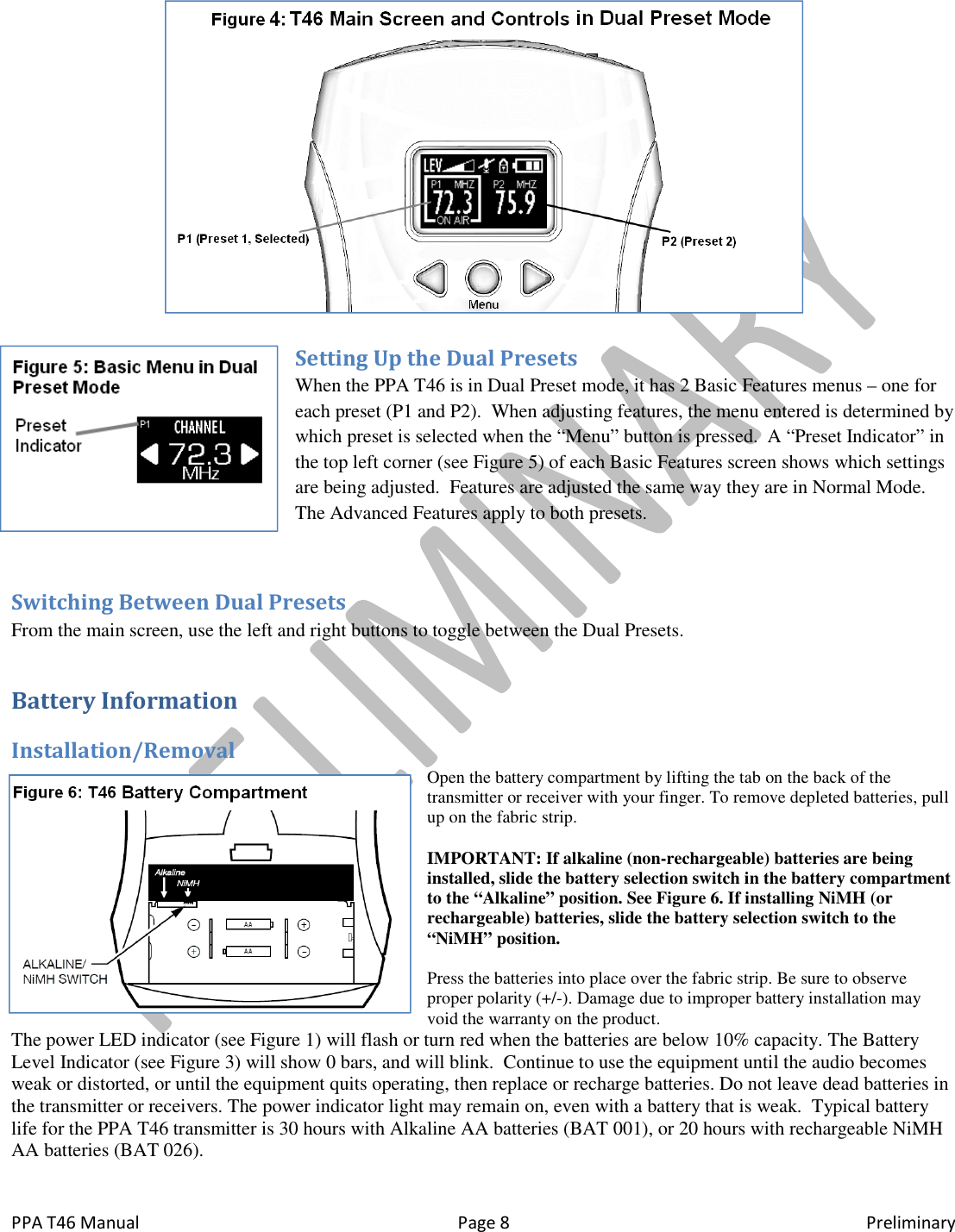  PPA T46 Manual  Page 8  Preliminary  Setting Up the Dual Presets When the PPA T46 is in Dual Preset mode, it has 2 Basic Features menus &ndash; one for each preset (P1 and P2).  When adjusting features, the menu entered is determined by which preset is selected when the &ldquo;Menu&rdquo; button is pressed.  A &ldquo;Preset Indicator&rdquo; in the top left corner (see Figure 5) of each Basic Features screen shows which settings are being adjusted.  Features are adjusted the same way they are in Normal Mode.  The Advanced Features apply to both presets.  Switching Between Dual Presets From the main screen, use the left and right buttons to toggle between the Dual Presets. Battery Information Installation/Removal Open the battery compartment by lifting the tab on the back of the transmitter or receiver with your finger. To remove depleted batteries, pull up on the fabric strip.  IMPORTANT: If alkaline (non-rechargeable) batteries are being installed, slide the battery selection switch in the battery compartment to the &ldquo;Alkaline&rdquo; position. See Figure 6. If installing NiMH (or rechargeable) batteries, slide the battery selection switch to the &ldquo;NiMH&rdquo; position.  Press the batteries into place over the fabric strip. Be sure to observe proper polarity (+/-). Damage due to improper battery installation may void the warranty on the product. The power LED indicator (see Figure 1) will flash or turn red when the batteries are below 10% capacity. The Battery Level Indicator (see Figure 3) will show 0 bars, and will blink.  Continue to use the equipment until the audio becomes weak or distorted, or until the equipment quits operating, then replace or recharge batteries. Do not leave dead batteries in the transmitter or receivers. The power indicator light may remain on, even with a battery that is weak.  Typical battery life for the PPA T46 transmitter is 30 hours with Alkaline AA batteries (BAT 001), or 20 hours with rechargeable NiMH AA batteries (BAT 026).  