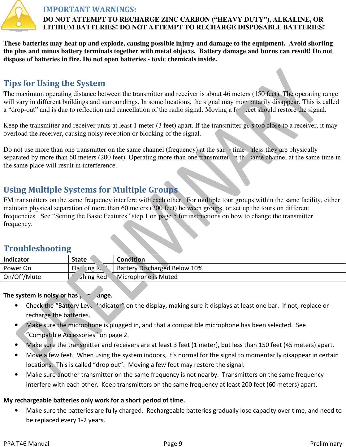  PPA T46 Manual IMPORTANT WARNINGS:DO NOT ATTEMPT TO RECHARGE ZINC CARBON (&ldquo;HEAVY DUTYLITHIUM BATTERIES! DO NOT ATTEMPT TO RECHARGE DISPOSABLE BATTERIES! These batteries may heat up and explode, causing possible injury and damage to the equipment.  Avoid shorting the plus and minus battery terminals together with metal dispose of batteries in fire. Do not open batteries Tips for Using the System The maximum operating distance between the transmitter and receiver is about 46 meters (150 feet).will vary in different buildings and surroundings. In some locations, the signal may momentarily disappear. This is called a &ldquo;drop-out&rdquo; and is due to reflection and cancellation of the radio signal. Moving a few feet should restore the Keep the transmitter and receiver units at least 1 meter (3 feet) apart. If the transmitter gets too close to a receiver, it overload the receiver, causing noisy reception or blocking of the signal. Do not use more than one transmitter on thseparated by more than 60 meters (200 feet). Operating more than one transmitter on the same channel at the same time in the same place will result in interference.Using Multiple Systems for Multiple GroupsFM transmitters on the same frequency interfere with each other.  For multiple tour groups within the same facility, either maintain physical separation of more than 60 meters (200 feet) between groupsfrequencies.  See &ldquo;Setting the Basic Features&rdquo; step 1 on page 5 for instructions on how to change the transmitter frequency. Troubleshooting Indicator State Power On Flashing Red On/Off/Mute Flashing Red  The system is noisy or has poor range. &bull; Check the &ldquo;Battery Level Indicator&rdquo; on the display, making sure it displays at least one bar.  If not, replace or recharge the batteries. &bull; Make sure the microphone is plugged in, and that a compat&ldquo;Compatible Accessories&rdquo; on page &bull; Make sure the transmitter and receivers are at least 3 feet (1 meter), but less than 150 feet (45 meters) apart.&bull; Move a few feet.  When using the system indoors, it&rsquo;s normal for thlocations.  This is called &ldquo;drop out&rdquo;.  Moving a few feet may restore the signal.&bull; Make sure another transmitter on the same frequency is not nearby.  Transmitters on the same frequency interfere with each other.  Keep transmitters on the same frequency at least 200 feet (60 meters) apart.My rechargeable batteries only work for a short period of time.&bull; Make sure the batteries are fully charged.be replaced every 1-2 years. Page 9 IMPORTANT WARNINGS: DO NOT ATTEMPT TO RECHARGE ZINC CARBON (&ldquo;HEAVY DUTYLITHIUM BATTERIES! DO NOT ATTEMPT TO RECHARGE DISPOSABLE BATTERIES!These batteries may heat up and explode, causing possible injury and damage to the equipment.  Avoid shorting the plus and minus battery terminals together with metal objects.  Battery damage and burns can result! Do not dispose of batteries in fire. Do not open batteries - toxic chemicals inside. The maximum operating distance between the transmitter and receiver is about 46 meters (150 feet).will vary in different buildings and surroundings. In some locations, the signal may momentarily disappear. This is called out&rdquo; and is due to reflection and cancellation of the radio signal. Moving a few feet should restore theKeep the transmitter and receiver units at least 1 meter (3 feet) apart. If the transmitter gets too close to a receiver, it overload the receiver, causing noisy reception or blocking of the signal. Do not use more than one transmitter on the same channel (frequency) at the same time unless they are physically separated by more than 60 meters (200 feet). Operating more than one transmitter on the same channel at the same time in the same place will result in interference. ms for Multiple Groups FM transmitters on the same frequency interfere with each other.  For multiple tour groups within the same facility, either maintain physical separation of more than 60 meters (200 feet) between groups, or set up the tours on differeSee &ldquo;Setting the Basic Features&rdquo; step 1 on page 5 for instructions on how to change the transmitter Condition Battery Discharged Below 10% Microphone is Muted  Check the &ldquo;Battery Level Indicator&rdquo; on the display, making sure it displays at least one bar.  If not, replace or Make sure the microphone is plugged in, and that a compatible microphone has been selected.  See &ldquo;Compatible Accessories&rdquo; on page 2. Make sure the transmitter and receivers are at least 3 feet (1 meter), but less than 150 feet (45 meters) apart.Move a few feet.  When using the system indoors, it&rsquo;s normal for the signal to momentarily disappear in certain locations.  This is called &ldquo;drop out&rdquo;.  Moving a few feet may restore the signal. Make sure another transmitter on the same frequency is not nearby.  Transmitters on the same frequency Keep transmitters on the same frequency at least 200 feet (60 meters) apart.My rechargeable batteries only work for a short period of time. are fully charged.  Rechargeable batteries gradually lose capacity over time, and need to Preliminary DO NOT ATTEMPT TO RECHARGE ZINC CARBON (&ldquo;HEAVY DUTY&rdquo;), ALKALINE, OR LITHIUM BATTERIES! DO NOT ATTEMPT TO RECHARGE DISPOSABLE BATTERIES! These batteries may heat up and explode, causing possible injury and damage to the equipment.  Avoid shorting objects.  Battery damage and burns can result! Do not The maximum operating distance between the transmitter and receiver is about 46 meters (150 feet). The operating range will vary in different buildings and surroundings. In some locations, the signal may momentarily disappear. This is called out&rdquo; and is due to reflection and cancellation of the radio signal. Moving a few feet should restore the signal. Keep the transmitter and receiver units at least 1 meter (3 feet) apart. If the transmitter gets too close to a receiver, it may e same channel (frequency) at the same time unless they are physically separated by more than 60 meters (200 feet). Operating more than one transmitter on the same channel at the same time in FM transmitters on the same frequency interfere with each other.  For multiple tour groups within the same facility, either , or set up the tours on different See &ldquo;Setting the Basic Features&rdquo; step 1 on page 5 for instructions on how to change the transmitter Check the &ldquo;Battery Level Indicator&rdquo; on the display, making sure it displays at least one bar.  If not, replace or ible microphone has been selected.  See Make sure the transmitter and receivers are at least 3 feet (1 meter), but less than 150 feet (45 meters) apart. e signal to momentarily disappear in certain Make sure another transmitter on the same frequency is not nearby.  Transmitters on the same frequency Keep transmitters on the same frequency at least 200 feet (60 meters) apart. Rechargeable batteries gradually lose capacity over time, and need to 
