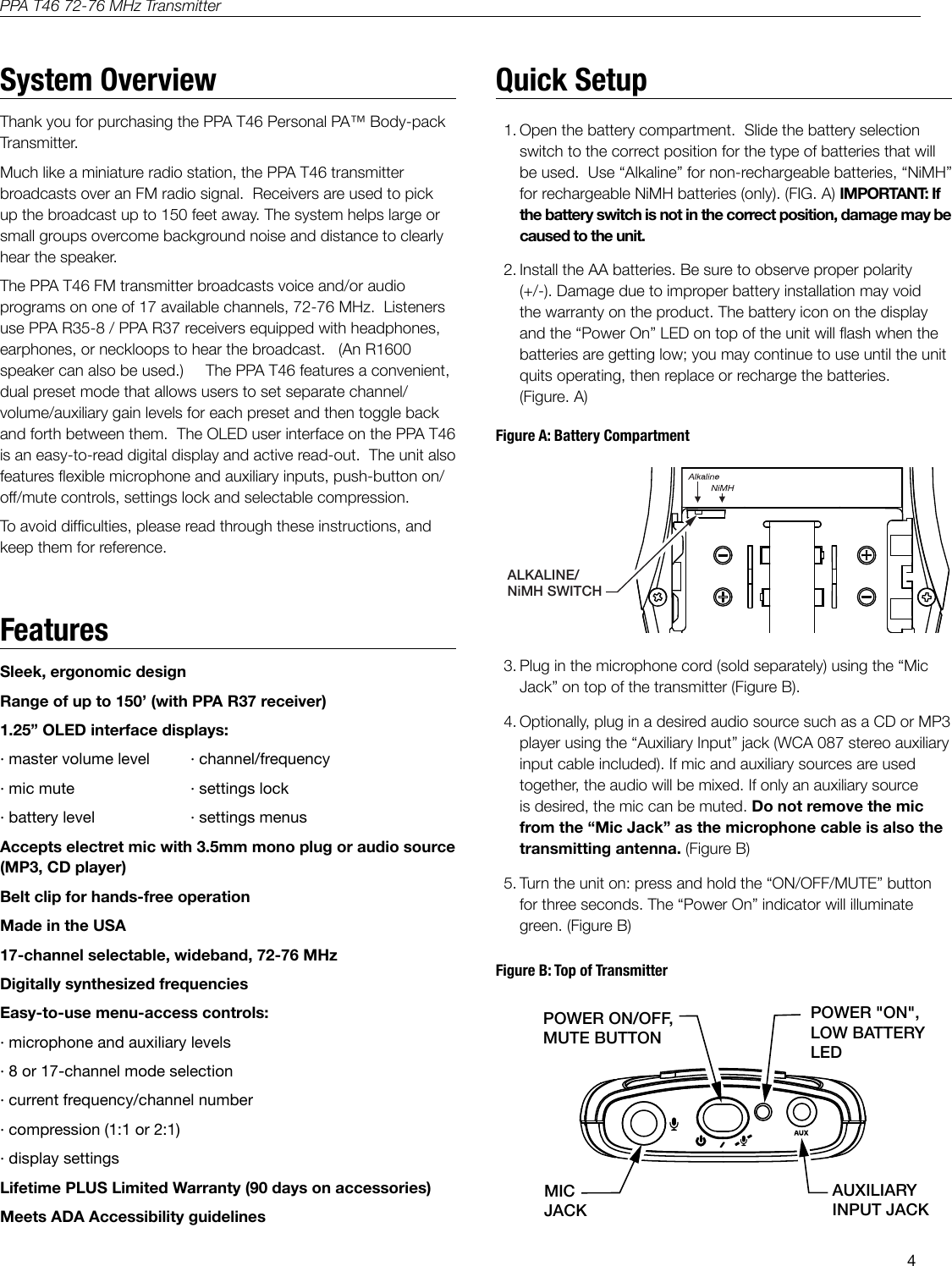 4PPA T46 72-76 MHz TransmitterSleek, ergonomic designRange of up to 150&rsquo; (with PPA R37 receiver)1.25&rdquo; OLED interface displays:&middot; master volume level  &middot; channel/frequency&middot; mic mute     &middot; settings lock&middot; battery level    &middot; settings menusAccepts electret mic with 3.5mm mono plug or audio source (MP3, CD player) Belt clip for hands-free operationMade in the USA17-channel selectable, wideband, 72-76 MHzDigitally synthesized frequenciesEasy-to-use menu-access controls:&middot; microphone and auxiliary levels&middot; 8 or 17-channel mode selection&middot; current frequency/channel number&middot; compression (1:1 or 2:1)&middot; display settingsLifetime PLUS Limited Warranty (90 days on accessories)Meets ADA Accessibility guidelines   A311ALKALINE/NiMH SWITCHIMPORTANT: If the battery switch is not in the correct position, damage may be caused to the unit.Do not remove the mic from the &ldquo;Mic Jack&rdquo; as the microphone cable is also the transmitting antenna.T46 TOPPOWER ON/OFF,MUTE BUTTONAUXILIARY INPUT JACKMIC JACKPOWER "ON",LOW BATTERY LEDA310