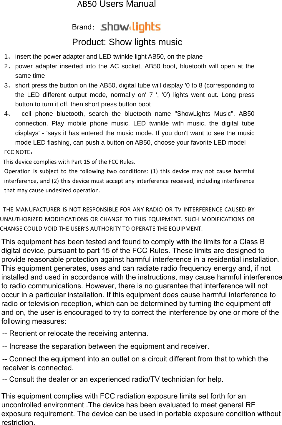 AB50 Users Manual Product: Show lights music 1、 insert the power adapter and LED twinkle light AB50, on the plane 2、 power adapter inserted into the AC socket, AB50 boot, bluetooth will open at the same time 3、 short press the button on the AB50, digital tube will display &apos;0 to 8 (corresponding to the LED different output mode, normally on&apos; 7 &apos;, &apos;0&apos;) lights went out. Long press button to turn it off, then short press button boot 4、  cell phone bluetooth, search the bluetooth name &quot;ShowLights Music&quot;, AB50 connection. Play mobile phone music, LED twinkle with music, the digital tube displays&apos; - &apos;says it has entered the music mode. If you don&apos;t want to see the music mode LED flashing, can push a button on AB50, choose your favorite LED model FCCNOTE：ThisdevicecomplieswithPart15oftheFCCRules.Operationissubjecttothefollowingtwoconditions:(1)thisdevicemaynotcauseharmfulinterference,and(2)thisdevicemustacceptanyinterferencereceived,includinginterferencethatmaycauseundesiredoperation.THEMANUFACTURERISNOTRESPONSIBLEFORANYRADIOORTVINTERFERENCECAUSEDBYUNAUTHORIZEDMODIFICATIONSORCHANGETOTHISEQUIPMENT.SUCHMODIFICATIONSORCHANGECOULDVOIDTHEUSER’SAUTHORITYTOOPERATETHEEQUIPMENT.This equipment has been tested and found to comply with the limits for a Class B digital device, pursuant to part 15 of the FCC Rules. These limits are designed to provide reasonable protection against harmful interference in a residential installation. This equipment generates, uses and can radiate radio frequency energy and, if not installed and used in accordance with the instructions, may cause harmful interference to radio communications. However, there is no guarantee that interference will not occur in a particular installation. If this equipment does cause harmful interference to radio or television reception, which can be determined by turning the equipment off and on, the user is encouraged to try to correct the interference by one or more of the following measures: -- Reorient or relocate the receiving antenna. -- Increase the separation between the equipment and receiver. -- Connect the equipment into an outlet on a circuit different from that to which the receiver is connected. -- Consult the dealer or an experienced radio/TV technician for help.Brand：This equipment complies with FCC radiation exposure limits set forth for an uncontrolled environment .The device has been evaluated to meet general RF exposure requirement. The device can be used in portable exposure condition without restriction.