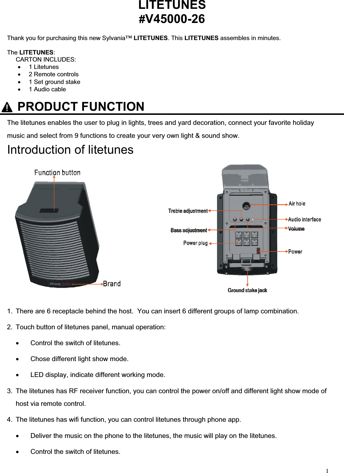 1LITETUNES#V45000-26Thank you for purchasing this new Sylvania™LITETUNES. This LITETUNES assembles in minutes.     The LITETUNES:CARTON INCLUDES: x 1 Litetunes x  2 Remote controls  x  1 Set ground stake x  1 Audio cable The litetunes enables the user to plug in lights, trees and yard decoration, connect your favorite holiday music and select from 9 functions to create your very own light &amp; sound show. Introduction of litetunes 1.  There are 6 receptacle behind the host.  You can insert 6 different groups of lamp combination. 2.  Touch button of litetunes panel, manual operation: x  Control the switch of litetunes. x  Chose different light show mode. x  LED display, indicate different working mode. 3.  The litetunes has RF receiver function, you can control the power on/off and different light show mode of host via remote control.  4.  The litetunes has wifi function, you can control litetunes through phone app. x  Deliver the music on the phone to the litetunes, the music will play on the litetunes. x  Control the switch of litetunes. PRODUCT FUNCTION