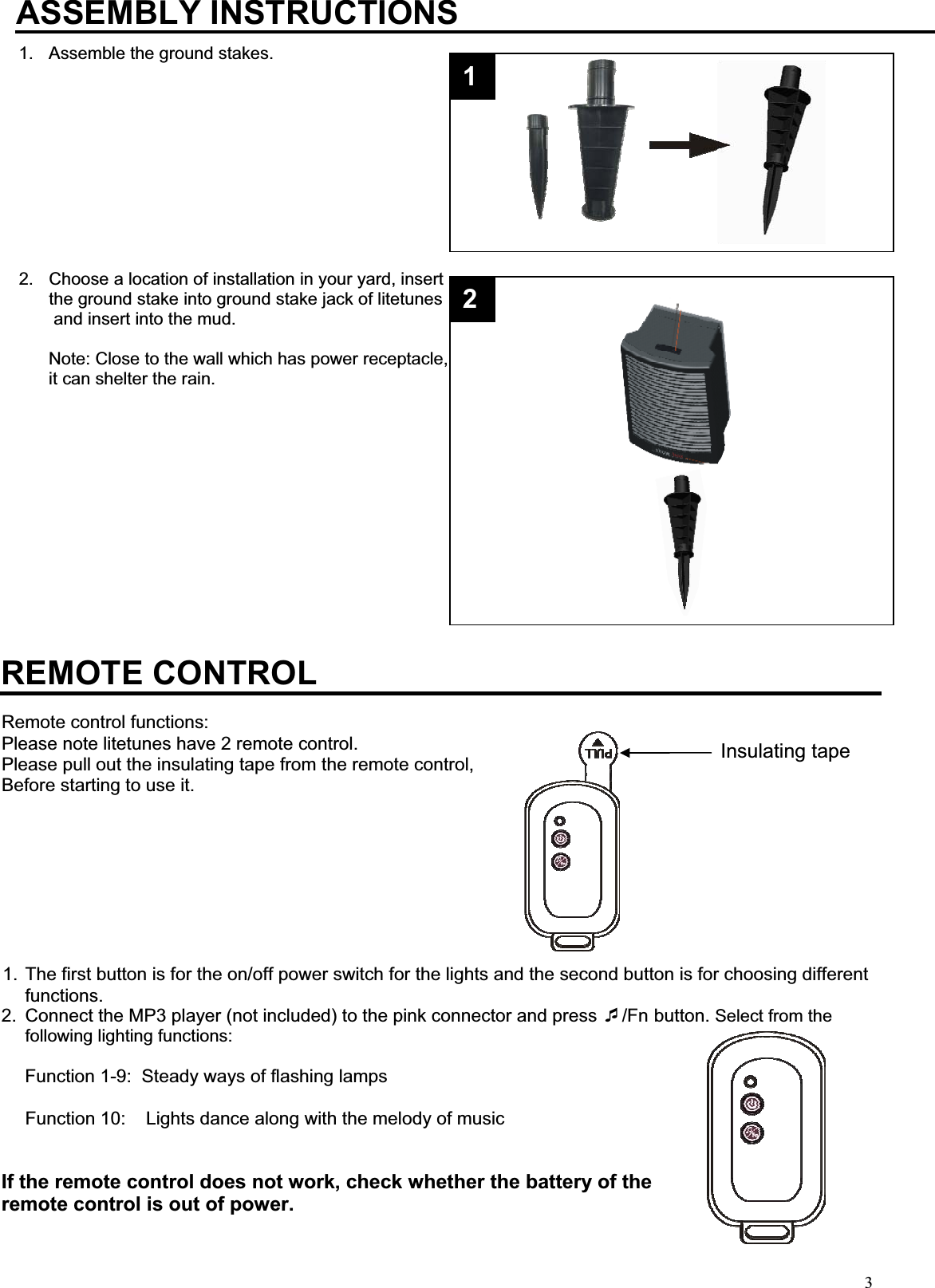 3Insulating tapeASSEMBLY INSTRUCTIONS1.  Assemble the ground stakes.            2.  Choose a location of installation in your yard, insert  the ground stake into ground stake jack of litetunes  and insert into the mud. Note: Close to the wall which has power receptacle, it can shelter the rain.                                                                                                                                                                                                                                                                                                                                                                REMOTE CONTROL Remote control functions: Please note litetunes have 2 remote control.   Please pull out the insulating tape from the remote control,  Before starting to use it. 1. The first button is for the on/off power switch for the lights and the second button is for choosing different functions. 2.  Connect the MP3 player (not included) to the pink connector and press /Fn button. Select from the following lighting functions:      Function 1-9:  Steady ways of flashing lamps                                                                                                        Function 10:    Lights dance along with the melody of music If the remote control does not work, check whether the battery of the remote control is out of power. 12