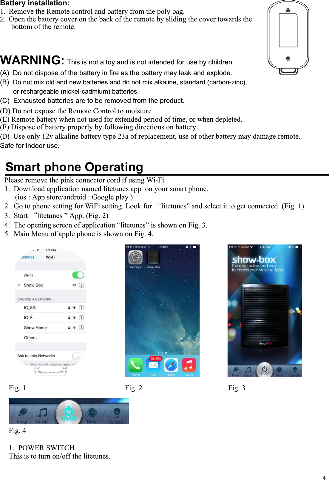 4Battery installation: 1. Remove the Remote control and battery from the poly bag. 2. Open the battery cover on the back of the remote by sliding the cover towards the bottom of the remote.                                                          WARNING: This is not a toy and is not intended for use by children. (A)  Do not dispose of the battery in fire as the battery may leak and explode. (B) Do not mix old and new batteries and do not mix alkaline, standard (carbon-zinc), or rechargeable (nickel-cadmium) batteries. (C)  Exhausted batteries are to be removed from the product. (D) Do not expose the Remote Control to moisture (E) Remote battery when not used for extended period of time, or when depleted. (F) Dispose of battery properly by following directions on battery(D) Use only 12v alkaline battery type 23a of replacement, use of other battery may damage remote.Safe for indoor use.                                                                                                       Smart phone OperatingPlease remove the pink connector cord if using Wi-Fi. 1.  Download application named litetunes app  on your smart phone.  (ios : App store/android : Google play ) 2.  Go to phone setting for WiFi setting. Look for Ϙlitetunes” and select it to get connected. (Fig. 1) 3.  Start Ϙlitetunes ” App. (Fig. 2) 4.  The opening screen of application “litetunes” is shown on Fig. 3. 5.  Main Menu of apple phone is shown on Fig. 4.Fig. 1                                                     Fig. 2                                              Fig. 3 Fig. 4 1.  POWER SWITCH  This is to turn on/off the litetunes. 