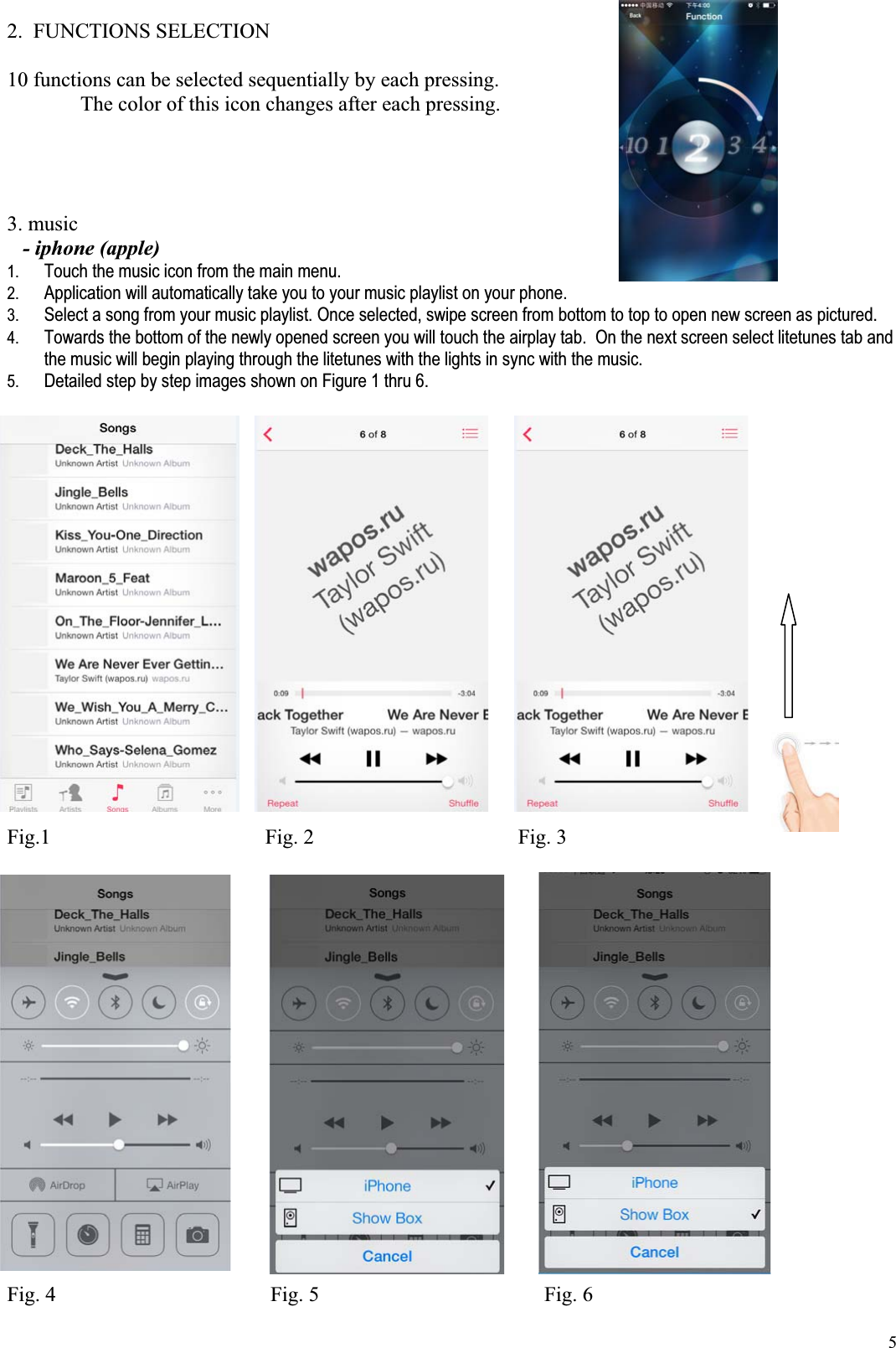 52.  FUNCTIONS SELECTION  10 functions can be selected sequentially by each pressing.    The color of this icon changes after each pressing. 3. music  - iphone (apple)1. Touch the music icon from the main menu. 2. Application will automatically take you to your music playlist on your phone. 3. Select a song from your music playlist. Once selected, swipe screen from bottom to top to open new screen as pictured. 4. Towards the bottom of the newly opened screen you will touch the airplay tab.  On the next screen select litetunes tab and the music will begin playing through the litetunes with the lights in sync with the music. 5. Detailed step by step images shown on Figure 1 thru 6.Fig.1                                         Fig. 2                                       Fig. 3 Fig. 4                                         Fig. 5                                           Fig. 6 