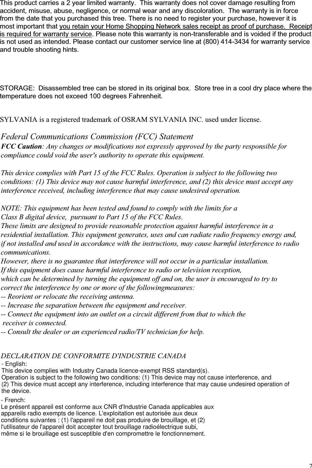 7This product carries a 2 year limited warranty.  This warranty does not cover damage resulting from accident, misuse, abuse, negligence, or normal wear and any discoloration.  The warranty is in force from the date that you purchased this tree. There is no need to register your purchase, however it is most important that you retain your Home Shopping Network sales receipt as proof of purchase.  Receipt is required for warranty service. Please note this warranty is non-transferable and is voided if the product is not used as intended. Please contact our customer service line at (800) 414-3434 for warranty service and trouble shooting hints. STORAGE:  Disassembled tree can be stored in its original box.  Store tree in a cool dry place where the temperature does not exceed 100 degrees Fahrenheit.  SYLVANIA is a registered trademark of OSRAM SYLVANIA INC. used under license. Federal Communications Commission (FCC) Statement FCC Caution: Any changes or modifications not expressly approved by the party responsible for compliance could void the user&apos;s authority to operate this equipment.  This device complies with Part 15 of the FCC Rules. Operation is subject to the following two conditions: (1) This device may not cause harmful interference, and (2) this device must accept any interference received, including interference that may cause undesired operation.  NOTE: This equipment has been tested and found to comply with the limits for a Class B digital device,  pursuant to Part 15 of the FCC Rules.  These limits are designed to provide reasonable protection against harmful interference in a residential installation. This equipment generates, uses and can radiate radio frequency energy and, if not installed and used in accordance with the instructions, may cause harmful interference to radio communications.  However, there is no guarantee that interference will not occur in a particular installation. If this equipment does cause harmful interference to radio or television reception, which can be determined by turning the equipment off and on, the user is encouraged to try to correct the interference by one or more of the followingmeasures: -- Reorient or relocate the receiving antenna. -- Increase the separation between the equipment and receiver. -- Connect the equipment into an outlet on a circuit different from that to which the  receiver is connected. -- Consult the dealer or an experienced radio/TV technician for help.   DECLARATION DE CONFORMITE D&apos;INDUSTRIE CANADA - English:This device complies with Industry Canada licence-exempt RSS standard(s).Operation is subject to the following two conditions: (1) This device may not cause interference, and(2) This device must accept any interference, including interference that may cause undesired operation ofthe device.- French:Le présent appareil est conforme aux CNR d&apos;Industrie Canada applicables auxappareils radio exempts de licence. L&apos;exploitation est autorisée aux deuxconditions suivantes : (1) l&apos;appareil ne doit pas produire de brouillage, et (2)l&apos;utilisateur de l&apos;appareil doit accepter tout brouillage radioélectrique subi,même si le brouillage est susceptible d&apos;en compromettre le fonctionnement.