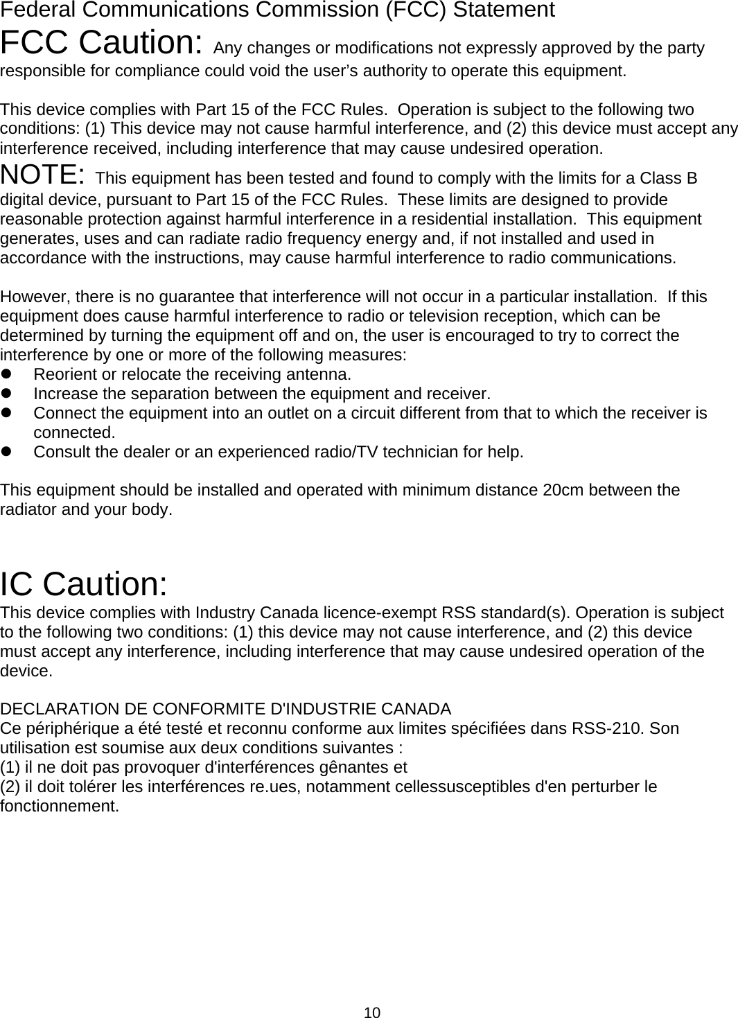  10Federal Communications Commission (FCC) Statement FCC Caution:  Any changes or modifications not expressly approved by the party responsible for compliance could void the user’s authority to operate this equipment.  This device complies with Part 15 of the FCC Rules.  Operation is subject to the following two conditions: (1) This device may not cause harmful interference, and (2) this device must accept any interference received, including interference that may cause undesired operation. NOTE:  This equipment has been tested and found to comply with the limits for a Class B digital device, pursuant to Part 15 of the FCC Rules.  These limits are designed to provide reasonable protection against harmful interference in a residential installation.  This equipment generates, uses and can radiate radio frequency energy and, if not installed and used in accordance with the instructions, may cause harmful interference to radio communications.   However, there is no guarantee that interference will not occur in a particular installation.  If this equipment does cause harmful interference to radio or television reception, which can be determined by turning the equipment off and on, the user is encouraged to try to correct the interference by one or more of the following measures: z  Reorient or relocate the receiving antenna. z  Increase the separation between the equipment and receiver. z  Connect the equipment into an outlet on a circuit different from that to which the receiver is connected. z  Consult the dealer or an experienced radio/TV technician for help.  This equipment should be installed and operated with minimum distance 20cm between the  radiator and your body.   IC Caution: This device complies with Industry Canada licence-exempt RSS standard(s). Operation is subject to the following two conditions: (1) this device may not cause interference, and (2) this device must accept any interference, including interference that may cause undesired operation of the device.  DECLARATION DE CONFORMITE D&apos;INDUSTRIE CANADA Ce périphérique a été testé et reconnu conforme aux limites spécifiées dans RSS-210. Son utilisation est soumise aux deux conditions suivantes : (1) il ne doit pas provoquer d&apos;interférences gênantes et (2) il doit tolérer les interférences re.ues, notamment cellessusceptibles d&apos;en perturber le fonctionnement.   