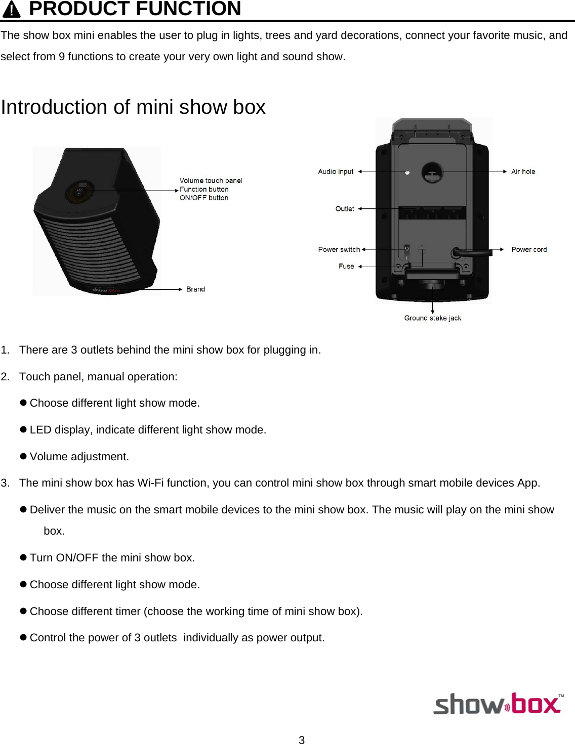  3    PRODUCT FUNCTIONThe show box mini enables the user to plug in lights, trees and yard decorations, connect your favorite music, and select from 9 functions to create your very own light and sound show.  Introduction of mini show box                 1.  There are 3 outlets behind the mini show box for plugging in. 2.  Touch panel, manual operation: z Choose different light show mode. z LED display, indicate different light show mode. z Volume adjustment. 3.  The mini show box has Wi-Fi function, you can control mini show box through smart mobile devices App. z Deliver the music on the smart mobile devices to the mini show box. The music will play on the mini show box. z Turn ON/OFF the mini show box. z Choose different light show mode. z Choose different timer (choose the working time of mini show box). z Control the power of 3 outlets  individually as power output.                                                                