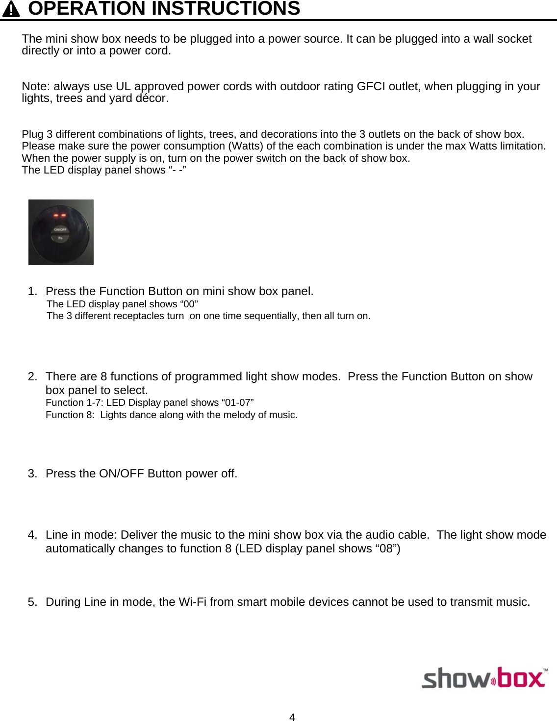  4    OPERATION INSTRUCTIONS The mini show box needs to be plugged into a power source. It can be plugged into a wall socket directly or into a power cord.    Note: always use UL approved power cords with outdoor rating GFCI outlet, when plugging in your lights, trees and yard décor.   Plug 3 different combinations of lights, trees, and decorations into the 3 outlets on the back of show box. Please make sure the power consumption (Watts) of the each combination is under the max Watts limitation. When the power supply is on, turn on the power switch on the back of show box. The LED display panel shows “- -”     1.  Press the Function Button on mini show box panel.   The LED display panel shows “00”   The 3 different receptacles turn  on one time sequentially, then all turn on.     2.  There are 8 functions of programmed light show modes.  Press the Function Button on show box panel to select. Function 1-7: LED Display panel shows “01-07” Function 8:  Lights dance along with the melody of music.     3.  Press the ON/OFF Button power off.     4.  Line in mode: Deliver the music to the mini show box via the audio cable.  The light show mode automatically changes to function 8 (LED display panel shows “08”)     5.  During Line in mode, the Wi-Fi from smart mobile devices cannot be used to transmit music.         